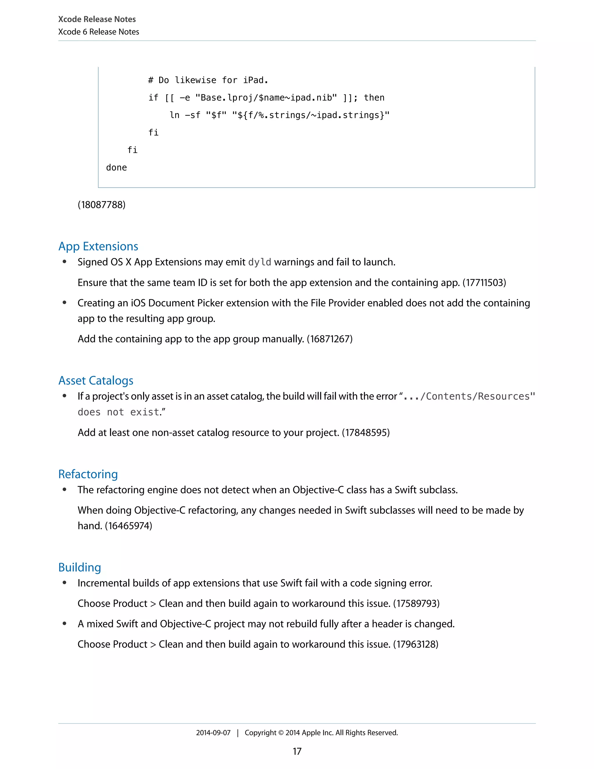 # Do likewise for iPad. 
if [[ -e "Base.lproj/$name~ipad.nib" ]]; then 
ln -sf "$f" "${f/%.strings/~ipad.strings}" 
fi 
Xcode Release Notes 
Xcode 6 Release Notes 
fi 
done 
(18087788) 
App Extensions 
● Signed OS X App Extensions may emit dyld warnings and fail to launch. 
Ensure that the same team ID is set for both the app extension and the containing app. (17711503) 
● Creating an iOS Document Picker extension with the File Provider enabled does not add the containing 
app to the resulting app group. 
Add the containing app to the app group manually. (16871267) 
Asset Catalogs 
● If a project's only asset is in an asset catalog, the build will fail with the error “.../Contents/Resources" 
does not exist.” 
Add at least one non-asset catalog resource to your project. (17848595) 
Refactoring 
● The refactoring engine does not detect when an Objective-C class has a Swift subclass. 
When doing Objective-C refactoring, any changes needed in Swift subclasses will need to be made by 
hand. (16465974) 
Building 
● Incremental builds of app extensions that use Swift fail with a code signing error. 
Choose Product > Clean and then build again to workaround this issue. (17589793) 
● A mixed Swift and Objective-C project may not rebuild fully after a header is changed. 
Choose Product > Clean and then build again to workaround this issue. (17963128) 
2014-09-07 | Copyright © 2014 Apple Inc. All Rights Reserved. 
17 
 