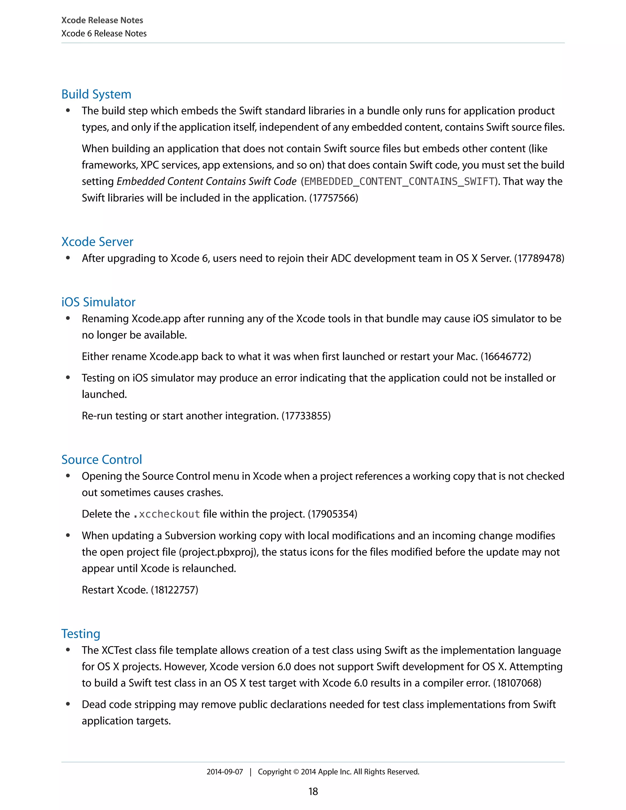 Xcode Release Notes 
Xcode 6 Release Notes 
Build System 
● The build step which embeds the Swift standard libraries in a bundle only runs for application product 
types, and only if the application itself, independent of any embedded content, contains Swift source files. 
When building an application that does not contain Swift source files but embeds other content (like 
frameworks, XPC services, app extensions, and so on) that does contain Swift code, you must set the build 
setting Embedded Content Contains Swift Code (EMBEDDED_CONTENT_CONTAINS_SWIFT). That way the 
Swift libraries will be included in the application. (17757566) 
Xcode Server 
● After upgrading to Xcode 6, users need to rejoin their ADC development team in OS X Server. (17789478) 
iOS Simulator 
● Renaming Xcode.app after running any of the Xcode tools in that bundle may cause iOS simulator to be 
no longer be available. 
Either rename Xcode.app back to what it was when first launched or restart your Mac. (16646772) 
● Testing on iOS simulator may produce an error indicating that the application could not be installed or 
launched. 
Re-run testing or start another integration. (17733855) 
Source Control 
● Opening the Source Control menu in Xcode when a project references a working copy that is not checked 
out sometimes causes crashes. 
Delete the .xccheckout file within the project. (17905354) 
● When updating a Subversion working copy with local modifications and an incoming change modifies 
the open project file (project.pbxproj), the status icons for the files modified before the update may not 
appear until Xcode is relaunched. 
Restart Xcode. (18122757) 
Testing 
● The XCTest class file template allows creation of a test class using Swift as the implementation language 
for OS X projects. However, Xcode version 6.0 does not support Swift development for OS X. Attempting 
to build a Swift test class in an OS X test target with Xcode 6.0 results in a compiler error. (18107068) 
● Dead code stripping may remove public declarations needed for test class implementations from Swift 
application targets. 
2014-09-07 | Copyright © 2014 Apple Inc. All Rights Reserved. 
18 
 