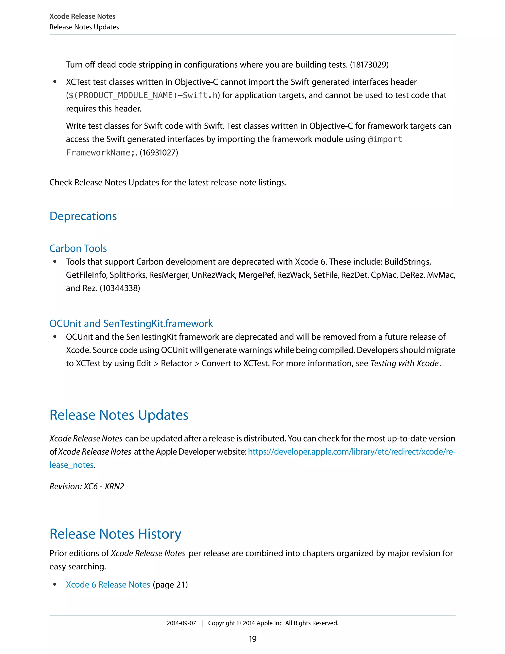 Xcode Release Notes 
Release Notes Updates 
Turn off dead code stripping in configurations where you are building tests. (18173029) 
● XCTest test classes written in Objective-C cannot import the Swift generated interfaces header 
($(PRODUCT_MODULE_NAME)-Swift.h) for application targets, and cannot be used to test code that 
requires this header. 
Write test classes for Swift code with Swift. Test classes written in Objective-C for framework targets can 
access the Swift generated interfaces by importing the framework module using @import 
FrameworkName;. (16931027) 
Check Release Notes Updates for the latest release note listings. 
Deprecations 
Carbon Tools 
● Tools that support Carbon development are deprecated with Xcode 6. These include: BuildStrings, 
GetFileInfo, SplitForks, ResMerger, UnRezWack, MergePef, RezWack, SetFile, RezDet, CpMac, DeRez, MvMac, 
and Rez. (10344338) 
OCUnit and SenTestingKit.framework 
● OCUnit and the SenTestingKit framework are deprecated and will be removed from a future release of 
Xcode. Source code using OCUnit will generate warnings while being compiled. Developers should migrate 
to XCTest by using Edit > Refactor > Convert to XCTest. For more information, see Testing with Xcode . 
Release Notes Updates 
Xcode Release Notes can be updated after a release is distributed. You can check for the most up-to-date version 
of Xcode Release Notes at the Apple Developer website: https://developer.apple.com/library/etc/redirect/xcode/re-lease_ 
notes. 
Revision: XC6 - XRN2 
Release Notes History 
Prior editions of Xcode Release Notes per release are combined into chapters organized by major revision for 
easy searching. 
● Xcode 6 Release Notes (page 21) 
2014-09-07 | Copyright © 2014 Apple Inc. All Rights Reserved. 
19 
 
