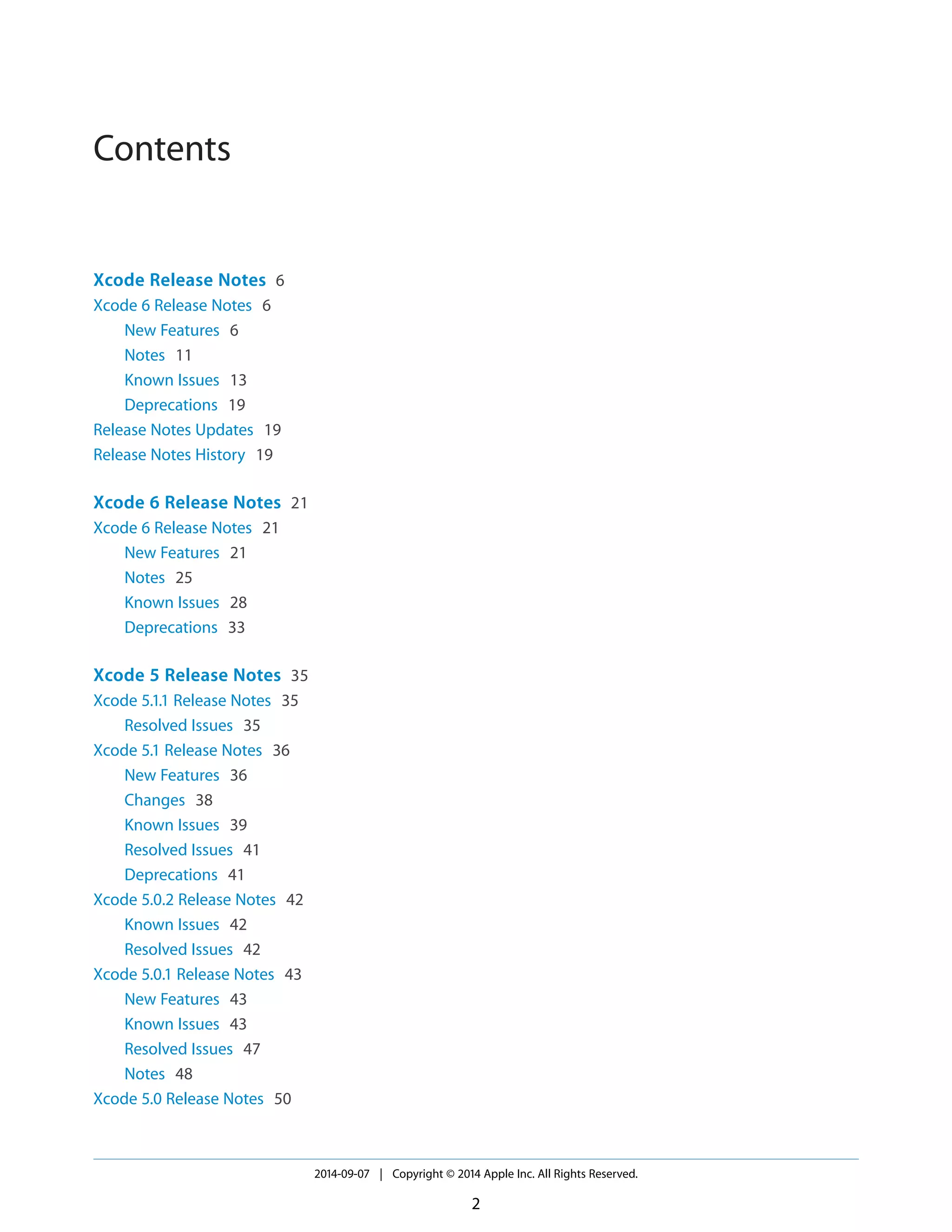 Contents 
Xcode Release Notes 6 
Xcode 6 Release Notes 6 
New Features 6 
Notes 11 
Known Issues 13 
Deprecations 19 
Release Notes Updates 19 
Release Notes History 19 
Xcode 6 Release Notes 21 
Xcode 6 Release Notes 21 
New Features 21 
Notes 25 
Known Issues 28 
Deprecations 33 
Xcode 5 Release Notes 35 
Xcode 5.1.1 Release Notes 35 
Resolved Issues 35 
Xcode 5.1 Release Notes 36 
New Features 36 
Changes 38 
Known Issues 39 
Resolved Issues 41 
Deprecations 41 
Xcode 5.0.2 Release Notes 42 
Known Issues 42 
Resolved Issues 42 
Xcode 5.0.1 Release Notes 43 
New Features 43 
Known Issues 43 
Resolved Issues 47 
Notes 48 
Xcode 5.0 Release Notes 50 
2014-09-07 | Copyright © 2014 Apple Inc. All Rights Reserved. 
2 
 