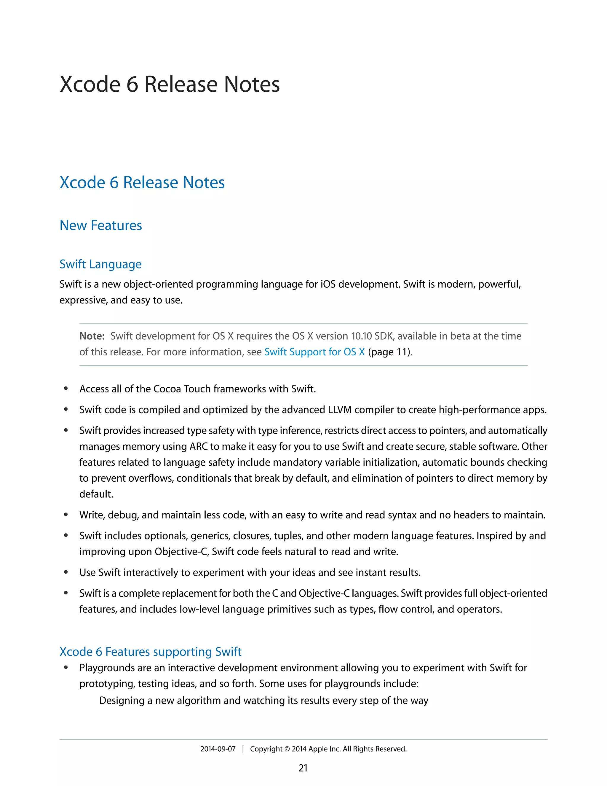 Xcode 6 Release Notes 
New Features 
Swift Language 
Swift is a new object-oriented programming language for iOS development. Swift is modern, powerful, 
expressive, and easy to use. 
Note: Swift development for OS X requires the OS X version 10.10 SDK, available in beta at the time 
of this release. For more information, see Swift Support for OS X (page 11). 
● Access all of the Cocoa Touch frameworks with Swift. 
● Swift code is compiled and optimized by the advanced LLVM compiler to create high-performance apps. 
● Swift provides increased type safety with type inference, restricts direct access to pointers, and automatically 
manages memory using ARC to make it easy for you to use Swift and create secure, stable software. Other 
features related to language safety include mandatory variable initialization, automatic bounds checking 
to prevent overflows, conditionals that break by default, and elimination of pointers to direct memory by 
default. 
● Write, debug, and maintain less code, with an easy to write and read syntax and no headers to maintain. 
● Swift includes optionals, generics, closures, tuples, and other modern language features. Inspired by and 
improving upon Objective-C, Swift code feels natural to read and write. 
● Use Swift interactively to experiment with your ideas and see instant results. 
● Swift is a complete replacement for both the C and Objective-C languages. Swift provides full object-oriented 
features, and includes low-level language primitives such as types, flow control, and operators. 
Xcode 6 Features supporting Swift 
● Playgrounds are an interactive development environment allowing you to experiment with Swift for 
prototyping, testing ideas, and so forth. Some uses for playgrounds include: 
Designing a new algorithm and watching its results every step of the way 
2014-09-07 | Copyright © 2014 Apple Inc. All Rights Reserved. 
21 
Xcode 6 Release Notes 
 