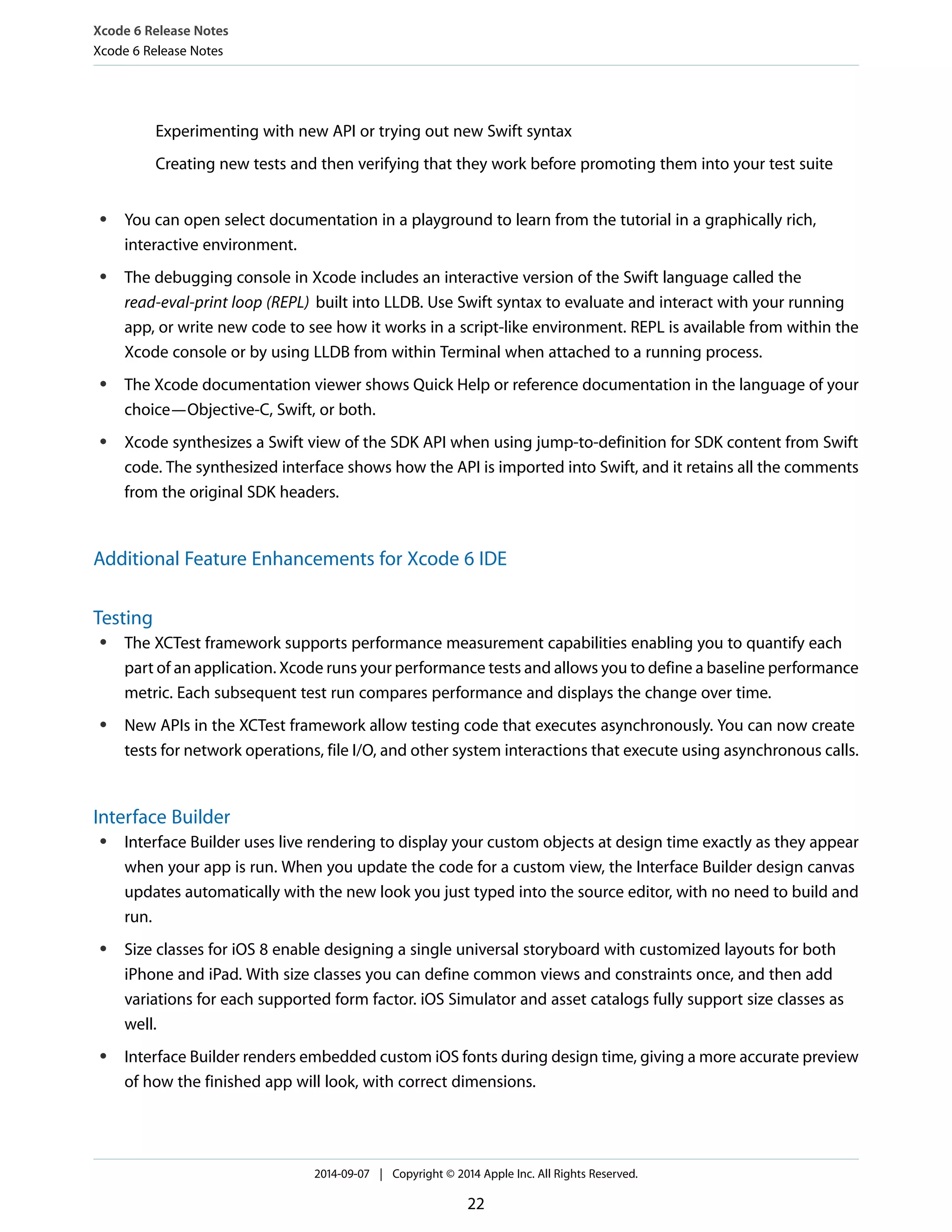 Xcode 6 Release Notes 
Xcode 6 Release Notes 
Experimenting with new API or trying out new Swift syntax 
Creating new tests and then verifying that they work before promoting them into your test suite 
● You can open select documentation in a playground to learn from the tutorial in a graphically rich, 
interactive environment. 
● The debugging console in Xcode includes an interactive version of the Swift language called the 
read-eval-print loop (REPL) built into LLDB. Use Swift syntax to evaluate and interact with your running 
app, or write new code to see how it works in a script-like environment. REPL is available from within the 
Xcode console or by using LLDB from within Terminal when attached to a running process. 
● The Xcode documentation viewer shows Quick Help or reference documentation in the language of your 
choice—Objective-C, Swift, or both. 
● Xcode synthesizes a Swift view of the SDK API when using jump-to-definition for SDK content from Swift 
code. The synthesized interface shows how the API is imported into Swift, and it retains all the comments 
from the original SDK headers. 
Additional Feature Enhancements for Xcode 6 IDE 
Testing 
● The XCTest framework supports performance measurement capabilities enabling you to quantify each 
part of an application. Xcode runs your performance tests and allows you to define a baseline performance 
metric. Each subsequent test run compares performance and displays the change over time. 
● New APIs in the XCTest framework allow testing code that executes asynchronously. You can now create 
tests for network operations, file I/O, and other system interactions that execute using asynchronous calls. 
Interface Builder 
● Interface Builder uses live rendering to display your custom objects at design time exactly as they appear 
when your app is run. When you update the code for a custom view, the Interface Builder design canvas 
updates automatically with the new look you just typed into the source editor, with no need to build and 
run. 
● Size classes for iOS 8 enable designing a single universal storyboard with customized layouts for both 
iPhone and iPad. With size classes you can define common views and constraints once, and then add 
variations for each supported form factor. iOS Simulator and asset catalogs fully support size classes as 
well. 
● Interface Builder renders embedded custom iOS fonts during design time, giving a more accurate preview 
of how the finished app will look, with correct dimensions. 
2014-09-07 | Copyright © 2014 Apple Inc. All Rights Reserved. 
22 
 