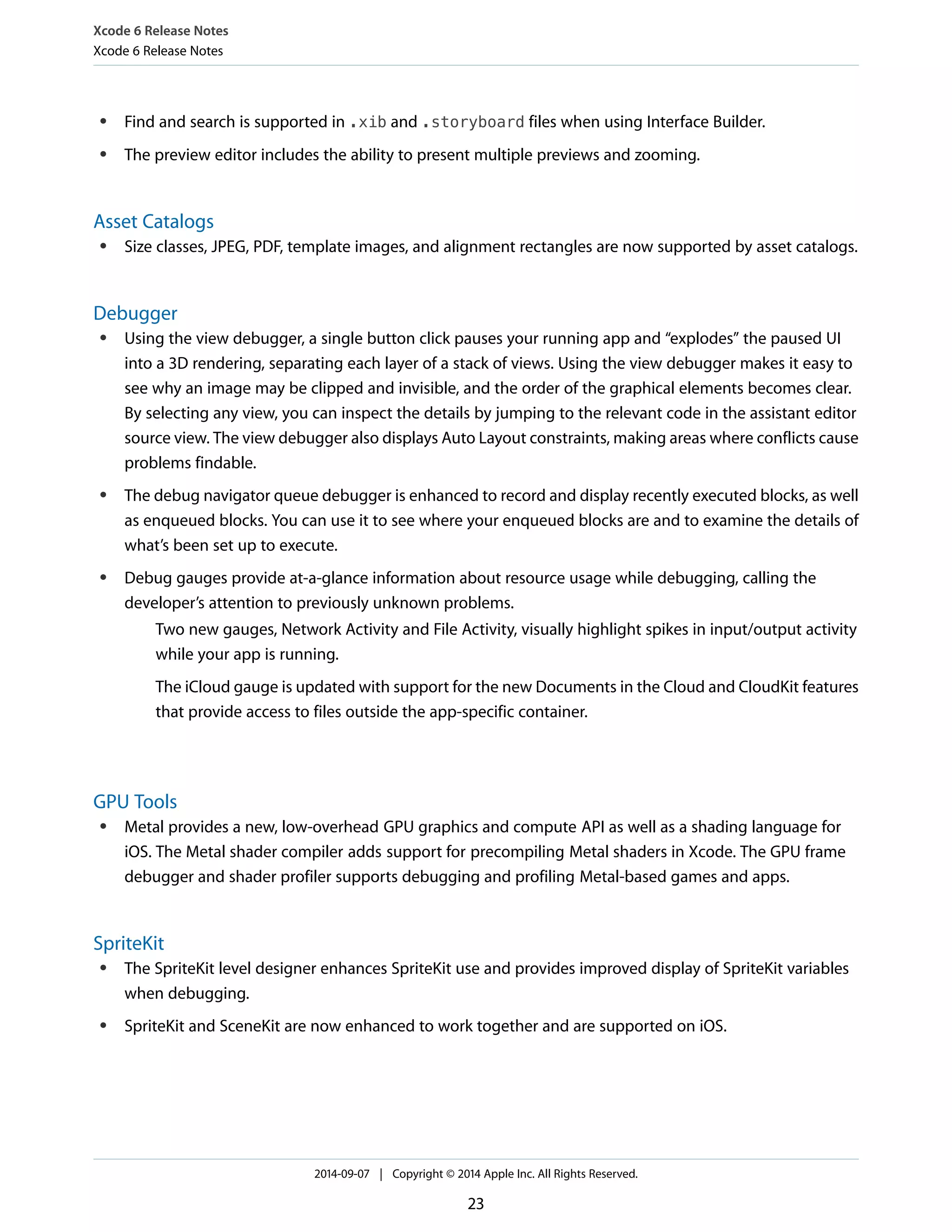 Xcode 6 Release Notes 
Xcode 6 Release Notes 
● Find and search is supported in .xib and .storyboard files when using Interface Builder. 
● The preview editor includes the ability to present multiple previews and zooming. 
Asset Catalogs 
● Size classes, JPEG, PDF, template images, and alignment rectangles are now supported by asset catalogs. 
Debugger 
● Using the view debugger, a single button click pauses your running app and “explodes” the paused UI 
into a 3D rendering, separating each layer of a stack of views. Using the view debugger makes it easy to 
see why an image may be clipped and invisible, and the order of the graphical elements becomes clear. 
By selecting any view, you can inspect the details by jumping to the relevant code in the assistant editor 
source view. The view debugger also displays Auto Layout constraints, making areas where conflicts cause 
problems findable. 
● The debug navigator queue debugger is enhanced to record and display recently executed blocks, as well 
as enqueued blocks. You can use it to see where your enqueued blocks are and to examine the details of 
what’s been set up to execute. 
● Debug gauges provide at-a-glance information about resource usage while debugging, calling the 
developer’s attention to previously unknown problems. 
Two new gauges, Network Activity and File Activity, visually highlight spikes in input/output activity 
while your app is running. 
The iCloud gauge is updated with support for the new Documents in the Cloud and CloudKit features 
that provide access to files outside the app-specific container. 
GPU Tools 
● Metal provides a new, low-overhead GPU graphics and compute API as well as a shading language for 
iOS. The Metal shader compiler adds support for precompiling Metal shaders in Xcode. The GPU frame 
debugger and shader profiler supports debugging and profiling Metal-based games and apps. 
SpriteKit 
● The SpriteKit level designer enhances SpriteKit use and provides improved display of SpriteKit variables 
when debugging. 
● SpriteKit and SceneKit are now enhanced to work together and are supported on iOS. 
2014-09-07 | Copyright © 2014 Apple Inc. All Rights Reserved. 
23 
 