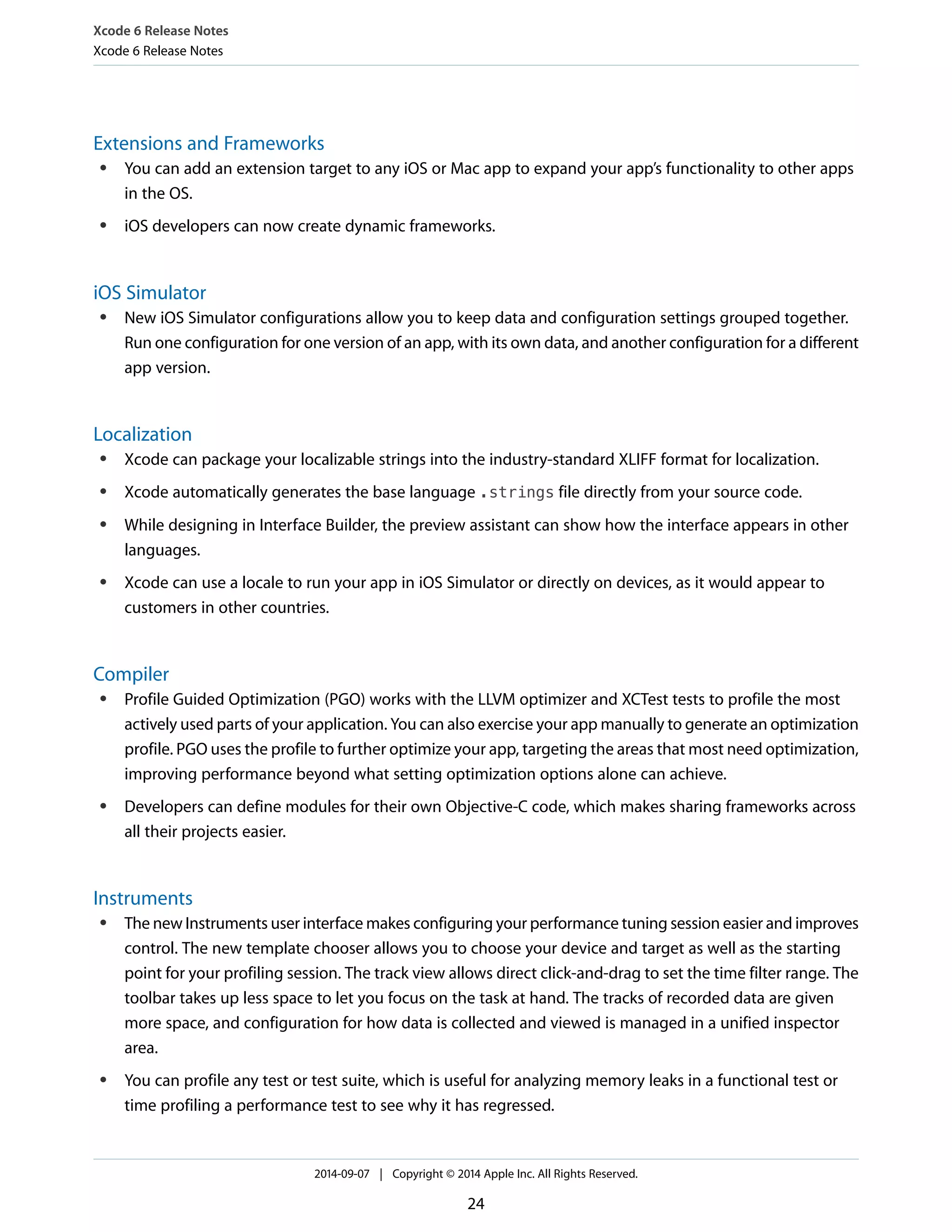 Xcode 6 Release Notes 
Xcode 6 Release Notes 
Extensions and Frameworks 
● You can add an extension target to any iOS or Mac app to expand your app’s functionality to other apps 
in the OS. 
● iOS developers can now create dynamic frameworks. 
iOS Simulator 
● New iOS Simulator configurations allow you to keep data and configuration settings grouped together. 
Run one configuration for one version of an app, with its own data, and another configuration for a different 
app version. 
Localization 
● Xcode can package your localizable strings into the industry-standard XLIFF format for localization. 
● Xcode automatically generates the base language .strings file directly from your source code. 
● While designing in Interface Builder, the preview assistant can show how the interface appears in other 
languages. 
● Xcode can use a locale to run your app in iOS Simulator or directly on devices, as it would appear to 
customers in other countries. 
Compiler 
● Profile Guided Optimization (PGO) works with the LLVM optimizer and XCTest tests to profile the most 
actively used parts of your application. You can also exercise your app manually to generate an optimization 
profile. PGO uses the profile to further optimize your app, targeting the areas that most need optimization, 
improving performance beyond what setting optimization options alone can achieve. 
● Developers can define modules for their own Objective-C code, which makes sharing frameworks across 
all their projects easier. 
Instruments 
● The new Instruments user interface makes configuring your performance tuning session easier and improves 
control. The new template chooser allows you to choose your device and target as well as the starting 
point for your profiling session. The track view allows direct click-and-drag to set the time filter range. The 
toolbar takes up less space to let you focus on the task at hand. The tracks of recorded data are given 
more space, and configuration for how data is collected and viewed is managed in a unified inspector 
area. 
● You can profile any test or test suite, which is useful for analyzing memory leaks in a functional test or 
time profiling a performance test to see why it has regressed. 
2014-09-07 | Copyright © 2014 Apple Inc. All Rights Reserved. 
24 
 