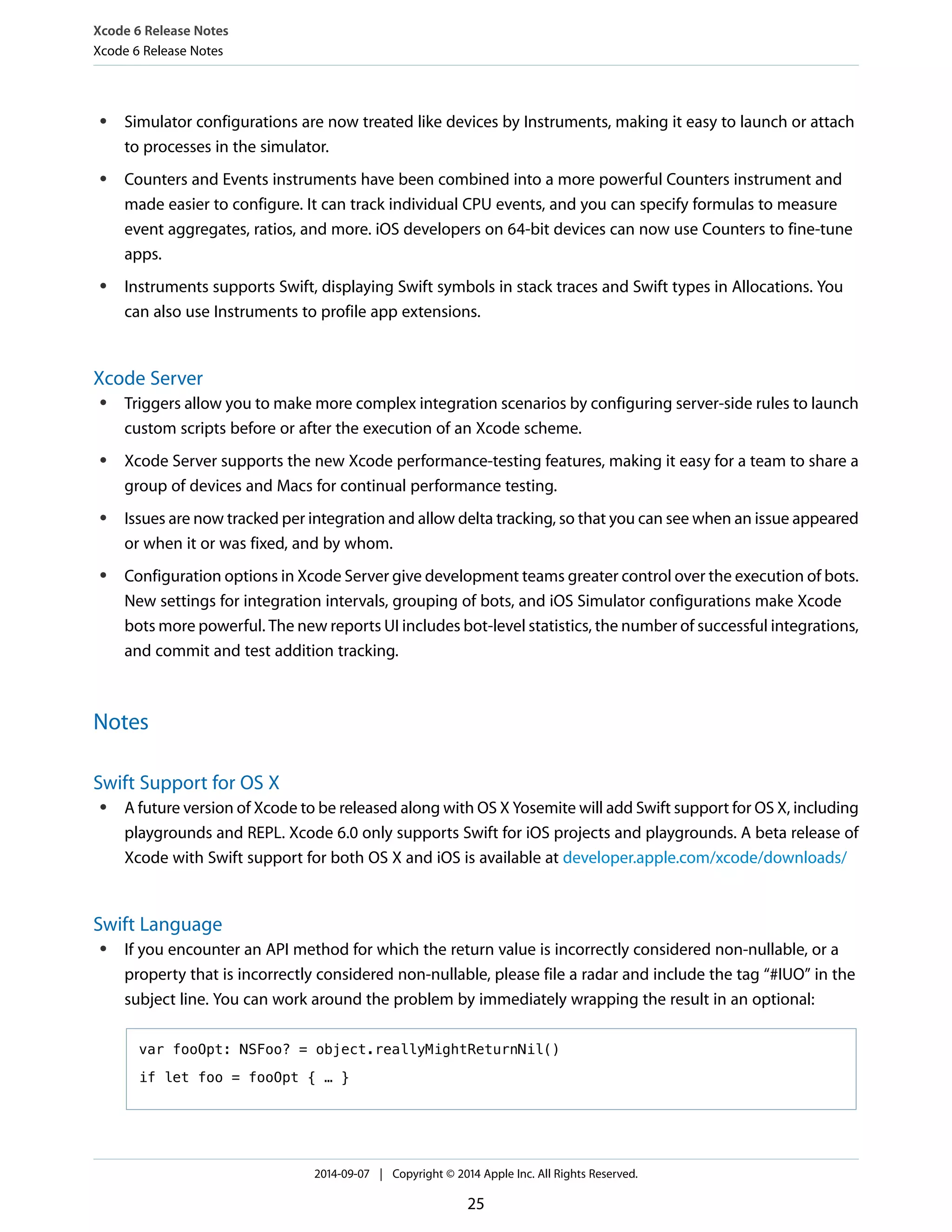 Xcode 6 Release Notes 
Xcode 6 Release Notes 
● Simulator configurations are now treated like devices by Instruments, making it easy to launch or attach 
to processes in the simulator. 
● Counters and Events instruments have been combined into a more powerful Counters instrument and 
made easier to configure. It can track individual CPU events, and you can specify formulas to measure 
event aggregates, ratios, and more. iOS developers on 64-bit devices can now use Counters to fine-tune 
apps. 
● Instruments supports Swift, displaying Swift symbols in stack traces and Swift types in Allocations. You 
can also use Instruments to profile app extensions. 
Xcode Server 
● Triggers allow you to make more complex integration scenarios by configuring server-side rules to launch 
custom scripts before or after the execution of an Xcode scheme. 
● Xcode Server supports the new Xcode performance-testing features, making it easy for a team to share a 
group of devices and Macs for continual performance testing. 
● Issues are now tracked per integration and allow delta tracking, so that you can see when an issue appeared 
or when it or was fixed, and by whom. 
● Configuration options in Xcode Server give development teams greater control over the execution of bots. 
New settings for integration intervals, grouping of bots, and iOS Simulator configurations make Xcode 
bots more powerful. The new reports UI includes bot-level statistics, the number of successful integrations, 
and commit and test addition tracking. 
Notes 
Swift Support for OS X 
● A future version of Xcode to be released along with OS X Yosemite will add Swift support for OS X, including 
playgrounds and REPL. Xcode 6.0 only supports Swift for iOS projects and playgrounds. A beta release of 
Xcode with Swift support for both OS X and iOS is available at developer.apple.com/xcode/downloads/ 
Swift Language 
● If you encounter an API method for which the return value is incorrectly considered non-nullable, or a 
property that is incorrectly considered non-nullable, please file a radar and include the tag “#IUO” in the 
subject line. You can work around the problem by immediately wrapping the result in an optional: 
var fooOpt: NSFoo? = object.reallyMightReturnNil() 
if let foo = fooOpt { … } 
2014-09-07 | Copyright © 2014 Apple Inc. All Rights Reserved. 
25 
 