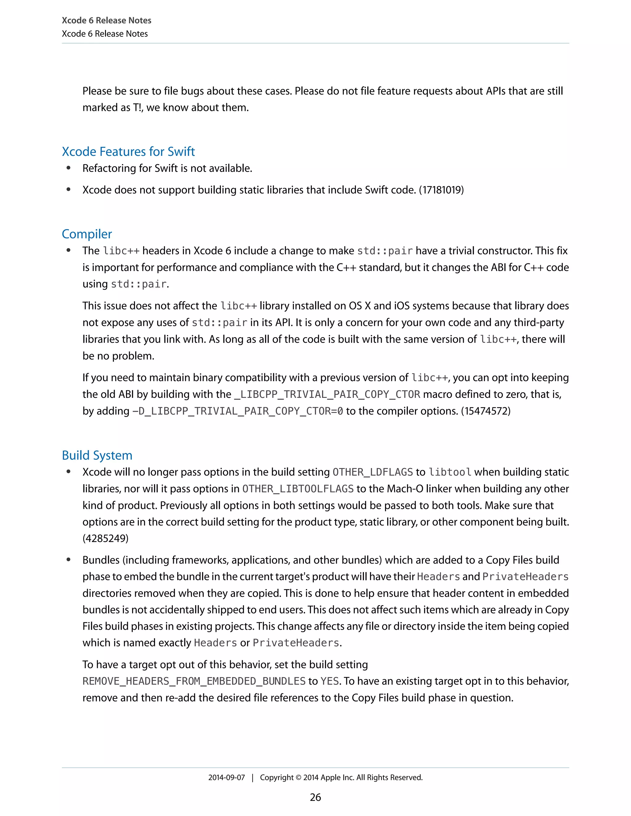 Xcode 6 Release Notes 
Xcode 6 Release Notes 
Please be sure to file bugs about these cases. Please do not file feature requests about APIs that are still 
marked as T!, we know about them. 
Xcode Features for Swift 
● Refactoring for Swift is not available. 
● Xcode does not support building static libraries that include Swift code. (17181019) 
Compiler 
● The libc++ headers in Xcode 6 include a change to make std::pair have a trivial constructor. This fix 
is important for performance and compliance with the C++ standard, but it changes the ABI for C++ code 
using std::pair. 
This issue does not affect the libc++ library installed on OS X and iOS systems because that library does 
not expose any uses of std::pair in its API. It is only a concern for your own code and any third-party 
libraries that you link with. As long as all of the code is built with the same version of libc++, there will 
be no problem. 
If you need to maintain binary compatibility with a previous version of libc++, you can opt into keeping 
the old ABI by building with the _LIBCPP_TRIVIAL_PAIR_COPY_CTOR macro defined to zero, that is, 
by adding -D_LIBCPP_TRIVIAL_PAIR_COPY_CTOR=0 to the compiler options. (15474572) 
Build System 
● Xcode will no longer pass options in the build setting OTHER_LDFLAGS to libtool when building static 
libraries, nor will it pass options in OTHER_LIBTOOLFLAGS to the Mach-O linker when building any other 
kind of product. Previously all options in both settings would be passed to both tools. Make sure that 
options are in the correct build setting for the product type, static library, or other component being built. 
(4285249) 
● Bundles (including frameworks, applications, and other bundles) which are added to a Copy Files build 
phase to embed the bundle in the current target's product will have their Headers and PrivateHeaders 
directories removed when they are copied. This is done to help ensure that header content in embedded 
bundles is not accidentally shipped to end users. This does not affect such items which are already in Copy 
Files build phases in existing projects. This change affects any file or directory inside the item being copied 
which is named exactly Headers or PrivateHeaders. 
To have a target opt out of this behavior, set the build setting 
REMOVE_HEADERS_FROM_EMBEDDED_BUNDLES to YES. To have an existing target opt in to this behavior, 
remove and then re-add the desired file references to the Copy Files build phase in question. 
2014-09-07 | Copyright © 2014 Apple Inc. All Rights Reserved. 
26 
 