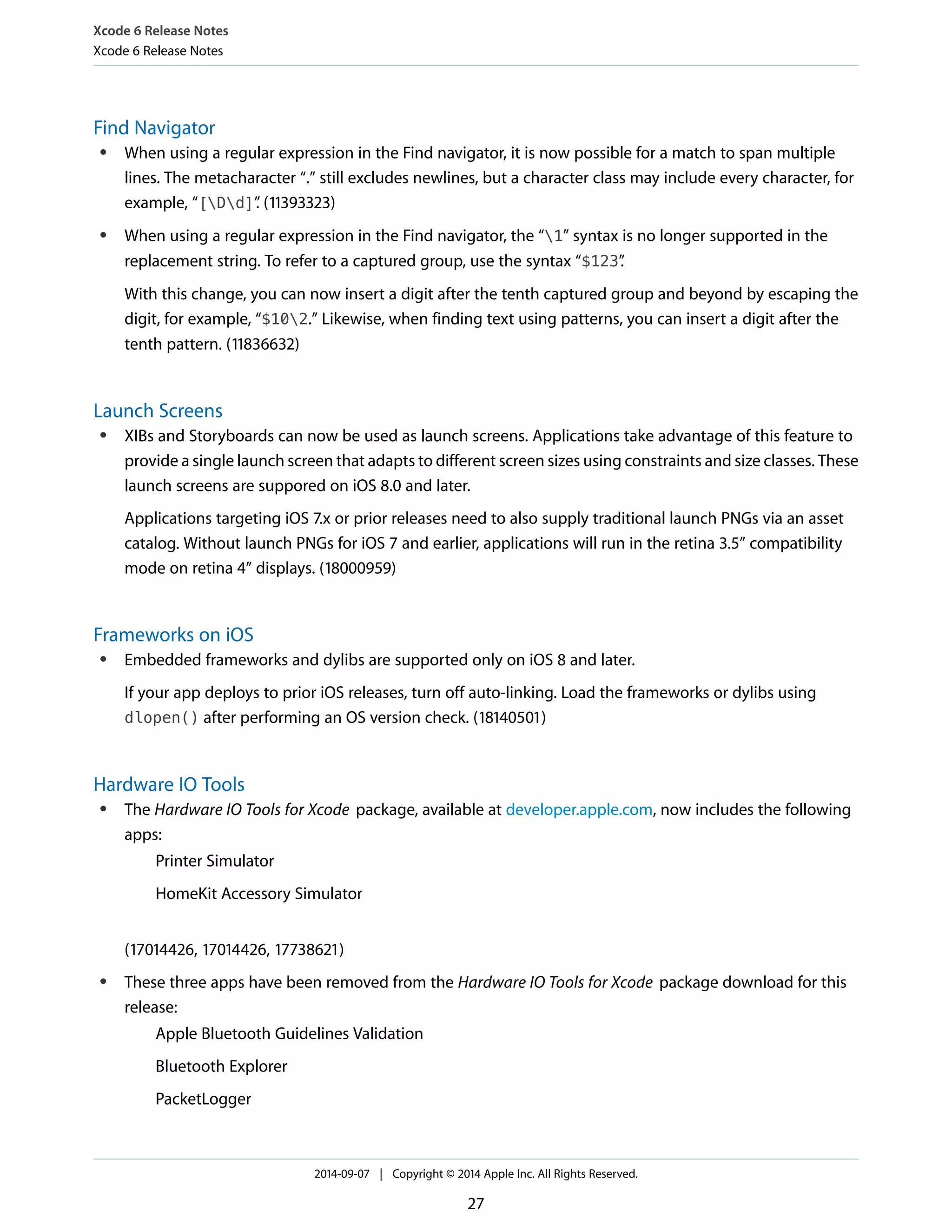 Xcode 6 Release Notes 
Xcode 6 Release Notes 
Find Navigator 
● When using a regular expression in the Find navigator, it is now possible for a match to span multiple 
lines. The metacharacter “.” still excludes newlines, but a character class may include every character, for 
example, “[Dd]”. (11393323) 
● When using a regular expression in the Find navigator, the “1” syntax is no longer supported in the 
replacement string. To refer to a captured group, use the syntax “$123”. 
With this change, you can now insert a digit after the tenth captured group and beyond by escaping the 
digit, for example, “$102.” Likewise, when finding text using patterns, you can insert a digit after the 
tenth pattern. (11836632) 
Launch Screens 
● XIBs and Storyboards can now be used as launch screens. Applications take advantage of this feature to 
provide a single launch screen that adapts to different screen sizes using constraints and size classes. These 
launch screens are suppored on iOS 8.0 and later. 
Applications targeting iOS 7.x or prior releases need to also supply traditional launch PNGs via an asset 
catalog. Without launch PNGs for iOS 7 and earlier, applications will run in the retina 3.5” compatibility 
mode on retina 4” displays. (18000959) 
Frameworks on iOS 
● Embedded frameworks and dylibs are supported only on iOS 8 and later. 
If your app deploys to prior iOS releases, turn off auto-linking. Load the frameworks or dylibs using 
dlopen() after performing an OS version check. (18140501) 
Hardware IO Tools 
● The Hardware IO Tools for Xcode package, available at developer.apple.com, now includes the following 
apps: 
Printer Simulator 
HomeKit Accessory Simulator 
(17014426, 17014426, 17738621) 
● These three apps have been removed from the Hardware IO Tools for Xcode package download for this 
release: 
Apple Bluetooth Guidelines Validation 
Bluetooth Explorer 
PacketLogger 
2014-09-07 | Copyright © 2014 Apple Inc. All Rights Reserved. 
27 
 