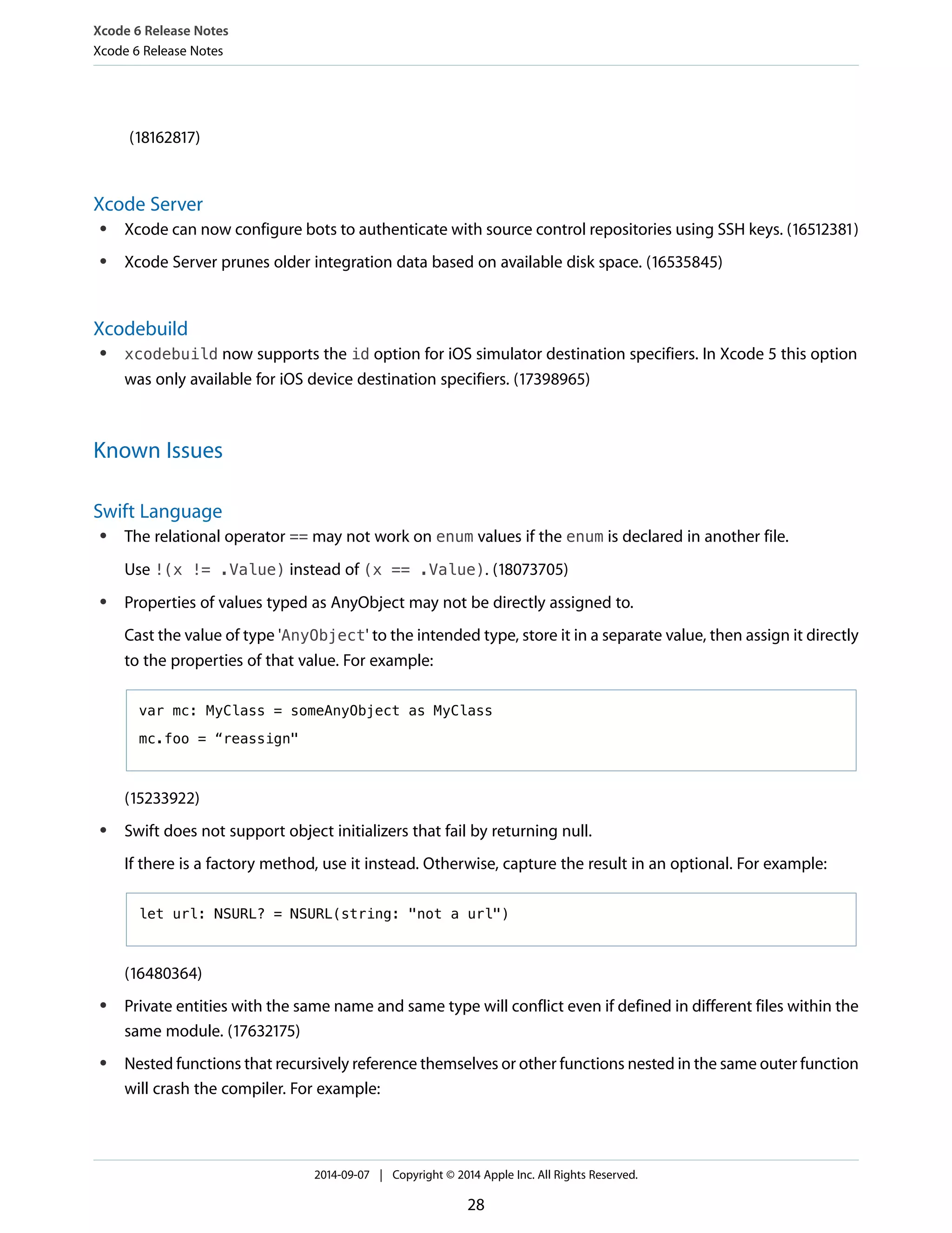 Xcode 6 Release Notes 
Xcode 6 Release Notes 
(18162817) 
Xcode Server 
● Xcode can now configure bots to authenticate with source control repositories using SSH keys. (16512381) 
● Xcode Server prunes older integration data based on available disk space. (16535845) 
Xcodebuild 
● xcodebuild now supports the id option for iOS simulator destination specifiers. In Xcode 5 this option 
was only available for iOS device destination specifiers. (17398965) 
Known Issues 
Swift Language 
● The relational operator == may not work on enum values if the enum is declared in another file. 
Use !(x != .Value) instead of (x == .Value). (18073705) 
● Properties of values typed as AnyObject may not be directly assigned to. 
Cast the value of type 'AnyObject' to the intended type, store it in a separate value, then assign it directly 
to the properties of that value. For example: 
var mc: MyClass = someAnyObject as MyClass 
mc.foo = “reassign" 
(15233922) 
● Swift does not support object initializers that fail by returning null. 
If there is a factory method, use it instead. Otherwise, capture the result in an optional. For example: 
let url: NSURL? = NSURL(string: "not a url") 
(16480364) 
● Private entities with the same name and same type will conflict even if defined in different files within the 
same module. (17632175) 
● Nested functions that recursively reference themselves or other functions nested in the same outer function 
will crash the compiler. For example: 
2014-09-07 | Copyright © 2014 Apple Inc. All Rights Reserved. 
28 
 