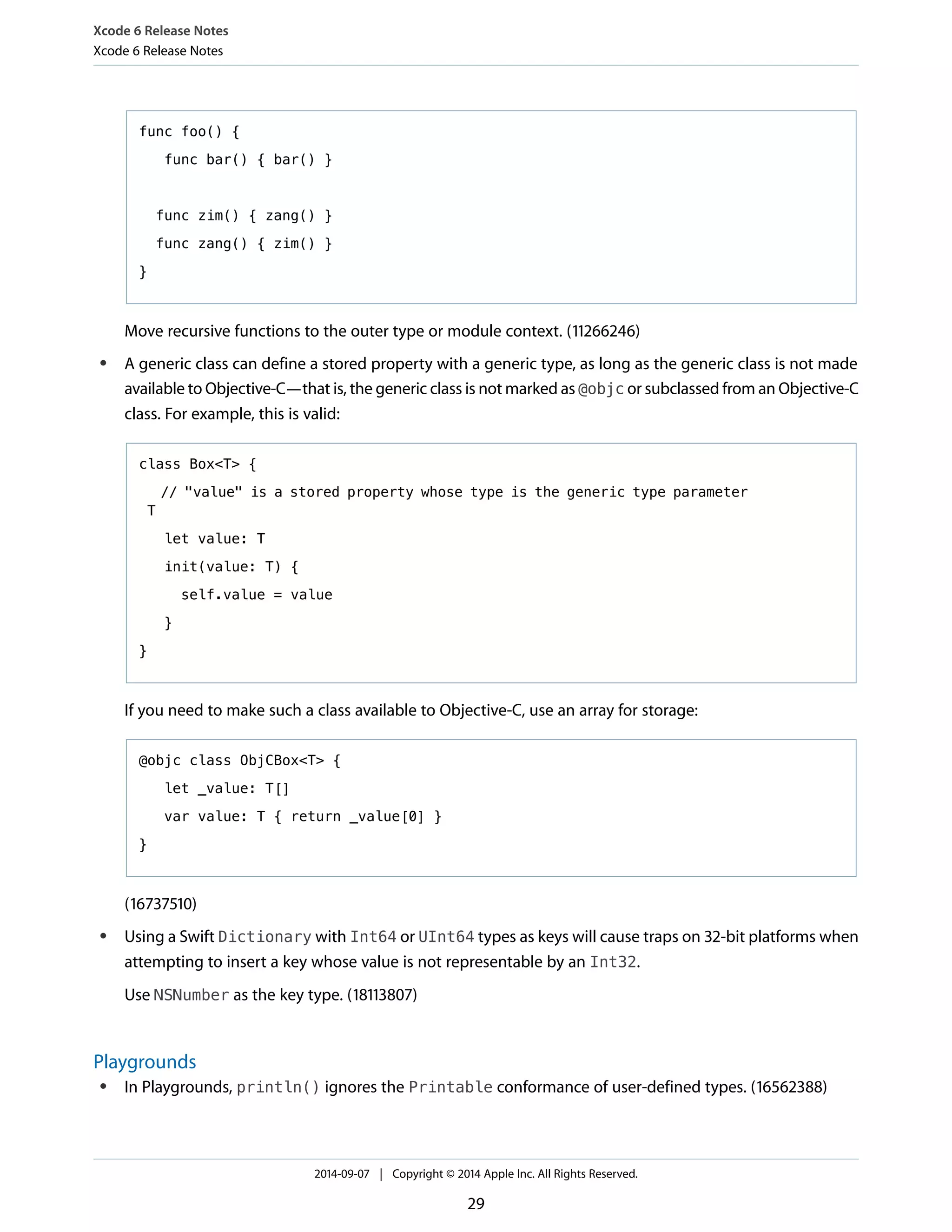 Xcode 6 Release Notes 
Xcode 6 Release Notes 
func foo() { 
func bar() { bar() } 
func zim() { zang() } 
func zang() { zim() } 
} 
Move recursive functions to the outer type or module context. (11266246) 
● A generic class can define a stored property with a generic type, as long as the generic class is not made 
available to Objective-C—that is, the generic class is not marked as @objc or subclassed from an Objective-C 
class. For example, this is valid: 
class Box<T> { 
// "value" is a stored property whose type is the generic type parameter 
T 
let value: T 
init(value: T) { 
self.value = value 
} 
} 
If you need to make such a class available to Objective-C, use an array for storage: 
@objc class ObjCBox<T> { 
let _value: T[] 
var value: T { return _value[0] } 
} 
(16737510) 
● Using a Swift Dictionary with Int64 or UInt64 types as keys will cause traps on 32-bit platforms when 
attempting to insert a key whose value is not representable by an Int32. 
Use NSNumber as the key type. (18113807) 
Playgrounds 
● In Playgrounds, println() ignores the Printable conformance of user-defined types. (16562388) 
2014-09-07 | Copyright © 2014 Apple Inc. All Rights Reserved. 
29 
 