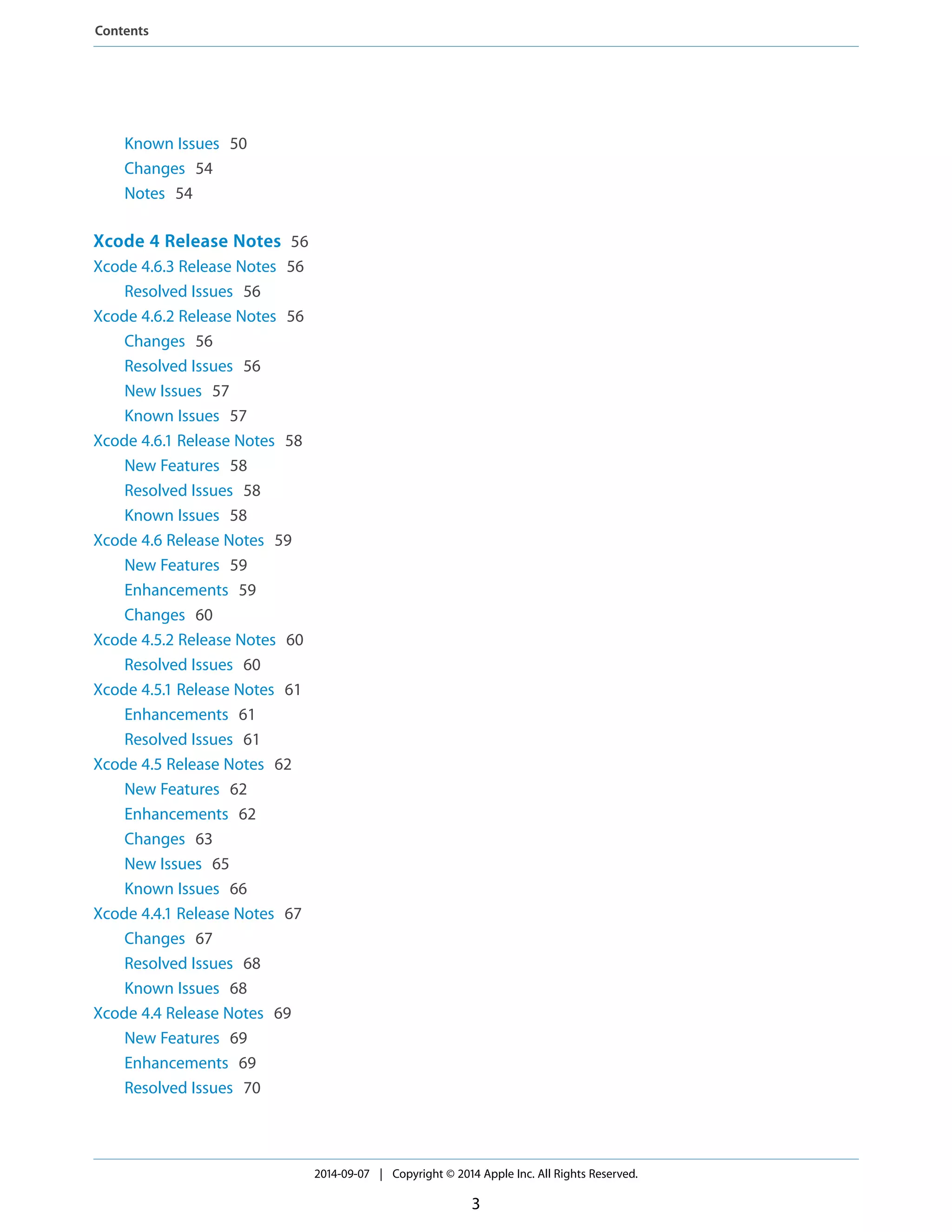 Known Issues 50 
Changes 54 
Notes 54 
Xcode 4 Release Notes 56 
Xcode 4.6.3 Release Notes 56 
Resolved Issues 56 
Xcode 4.6.2 Release Notes 56 
Changes 56 
Resolved Issues 56 
New Issues 57 
Known Issues 57 
Xcode 4.6.1 Release Notes 58 
New Features 58 
Resolved Issues 58 
Known Issues 58 
Xcode 4.6 Release Notes 59 
New Features 59 
Enhancements 59 
Changes 60 
Xcode 4.5.2 Release Notes 60 
Resolved Issues 60 
Xcode 4.5.1 Release Notes 61 
Enhancements 61 
Resolved Issues 61 
Xcode 4.5 Release Notes 62 
New Features 62 
Enhancements 62 
Changes 63 
New Issues 65 
Known Issues 66 
Xcode 4.4.1 Release Notes 67 
Changes 67 
Resolved Issues 68 
Known Issues 68 
Xcode 4.4 Release Notes 69 
New Features 69 
Enhancements 69 
Resolved Issues 70 
2014-09-07 | Copyright © 2014 Apple Inc. All Rights Reserved. 
3 
Contents 
 