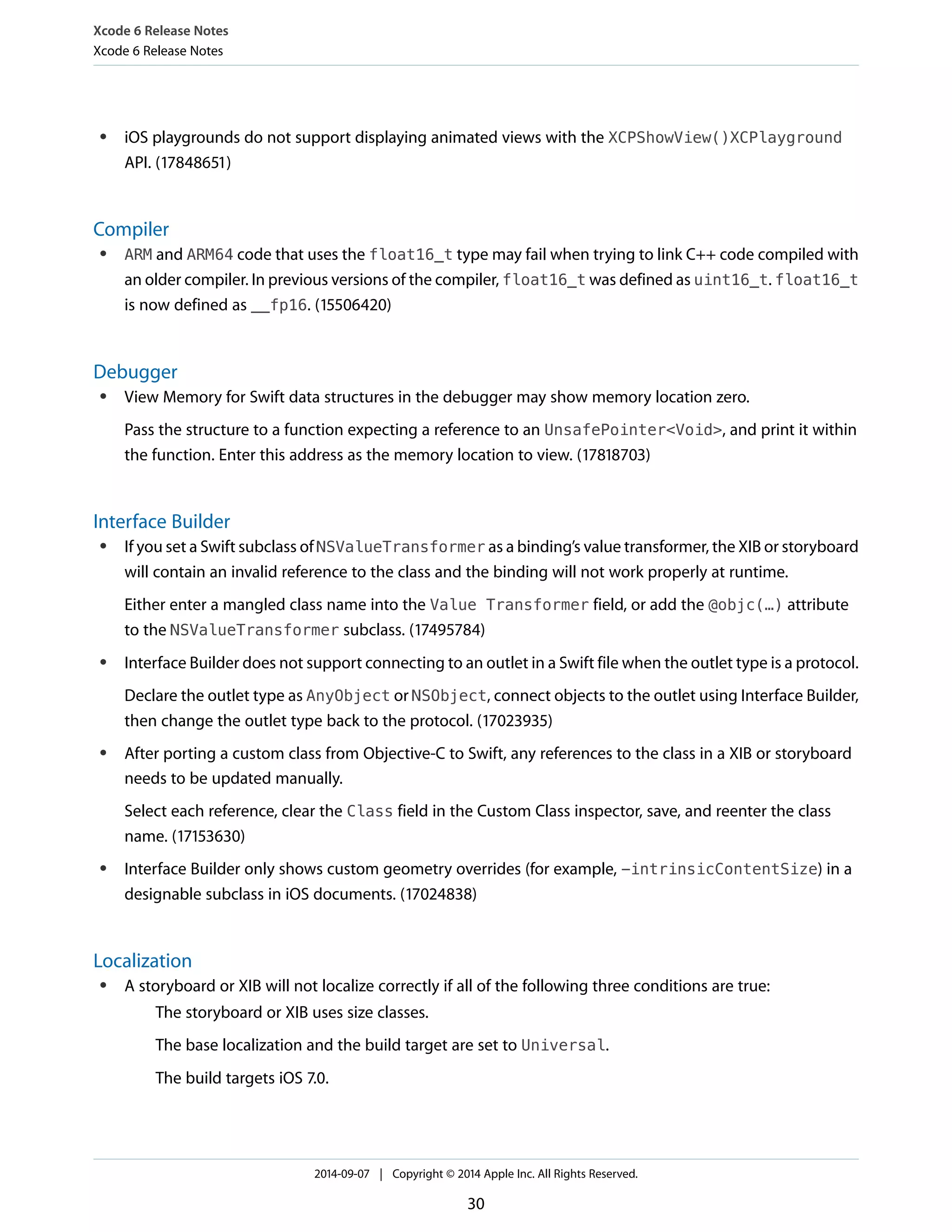 Xcode 6 Release Notes 
Xcode 6 Release Notes 
● iOS playgrounds do not support displaying animated views with the XCPShowView()XCPlayground 
API. (17848651) 
Compiler 
● ARM and ARM64 code that uses the float16_t type may fail when trying to link C++ code compiled with 
an older compiler. In previous versions of the compiler, float16_t was defined as uint16_t. float16_t 
is now defined as __fp16. (15506420) 
Debugger 
● View Memory for Swift data structures in the debugger may show memory location zero. 
Pass the structure to a function expecting a reference to an UnsafePointer<Void>, and print it within 
the function. Enter this address as the memory location to view. (17818703) 
Interface Builder 
● If you set a Swift subclass of NSValueTransformer as a binding’s value transformer, the XIB or storyboard 
will contain an invalid reference to the class and the binding will not work properly at runtime. 
Either enter a mangled class name into the Value Transformer field, or add the @objc(…) attribute 
to the NSValueTransformer subclass. (17495784) 
● Interface Builder does not support connecting to an outlet in a Swift file when the outlet type is a protocol. 
Declare the outlet type as AnyObject or NSObject, connect objects to the outlet using Interface Builder, 
then change the outlet type back to the protocol. (17023935) 
● After porting a custom class from Objective-C to Swift, any references to the class in a XIB or storyboard 
needs to be updated manually. 
Select each reference, clear the Class field in the Custom Class inspector, save, and reenter the class 
name. (17153630) 
● Interface Builder only shows custom geometry overrides (for example, -intrinsicContentSize) in a 
designable subclass in iOS documents. (17024838) 
Localization 
● A storyboard or XIB will not localize correctly if all of the following three conditions are true: 
The storyboard or XIB uses size classes. 
The base localization and the build target are set to Universal. 
The build targets iOS 7.0. 
2014-09-07 | Copyright © 2014 Apple Inc. All Rights Reserved. 
30 
 