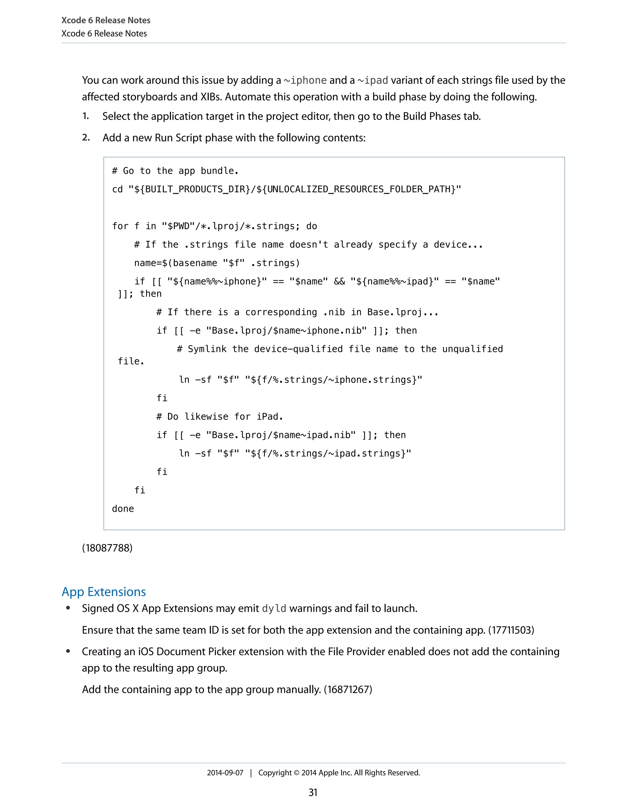 Xcode 6 Release Notes 
Xcode 6 Release Notes 
You can work around this issue by adding a ~iphone and a ~ipad variant of each strings file used by the 
affected storyboards and XIBs. Automate this operation with a build phase by doing the following. 
1. Select the application target in the project editor, then go to the Build Phases tab. 
2. Add a new Run Script phase with the following contents: 
# Go to the app bundle. 
cd "${BUILT_PRODUCTS_DIR}/${UNLOCALIZED_RESOURCES_FOLDER_PATH}" 
for f in "$PWD"/*.lproj/*.strings; do 
# If the .strings file name doesn't already specify a device... 
name=$(basename "$f" .strings) 
if [[ "${name%%~iphone}" == "$name" && "${name%%~ipad}" == "$name" 
]]; then 
# If there is a corresponding .nib in Base.lproj... 
if [[ -e "Base.lproj/$name~iphone.nib" ]]; then 
# Symlink the device-qualified file name to the unqualified 
file. 
ln -sf "$f" "${f/%.strings/~iphone.strings}" 
fi 
# Do likewise for iPad. 
if [[ -e "Base.lproj/$name~ipad.nib" ]]; then 
ln -sf "$f" "${f/%.strings/~ipad.strings}" 
fi 
fi 
done 
(18087788) 
App Extensions 
● Signed OS X App Extensions may emit dyld warnings and fail to launch. 
Ensure that the same team ID is set for both the app extension and the containing app. (17711503) 
● Creating an iOS Document Picker extension with the File Provider enabled does not add the containing 
app to the resulting app group. 
Add the containing app to the app group manually. (16871267) 
2014-09-07 | Copyright © 2014 Apple Inc. All Rights Reserved. 
31 
 