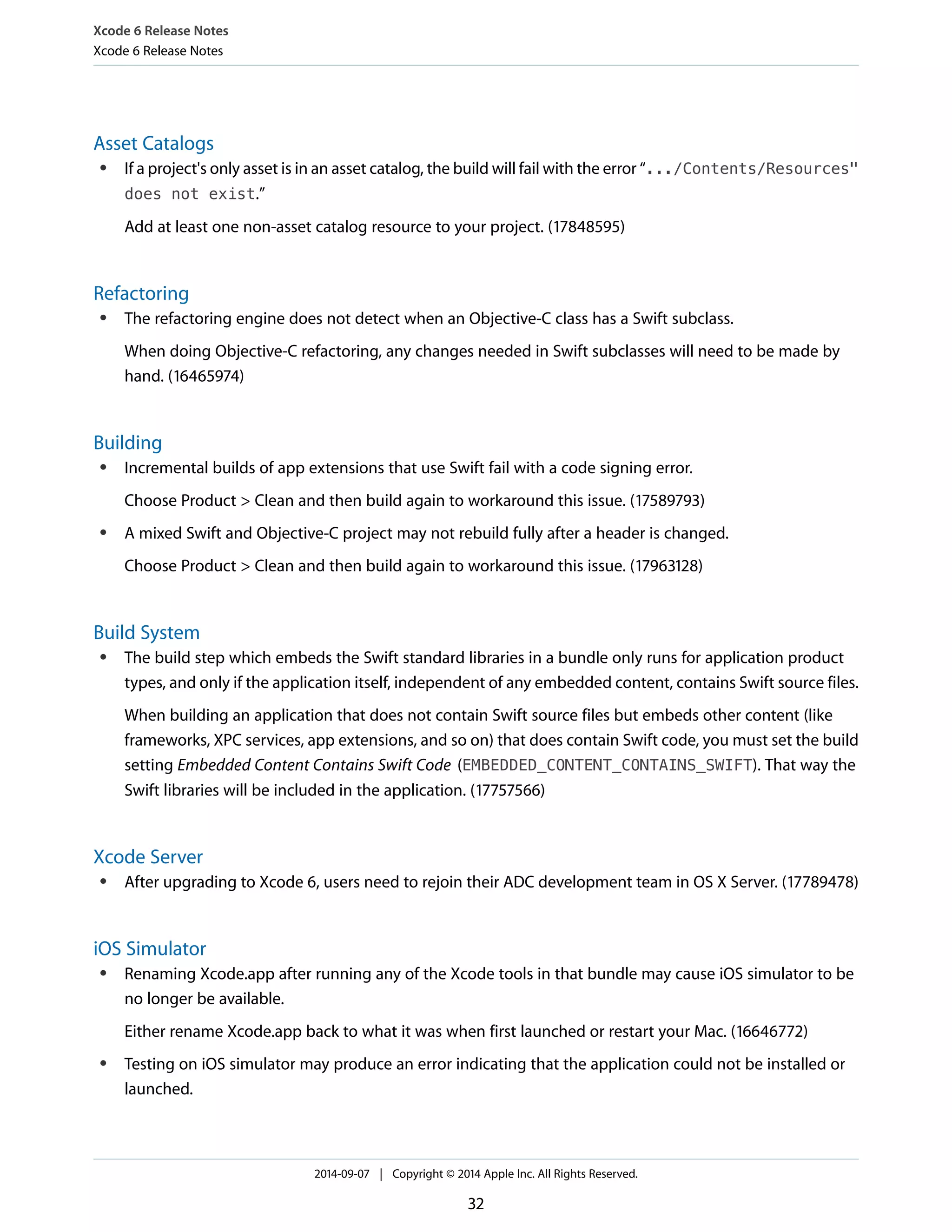 Xcode 6 Release Notes 
Xcode 6 Release Notes 
Asset Catalogs 
● If a project's only asset is in an asset catalog, the build will fail with the error “.../Contents/Resources" 
does not exist.” 
Add at least one non-asset catalog resource to your project. (17848595) 
Refactoring 
● The refactoring engine does not detect when an Objective-C class has a Swift subclass. 
When doing Objective-C refactoring, any changes needed in Swift subclasses will need to be made by 
hand. (16465974) 
Building 
● Incremental builds of app extensions that use Swift fail with a code signing error. 
Choose Product > Clean and then build again to workaround this issue. (17589793) 
● A mixed Swift and Objective-C project may not rebuild fully after a header is changed. 
Choose Product > Clean and then build again to workaround this issue. (17963128) 
Build System 
● The build step which embeds the Swift standard libraries in a bundle only runs for application product 
types, and only if the application itself, independent of any embedded content, contains Swift source files. 
When building an application that does not contain Swift source files but embeds other content (like 
frameworks, XPC services, app extensions, and so on) that does contain Swift code, you must set the build 
setting Embedded Content Contains Swift Code (EMBEDDED_CONTENT_CONTAINS_SWIFT). That way the 
Swift libraries will be included in the application. (17757566) 
Xcode Server 
● After upgrading to Xcode 6, users need to rejoin their ADC development team in OS X Server. (17789478) 
iOS Simulator 
● Renaming Xcode.app after running any of the Xcode tools in that bundle may cause iOS simulator to be 
no longer be available. 
Either rename Xcode.app back to what it was when first launched or restart your Mac. (16646772) 
● Testing on iOS simulator may produce an error indicating that the application could not be installed or 
launched. 
2014-09-07 | Copyright © 2014 Apple Inc. All Rights Reserved. 
32 
 