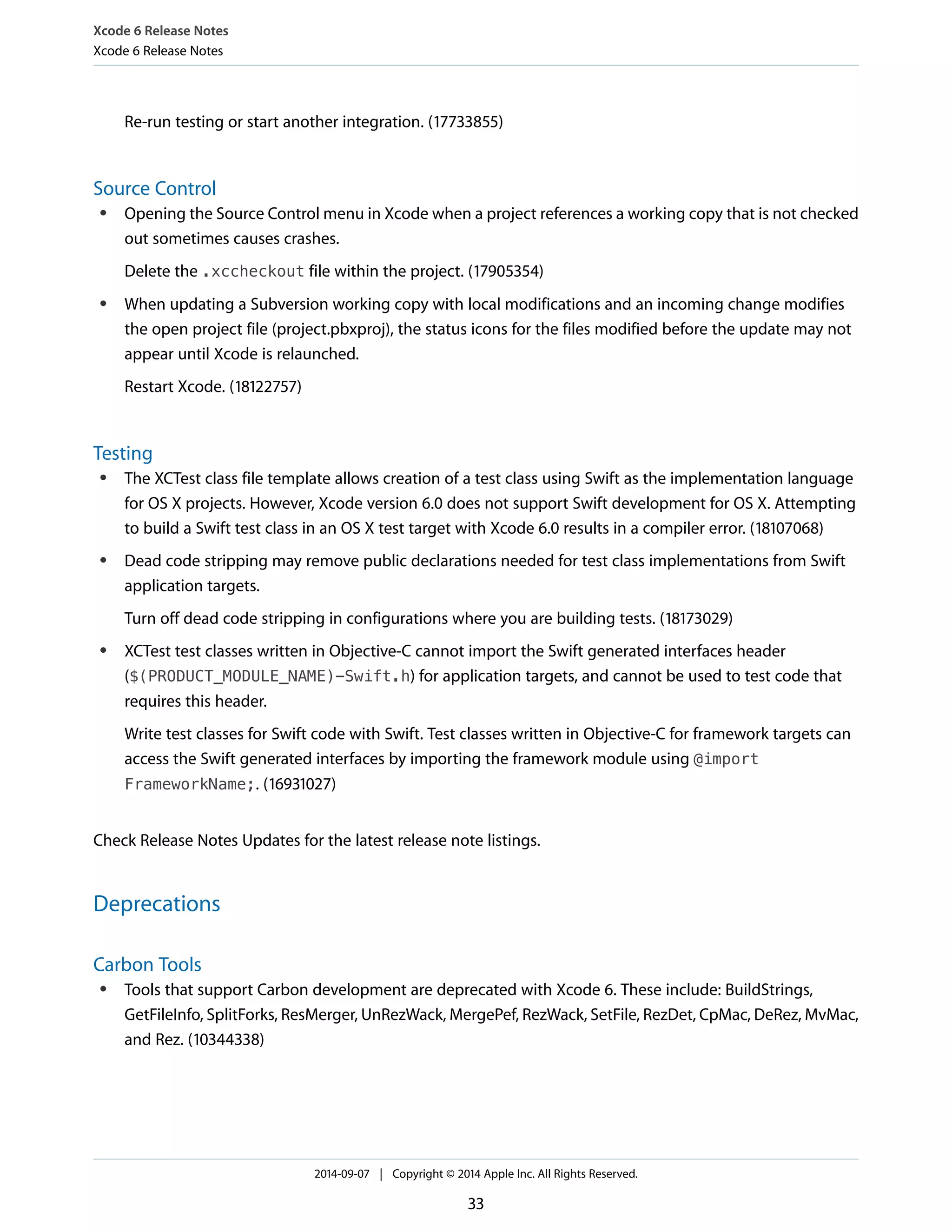 Xcode 6 Release Notes 
Xcode 6 Release Notes 
Re-run testing or start another integration. (17733855) 
Source Control 
● Opening the Source Control menu in Xcode when a project references a working copy that is not checked 
out sometimes causes crashes. 
Delete the .xccheckout file within the project. (17905354) 
● When updating a Subversion working copy with local modifications and an incoming change modifies 
the open project file (project.pbxproj), the status icons for the files modified before the update may not 
appear until Xcode is relaunched. 
Restart Xcode. (18122757) 
Testing 
● The XCTest class file template allows creation of a test class using Swift as the implementation language 
for OS X projects. However, Xcode version 6.0 does not support Swift development for OS X. Attempting 
to build a Swift test class in an OS X test target with Xcode 6.0 results in a compiler error. (18107068) 
● Dead code stripping may remove public declarations needed for test class implementations from Swift 
application targets. 
Turn off dead code stripping in configurations where you are building tests. (18173029) 
● XCTest test classes written in Objective-C cannot import the Swift generated interfaces header 
($(PRODUCT_MODULE_NAME)-Swift.h) for application targets, and cannot be used to test code that 
requires this header. 
Write test classes for Swift code with Swift. Test classes written in Objective-C for framework targets can 
access the Swift generated interfaces by importing the framework module using @import 
FrameworkName;. (16931027) 
Check Release Notes Updates for the latest release note listings. 
Deprecations 
Carbon Tools 
● Tools that support Carbon development are deprecated with Xcode 6. These include: BuildStrings, 
GetFileInfo, SplitForks, ResMerger, UnRezWack, MergePef, RezWack, SetFile, RezDet, CpMac, DeRez, MvMac, 
and Rez. (10344338) 
2014-09-07 | Copyright © 2014 Apple Inc. All Rights Reserved. 
33 
 