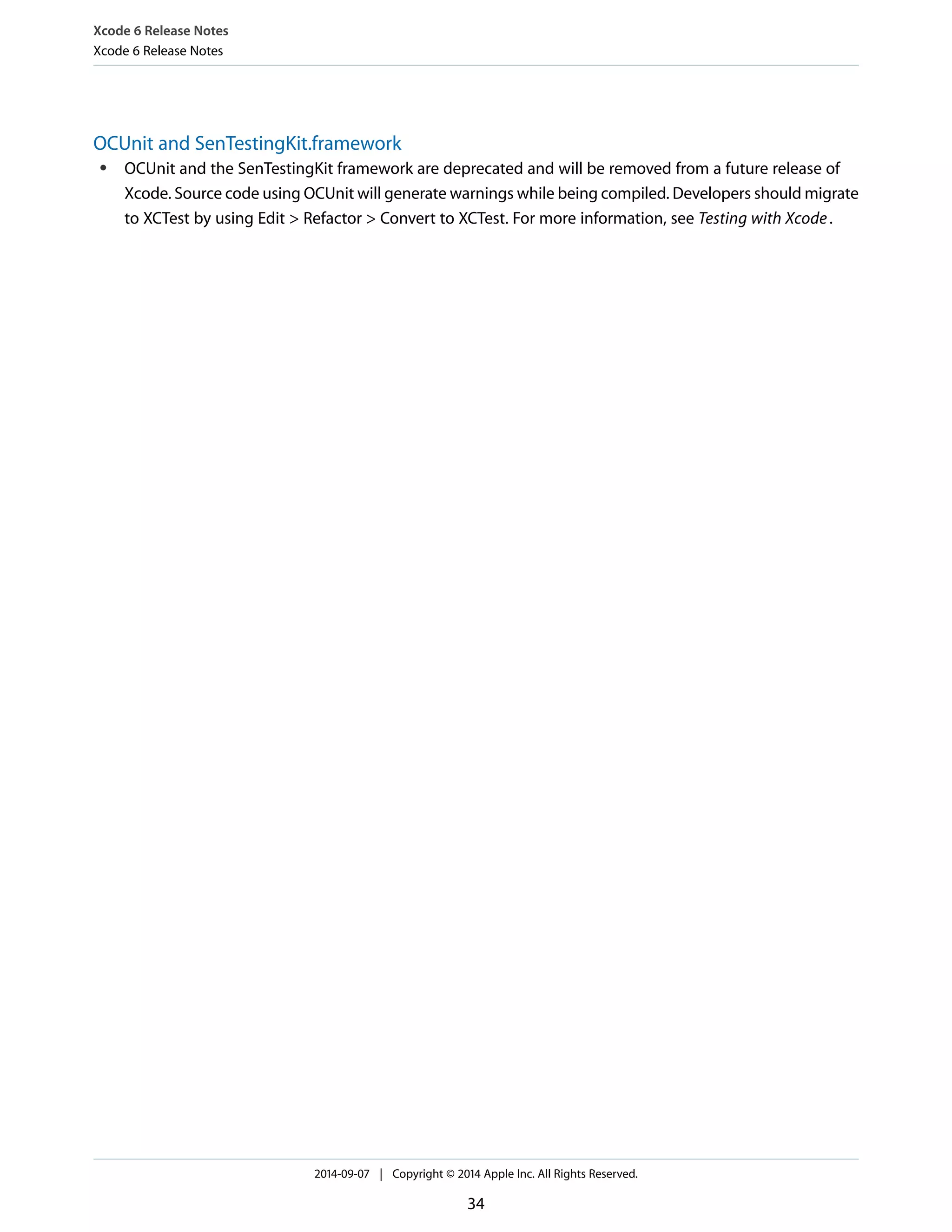 Xcode 6 Release Notes 
Xcode 6 Release Notes 
OCUnit and SenTestingKit.framework 
● OCUnit and the SenTestingKit framework are deprecated and will be removed from a future release of 
Xcode. Source code using OCUnit will generate warnings while being compiled. Developers should migrate 
to XCTest by using Edit > Refactor > Convert to XCTest. For more information, see Testing with Xcode . 
2014-09-07 | Copyright © 2014 Apple Inc. All Rights Reserved. 
34 
 