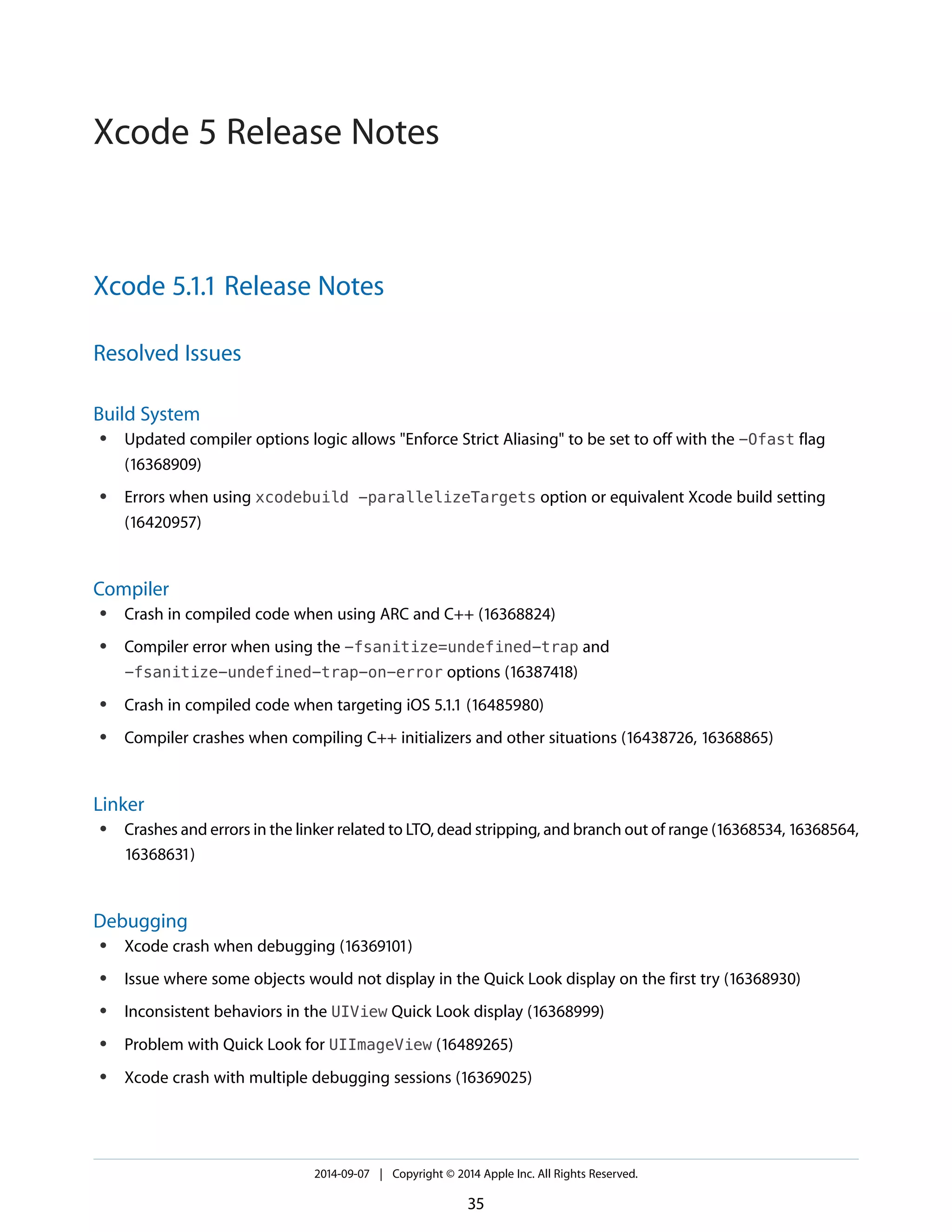 Xcode 5.1.1 Release Notes 
Resolved Issues 
Build System 
● Updated compiler options logic allows "Enforce Strict Aliasing" to be set to off with the -Ofast flag 
(16368909) 
● Errors when using xcodebuild -parallelizeTargets option or equivalent Xcode build setting 
(16420957) 
Compiler 
● Crash in compiled code when using ARC and C++ (16368824) 
● Compiler error when using the -fsanitize=undefined-trap and 
-fsanitize-undefined-trap-on-error options (16387418) 
● Crash in compiled code when targeting iOS 5.1.1 (16485980) 
● Compiler crashes when compiling C++ initializers and other situations (16438726, 16368865) 
Linker 
● Crashes and errors in the linker related to LTO, dead stripping, and branch out of range (16368534, 16368564, 
16368631) 
Debugging 
● Xcode crash when debugging (16369101) 
● Issue where some objects would not display in the Quick Look display on the first try (16368930) 
● Inconsistent behaviors in the UIView Quick Look display (16368999) 
● Problem with Quick Look for UIImageView (16489265) 
● Xcode crash with multiple debugging sessions (16369025) 
2014-09-07 | Copyright © 2014 Apple Inc. All Rights Reserved. 
35 
Xcode 5 Release Notes 
 