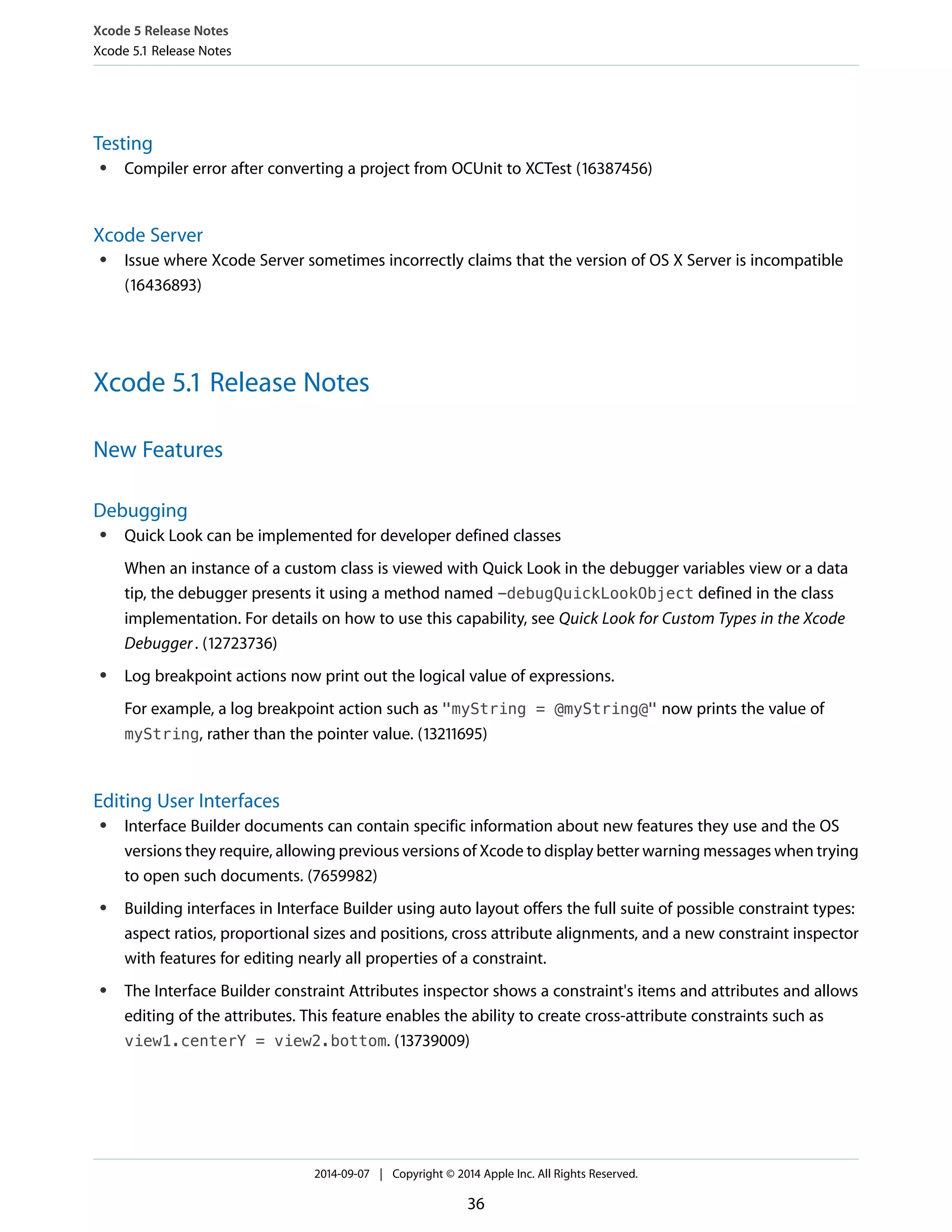 Xcode 5 Release Notes 
Xcode 5.1 Release Notes 
Testing 
● Compiler error after converting a project from OCUnit to XCTest (16387456) 
Xcode Server 
● Issue where Xcode Server sometimes incorrectly claims that the version of OS X Server is incompatible 
(16436893) 
Xcode 5.1 Release Notes 
New Features 
Debugging 
● Quick Look can be implemented for developer defined classes 
When an instance of a custom class is viewed with Quick Look in the debugger variables view or a data 
tip, the debugger presents it using a method named -debugQuickLookObject defined in the class 
implementation. For details on how to use this capability, see Quick Look for Custom Types in the Xcode 
Debugger . (12723736) 
● Log breakpoint actions now print out the logical value of expressions. 
For example, a log breakpoint action such as "myString = @myString@" now prints the value of 
myString, rather than the pointer value. (13211695) 
Editing User Interfaces 
● Interface Builder documents can contain specific information about new features they use and the OS 
versions they require, allowing previous versions of Xcode to display better warning messages when trying 
to open such documents. (7659982) 
● Building interfaces in Interface Builder using auto layout offers the full suite of possible constraint types: 
aspect ratios, proportional sizes and positions, cross attribute alignments, and a new constraint inspector 
with features for editing nearly all properties of a constraint. 
● The Interface Builder constraint Attributes inspector shows a constraint's items and attributes and allows 
editing of the attributes. This feature enables the ability to create cross-attribute constraints such as 
view1.centerY = view2.bottom. (13739009) 
2014-09-07 | Copyright © 2014 Apple Inc. All Rights Reserved. 
36 
 