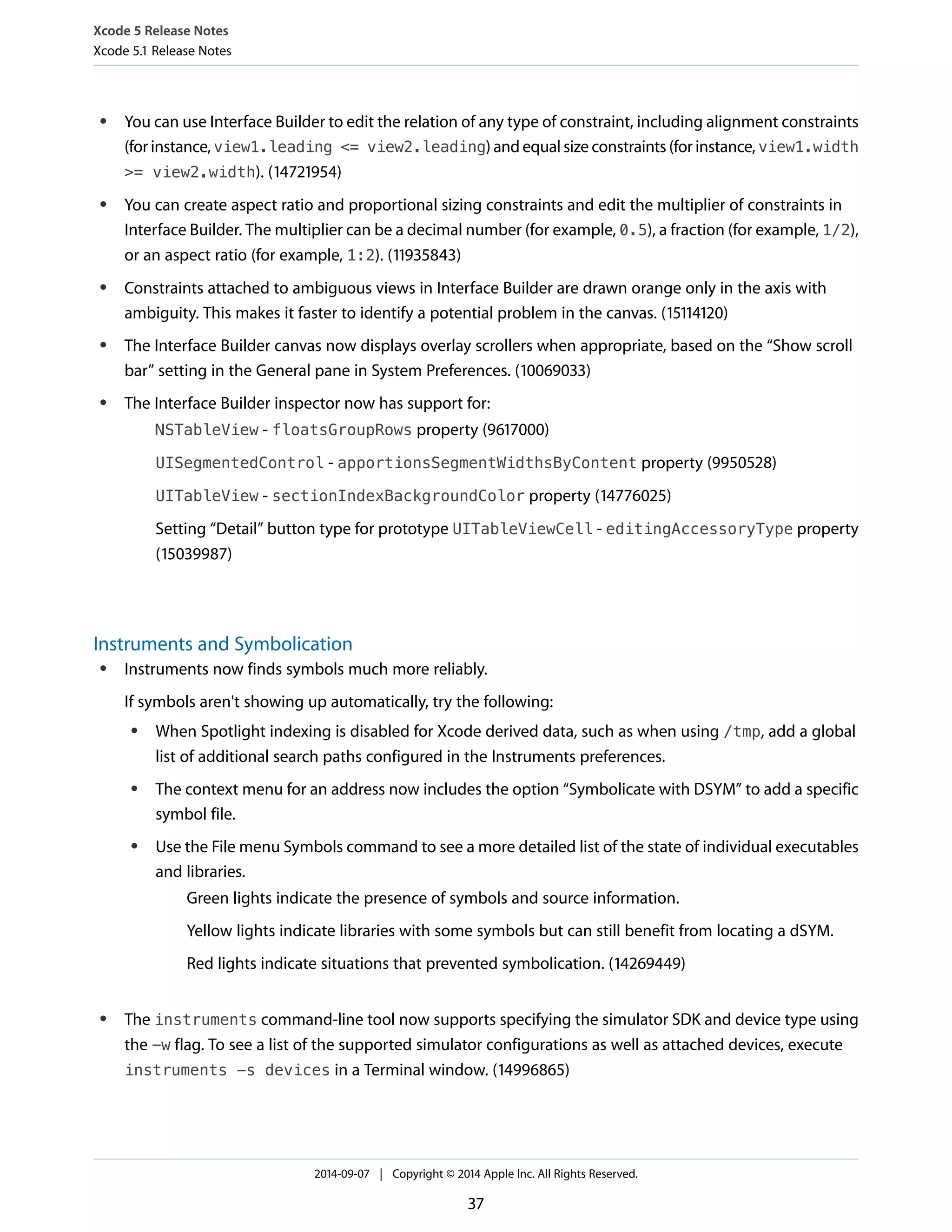 Xcode 5 Release Notes 
Xcode 5.1 Release Notes 
● You can use Interface Builder to edit the relation of any type of constraint, including alignment constraints 
(for instance, view1.leading <= view2.leading) and equal size constraints (for instance, view1.width 
>= view2.width). (14721954) 
● You can create aspect ratio and proportional sizing constraints and edit the multiplier of constraints in 
Interface Builder. The multiplier can be a decimal number (for example, 0.5), a fraction (for example, 1/2), 
or an aspect ratio (for example, 1:2). (11935843) 
● Constraints attached to ambiguous views in Interface Builder are drawn orange only in the axis with 
ambiguity. This makes it faster to identify a potential problem in the canvas. (15114120) 
● The Interface Builder canvas now displays overlay scrollers when appropriate, based on the “Show scroll 
bar” setting in the General pane in System Preferences. (10069033) 
● The Interface Builder inspector now has support for: 
NSTableView - floatsGroupRows property (9617000) 
UISegmentedControl - apportionsSegmentWidthsByContent property (9950528) 
UITableView - sectionIndexBackgroundColor property (14776025) 
Setting “Detail” button type for prototype UITableViewCell - editingAccessoryType property 
(15039987) 
Instruments and Symbolication 
● Instruments now finds symbols much more reliably. 
If symbols aren't showing up automatically, try the following: 
● When Spotlight indexing is disabled for Xcode derived data, such as when using /tmp, add a global 
list of additional search paths configured in the Instruments preferences. 
● The context menu for an address now includes the option “Symbolicate with DSYM” to add a specific 
symbol file. 
● Use the File menu Symbols command to see a more detailed list of the state of individual executables 
and libraries. 
Green lights indicate the presence of symbols and source information. 
Yellow lights indicate libraries with some symbols but can still benefit from locating a dSYM. 
Red lights indicate situations that prevented symbolication. (14269449) 
● The instruments command-line tool now supports specifying the simulator SDK and device type using 
the -w flag. To see a list of the supported simulator configurations as well as attached devices, execute 
instruments -s devices in a Terminal window. (14996865) 
2014-09-07 | Copyright © 2014 Apple Inc. All Rights Reserved. 
37 
 