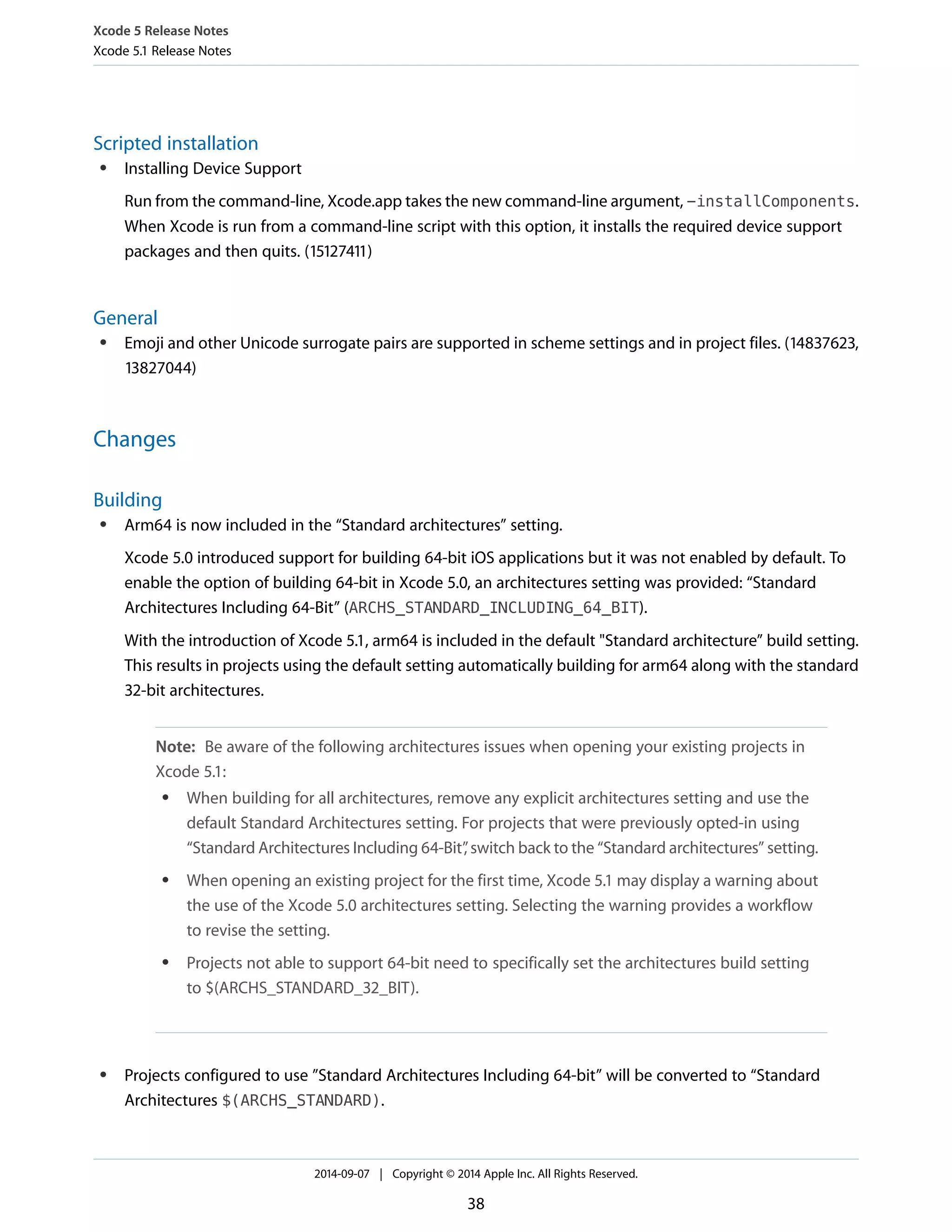 Xcode 5 Release Notes 
Xcode 5.1 Release Notes 
Scripted installation 
● Installing Device Support 
Run from the command-line, Xcode.app takes the new command-line argument, -installComponents. 
When Xcode is run from a command-line script with this option, it installs the required device support 
packages and then quits. (15127411) 
General 
● Emoji and other Unicode surrogate pairs are supported in scheme settings and in project files. (14837623, 
13827044) 
Changes 
Building 
● Arm64 is now included in the “Standard architectures” setting. 
Xcode 5.0 introduced support for building 64-bit iOS applications but it was not enabled by default. To 
enable the option of building 64-bit in Xcode 5.0, an architectures setting was provided: “Standard 
Architectures Including 64-Bit” (ARCHS_STANDARD_INCLUDING_64_BIT). 
With the introduction of Xcode 5.1, arm64 is included in the default "Standard architecture” build setting. 
This results in projects using the default setting automatically building for arm64 along with the standard 
32-bit architectures. 
Note: Be aware of the following architectures issues when opening your existing projects in 
Xcode 5.1: 
● When building for all architectures, remove any explicit architectures setting and use the 
default Standard Architectures setting. For projects that were previously opted-in using 
“Standard Architectures Including 64-Bit”, switch back to the “Standard architectures” setting. 
● When opening an existing project for the first time, Xcode 5.1 may display a warning about 
the use of the Xcode 5.0 architectures setting. Selecting the warning provides a workflow 
to revise the setting. 
● Projects not able to support 64-bit need to specifically set the architectures build setting 
to $(ARCHS_STANDARD_32_BIT). 
● Projects configured to use ”Standard Architectures Including 64-bit” will be converted to “Standard 
Architectures $(ARCHS_STANDARD). 
2014-09-07 | Copyright © 2014 Apple Inc. All Rights Reserved. 
38 
 