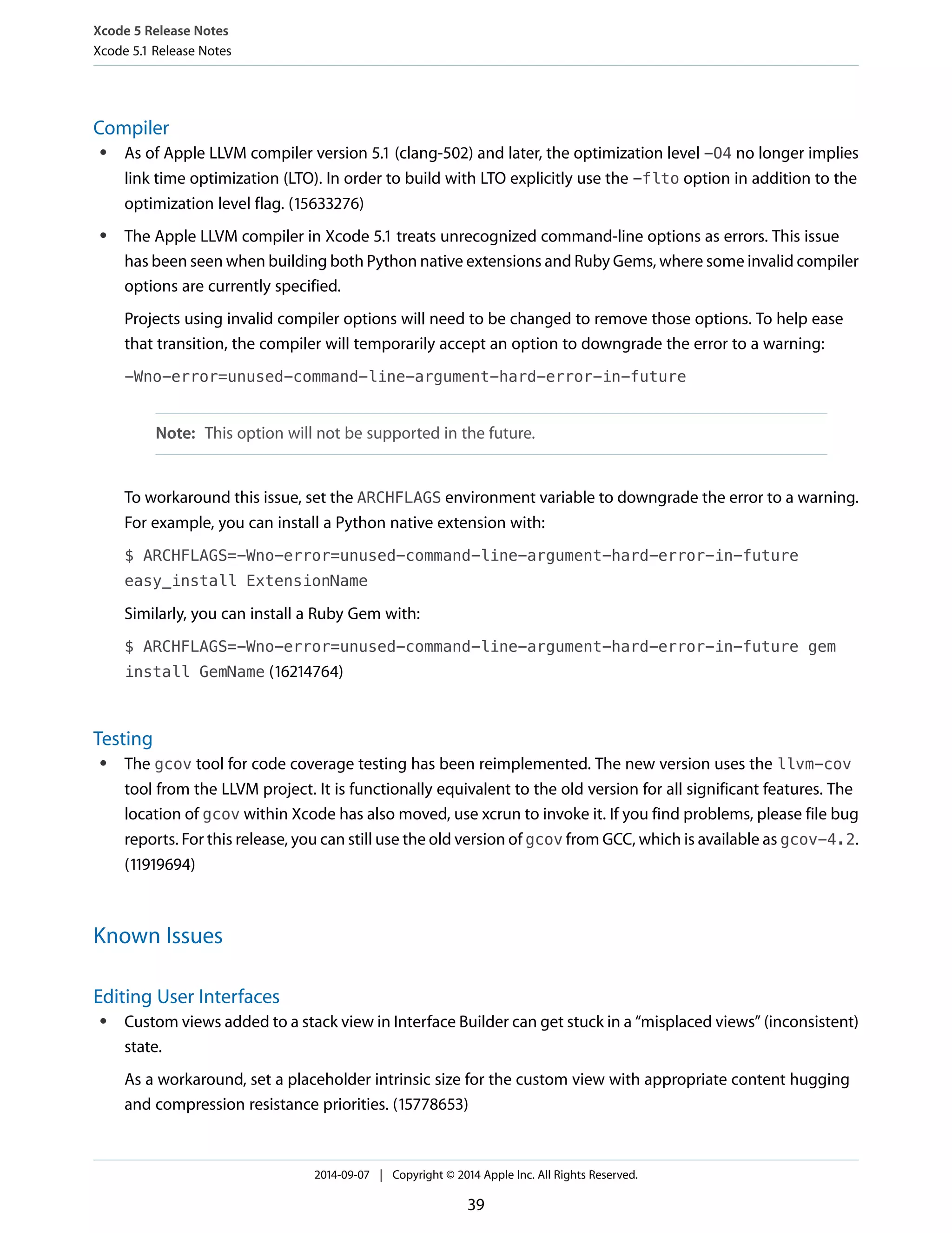 Xcode 5 Release Notes 
Xcode 5.1 Release Notes 
Compiler 
● As of Apple LLVM compiler version 5.1 (clang-502) and later, the optimization level -O4 no longer implies 
link time optimization (LTO). In order to build with LTO explicitly use the -flto option in addition to the 
optimization level flag. (15633276) 
● The Apple LLVM compiler in Xcode 5.1 treats unrecognized command-line options as errors. This issue 
has been seen when building both Python native extensions and Ruby Gems, where some invalid compiler 
options are currently specified. 
Projects using invalid compiler options will need to be changed to remove those options. To help ease 
that transition, the compiler will temporarily accept an option to downgrade the error to a warning: 
-Wno-error=unused-command-line-argument-hard-error-in-future 
Note: This option will not be supported in the future. 
To workaround this issue, set the ARCHFLAGS environment variable to downgrade the error to a warning. 
For example, you can install a Python native extension with: 
$ ARCHFLAGS=-Wno-error=unused-command-line-argument-hard-error-in-future 
easy_install ExtensionName 
Similarly, you can install a Ruby Gem with: 
$ ARCHFLAGS=-Wno-error=unused-command-line-argument-hard-error-in-future gem 
install GemName (16214764) 
Testing 
● The gcov tool for code coverage testing has been reimplemented. The new version uses the llvm-cov 
tool from the LLVM project. It is functionally equivalent to the old version for all significant features. The 
location of gcov within Xcode has also moved, use xcrun to invoke it. If you find problems, please file bug 
reports. For this release, you can still use the old version of gcov from GCC, which is available as gcov-4.2. 
(11919694) 
Known Issues 
Editing User Interfaces 
● Custom views added to a stack view in Interface Builder can get stuck in a “misplaced views” (inconsistent) 
state. 
As a workaround, set a placeholder intrinsic size for the custom view with appropriate content hugging 
and compression resistance priorities. (15778653) 
2014-09-07 | Copyright © 2014 Apple Inc. All Rights Reserved. 
39 
 