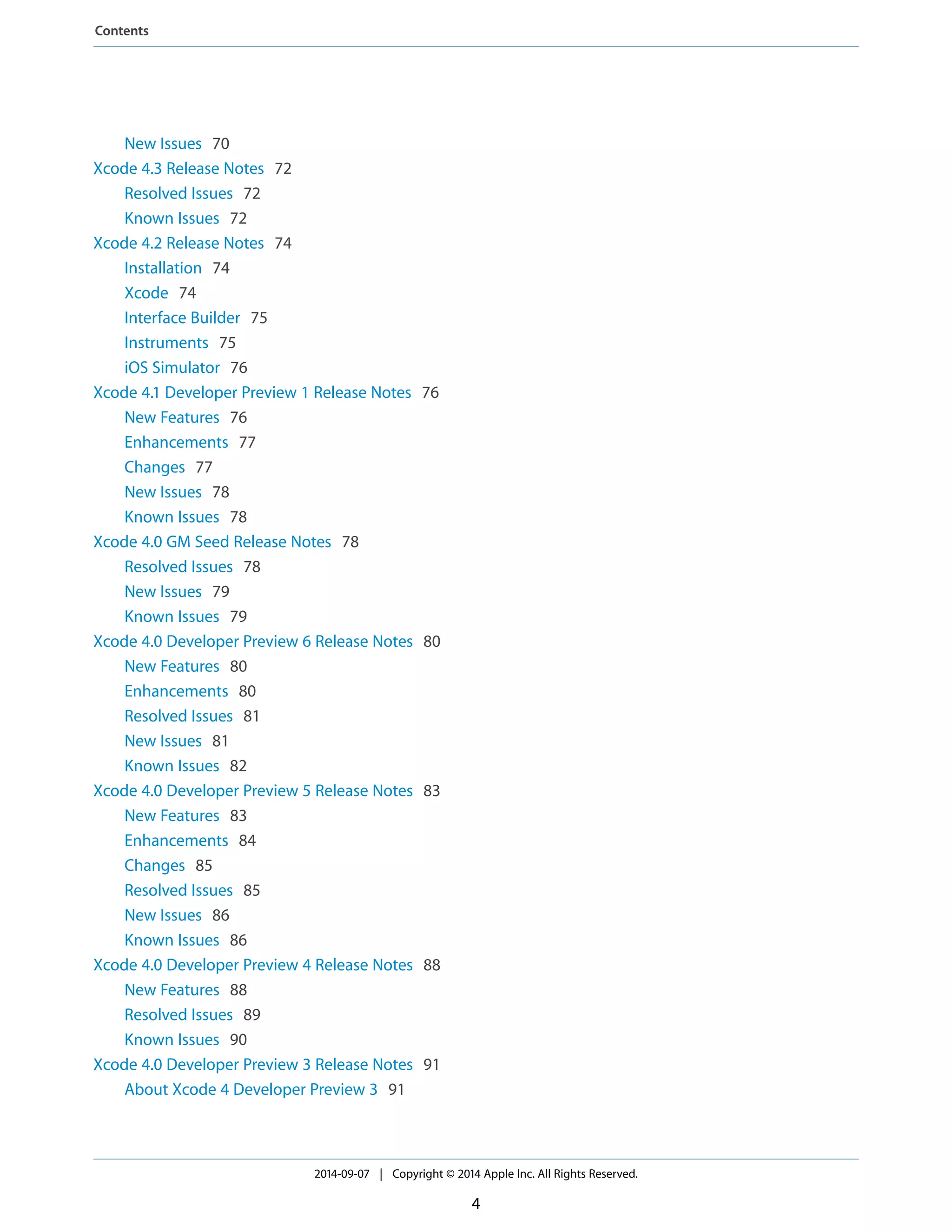 New Issues 70 
Xcode 4.3 Release Notes 72 
Resolved Issues 72 
Known Issues 72 
Xcode 4.2 Release Notes 74 
Installation 74 
Xcode 74 
Interface Builder 75 
Instruments 75 
iOS Simulator 76 
Xcode 4.1 Developer Preview 1 Release Notes 76 
New Features 76 
Enhancements 77 
Changes 77 
New Issues 78 
Known Issues 78 
Xcode 4.0 GM Seed Release Notes 78 
Resolved Issues 78 
New Issues 79 
Known Issues 79 
Xcode 4.0 Developer Preview 6 Release Notes 80 
New Features 80 
Enhancements 80 
Resolved Issues 81 
New Issues 81 
Known Issues 82 
Xcode 4.0 Developer Preview 5 Release Notes 83 
New Features 83 
Enhancements 84 
Changes 85 
Resolved Issues 85 
New Issues 86 
Known Issues 86 
Xcode 4.0 Developer Preview 4 Release Notes 88 
New Features 88 
Resolved Issues 89 
Known Issues 90 
Xcode 4.0 Developer Preview 3 Release Notes 91 
About Xcode 4 Developer Preview 3 91 
2014-09-07 | Copyright © 2014 Apple Inc. All Rights Reserved. 
4 
Contents 
 