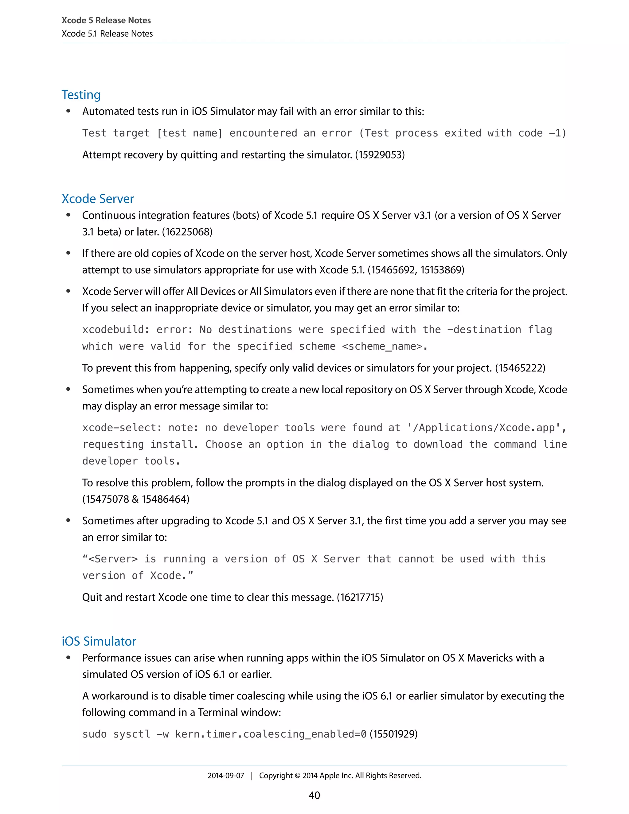 Xcode 5 Release Notes 
Xcode 5.1 Release Notes 
Testing 
● Automated tests run in iOS Simulator may fail with an error similar to this: 
Test target [test name] encountered an error (Test process exited with code -1) 
Attempt recovery by quitting and restarting the simulator. (15929053) 
Xcode Server 
● Continuous integration features (bots) of Xcode 5.1 require OS X Server v3.1 (or a version of OS X Server 
3.1 beta) or later. (16225068) 
● If there are old copies of Xcode on the server host, Xcode Server sometimes shows all the simulators. Only 
attempt to use simulators appropriate for use with Xcode 5.1. (15465692, 15153869) 
● Xcode Server will offer All Devices or All Simulators even if there are none that fit the criteria for the project. 
If you select an inappropriate device or simulator, you may get an error similar to: 
xcodebuild: error: No destinations were specified with the -destination flag 
which were valid for the specified scheme <scheme_name>. 
To prevent this from happening, specify only valid devices or simulators for your project. (15465222) 
● Sometimes when you’re attempting to create a new local repository on OS X Server through Xcode, Xcode 
may display an error message similar to: 
xcode-select: note: no developer tools were found at '/Applications/Xcode.app', 
requesting install. Choose an option in the dialog to download the command line 
developer tools. 
To resolve this problem, follow the prompts in the dialog displayed on the OS X Server host system. 
(15475078 & 15486464) 
● Sometimes after upgrading to Xcode 5.1 and OS X Server 3.1, the first time you add a server you may see 
an error similar to: 
“<Server> is running a version of OS X Server that cannot be used with this 
version of Xcode.” 
Quit and restart Xcode one time to clear this message. (16217715) 
iOS Simulator 
● Performance issues can arise when running apps within the iOS Simulator on OS X Mavericks with a 
simulated OS version of iOS 6.1 or earlier. 
A workaround is to disable timer coalescing while using the iOS 6.1 or earlier simulator by executing the 
following command in a Terminal window: 
sudo sysctl -w kern.timer.coalescing_enabled=0 (15501929) 
2014-09-07 | Copyright © 2014 Apple Inc. All Rights Reserved. 
40 
 
