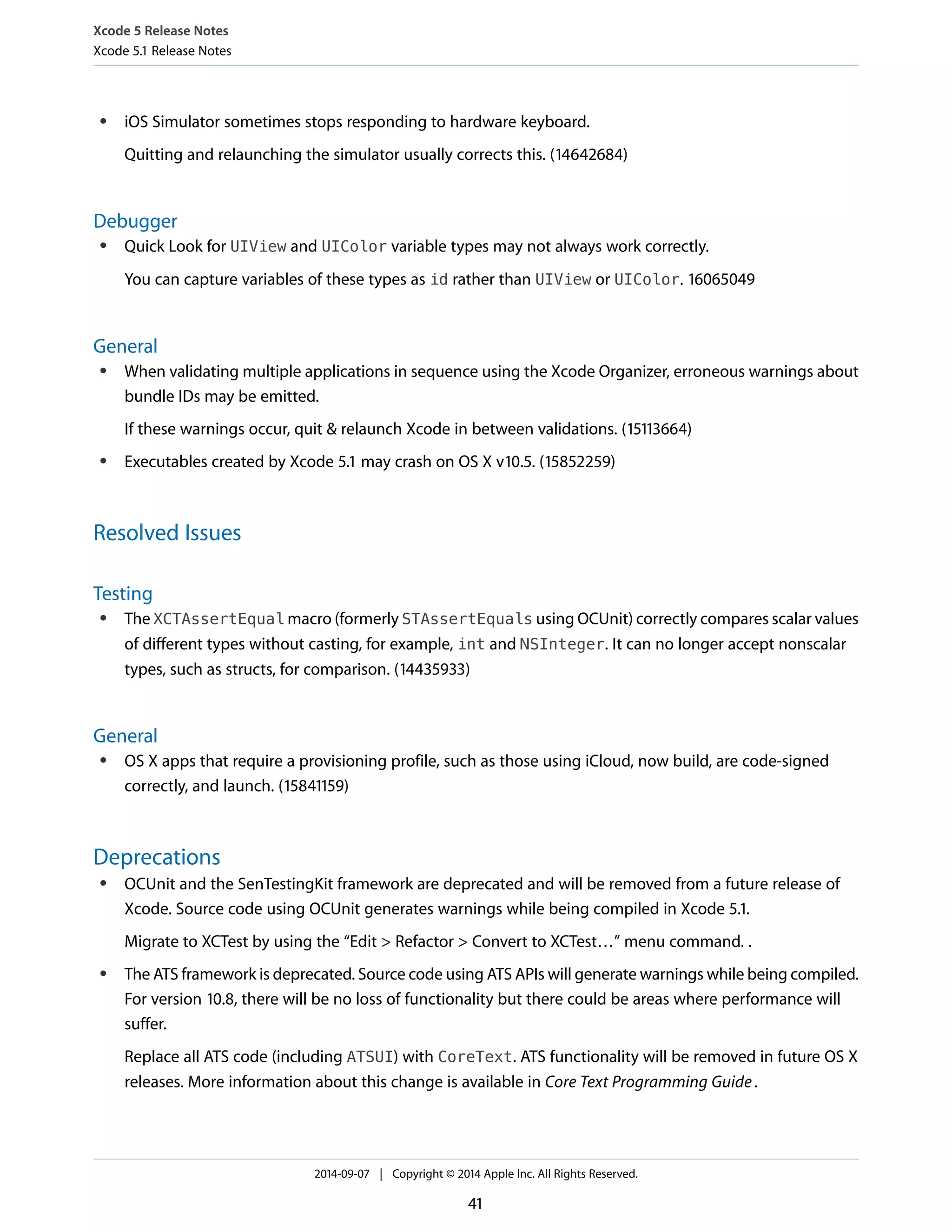 Xcode 5 Release Notes 
Xcode 5.1 Release Notes 
● iOS Simulator sometimes stops responding to hardware keyboard. 
Quitting and relaunching the simulator usually corrects this. (14642684) 
Debugger 
● Quick Look for UIView and UIColor variable types may not always work correctly. 
You can capture variables of these types as id rather than UIView or UIColor. 16065049 
General 
● When validating multiple applications in sequence using the Xcode Organizer, erroneous warnings about 
bundle IDs may be emitted. 
If these warnings occur, quit & relaunch Xcode in between validations. (15113664) 
● Executables created by Xcode 5.1 may crash on OS X v10.5. (15852259) 
Resolved Issues 
Testing 
● The XCTAssertEqual macro (formerly STAssertEquals using OCUnit) correctly compares scalar values 
of different types without casting, for example, int and NSInteger. It can no longer accept nonscalar 
types, such as structs, for comparison. (14435933) 
General 
● OS X apps that require a provisioning profile, such as those using iCloud, now build, are code-signed 
correctly, and launch. (15841159) 
Deprecations 
● OCUnit and the SenTestingKit framework are deprecated and will be removed from a future release of 
Xcode. Source code using OCUnit generates warnings while being compiled in Xcode 5.1. 
Migrate to XCTest by using the “Edit > Refactor > Convert to XCTest…” menu command. . 
● The ATS framework is deprecated. Source code using ATS APIs will generate warnings while being compiled. 
For version 10.8, there will be no loss of functionality but there could be areas where performance will 
suffer. 
Replace all ATS code (including ATSUI) with CoreText. ATS functionality will be removed in future OS X 
releases. More information about this change is available in Core Text Programming Guide . 
2014-09-07 | Copyright © 2014 Apple Inc. All Rights Reserved. 
41 
 