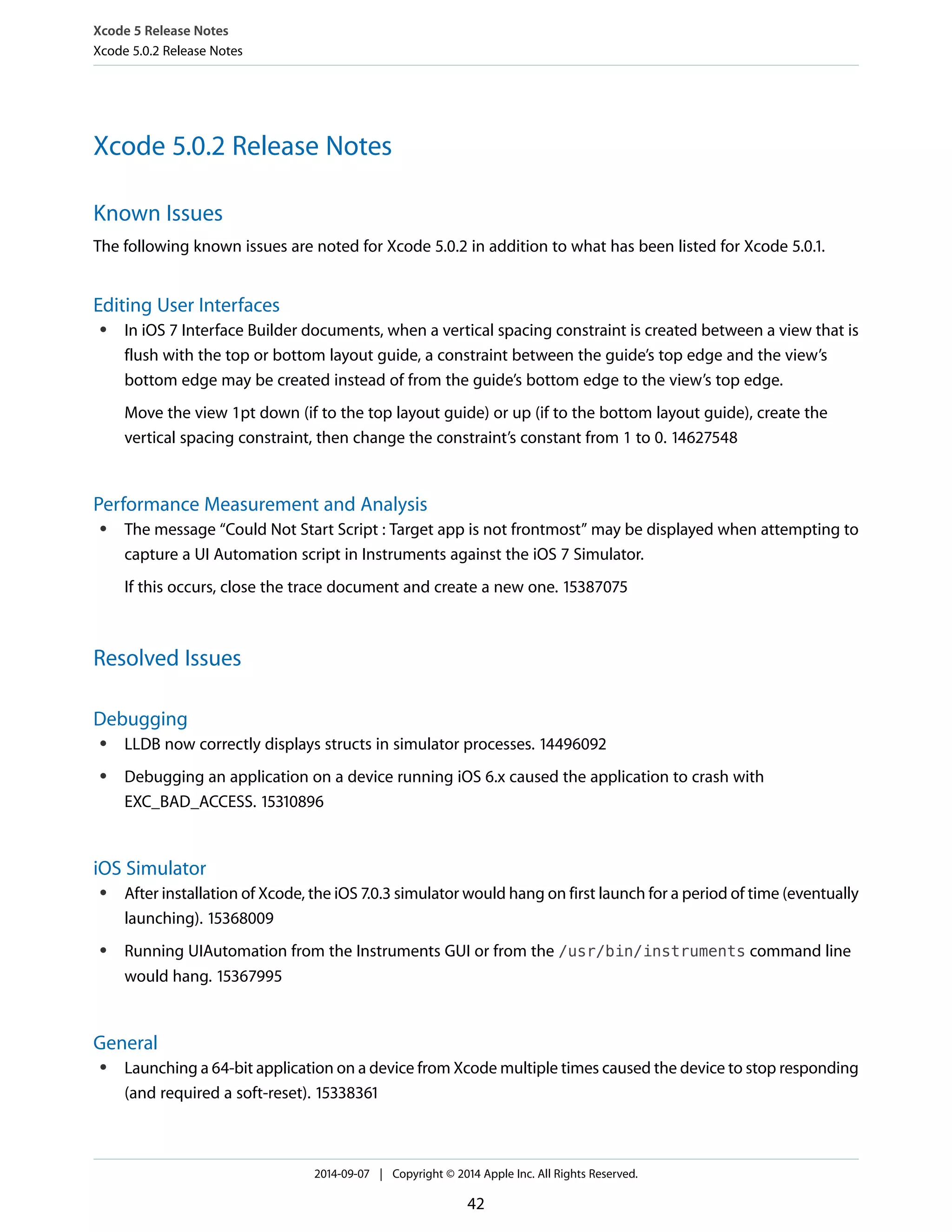 Xcode 5 Release Notes 
Xcode 5.0.2 Release Notes 
Xcode 5.0.2 Release Notes 
Known Issues 
The following known issues are noted for Xcode 5.0.2 in addition to what has been listed for Xcode 5.0.1. 
Editing User Interfaces 
● In iOS 7 Interface Builder documents, when a vertical spacing constraint is created between a view that is 
flush with the top or bottom layout guide, a constraint between the guide’s top edge and the view’s 
bottom edge may be created instead of from the guide’s bottom edge to the view’s top edge. 
Move the view 1pt down (if to the top layout guide) or up (if to the bottom layout guide), create the 
vertical spacing constraint, then change the constraint’s constant from 1 to 0. 14627548 
Performance Measurement and Analysis 
● The message “Could Not Start Script : Target app is not frontmost” may be displayed when attempting to 
capture a UI Automation script in Instruments against the iOS 7 Simulator. 
If this occurs, close the trace document and create a new one. 15387075 
Resolved Issues 
Debugging 
● LLDB now correctly displays structs in simulator processes. 14496092 
● Debugging an application on a device running iOS 6.x caused the application to crash with 
EXC_BAD_ACCESS. 15310896 
iOS Simulator 
● After installation of Xcode, the iOS 7.0.3 simulator would hang on first launch for a period of time (eventually 
launching). 15368009 
● Running UIAutomation from the Instruments GUI or from the /usr/bin/instruments command line 
would hang. 15367995 
General 
● Launching a 64-bit application on a device from Xcode multiple times caused the device to stop responding 
(and required a soft-reset). 15338361 
2014-09-07 | Copyright © 2014 Apple Inc. All Rights Reserved. 
42 
 