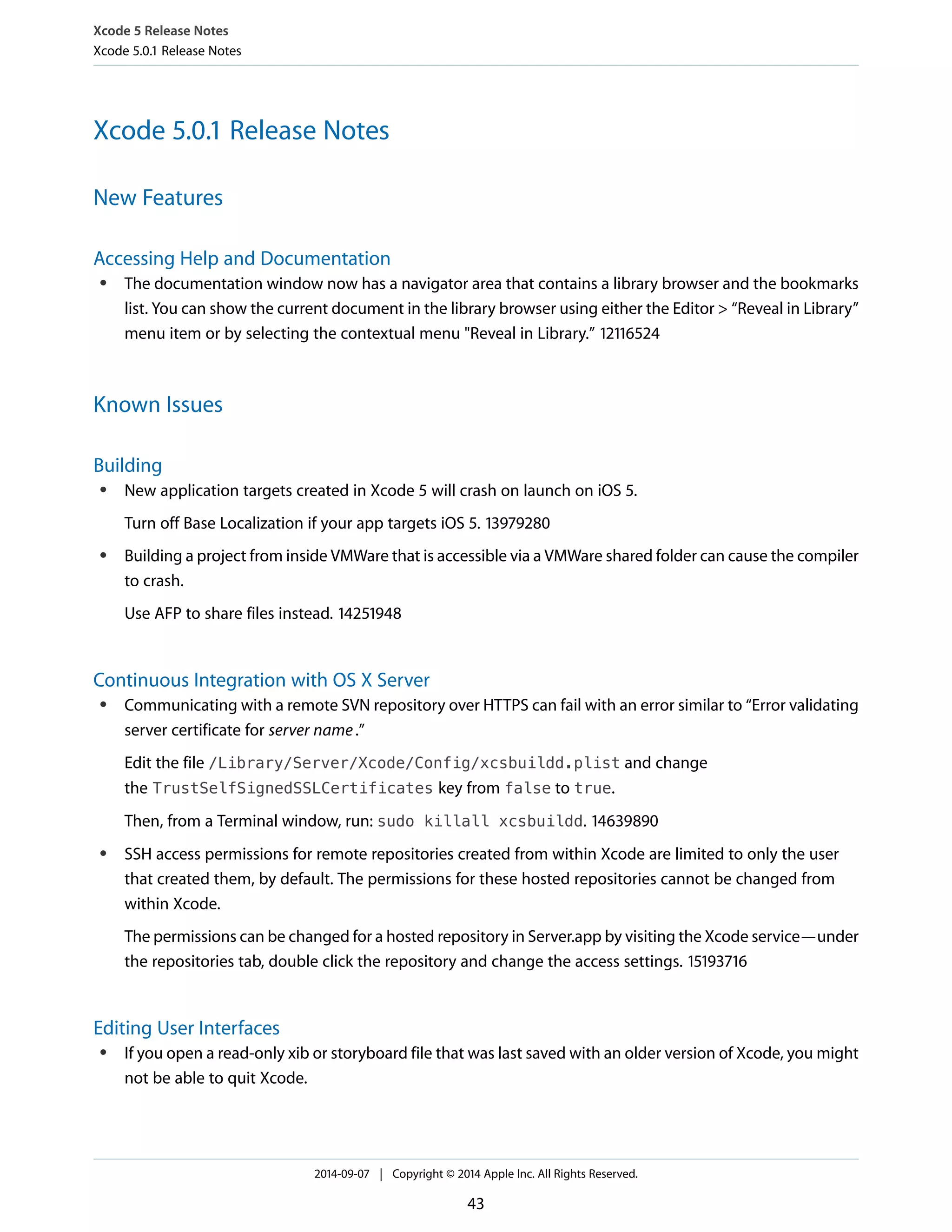 Xcode 5 Release Notes 
Xcode 5.0.1 Release Notes 
Xcode 5.0.1 Release Notes 
New Features 
Accessing Help and Documentation 
● The documentation window now has a navigator area that contains a library browser and the bookmarks 
list. You can show the current document in the library browser using either the Editor > “Reveal in Library” 
menu item or by selecting the contextual menu "Reveal in Library.” 12116524 
Known Issues 
Building 
● New application targets created in Xcode 5 will crash on launch on iOS 5. 
Turn off Base Localization if your app targets iOS 5. 13979280 
● Building a project from inside VMWare that is accessible via a VMWare shared folder can cause the compiler 
to crash. 
Use AFP to share files instead. 14251948 
Continuous Integration with OS X Server 
● Communicating with a remote SVN repository over HTTPS can fail with an error similar to “Error validating 
server certificate for server name .” 
Edit the file /Library/Server/Xcode/Config/xcsbuildd.plist and change 
the TrustSelfSignedSSLCertificates key from false to true. 
Then, from a Terminal window, run: sudo killall xcsbuildd. 14639890 
● SSH access permissions for remote repositories created from within Xcode are limited to only the user 
that created them, by default. The permissions for these hosted repositories cannot be changed from 
within Xcode. 
The permissions can be changed for a hosted repository in Server.app by visiting the Xcode service—under 
the repositories tab, double click the repository and change the access settings. 15193716 
Editing User Interfaces 
● If you open a read-only xib or storyboard file that was last saved with an older version of Xcode, you might 
not be able to quit Xcode. 
2014-09-07 | Copyright © 2014 Apple Inc. All Rights Reserved. 
43 
 