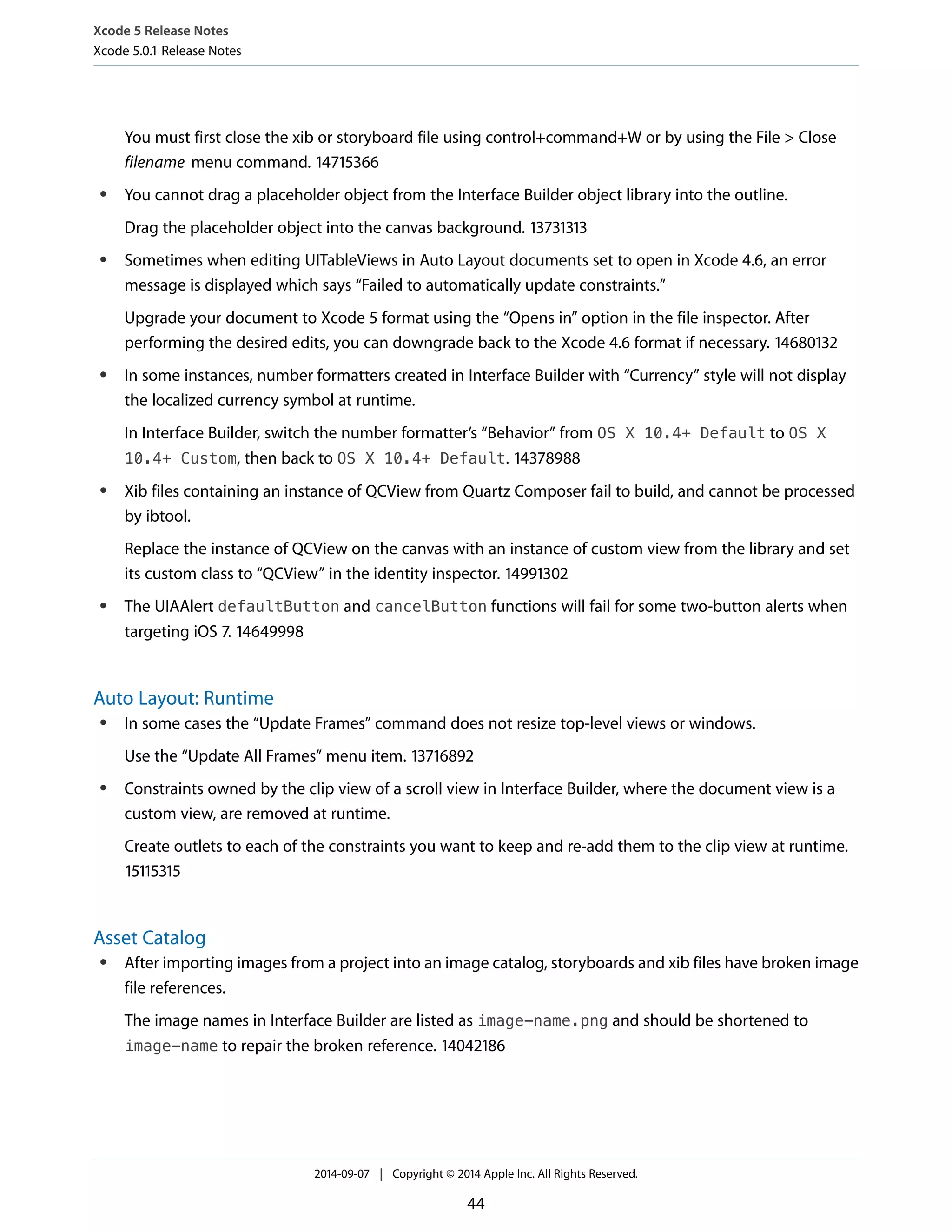 Xcode 5 Release Notes 
Xcode 5.0.1 Release Notes 
You must first close the xib or storyboard file using control+command+W or by using the File > Close 
filename menu command. 14715366 
● You cannot drag a placeholder object from the Interface Builder object library into the outline. 
Drag the placeholder object into the canvas background. 13731313 
● Sometimes when editing UITableViews in Auto Layout documents set to open in Xcode 4.6, an error 
message is displayed which says “Failed to automatically update constraints.” 
Upgrade your document to Xcode 5 format using the “Opens in” option in the file inspector. After 
performing the desired edits, you can downgrade back to the Xcode 4.6 format if necessary. 14680132 
● In some instances, number formatters created in Interface Builder with “Currency” style will not display 
the localized currency symbol at runtime. 
In Interface Builder, switch the number formatter’s “Behavior” from OS X 10.4+ Default to OS X 
10.4+ Custom, then back to OS X 10.4+ Default. 14378988 
● Xib files containing an instance of QCView from Quartz Composer fail to build, and cannot be processed 
by ibtool. 
Replace the instance of QCView on the canvas with an instance of custom view from the library and set 
its custom class to “QCView” in the identity inspector. 14991302 
● The UIAAlert defaultButton and cancelButton functions will fail for some two-button alerts when 
targeting iOS 7. 14649998 
Auto Layout: Runtime 
● In some cases the “Update Frames” command does not resize top-level views or windows. 
Use the “Update All Frames” menu item. 13716892 
● Constraints owned by the clip view of a scroll view in Interface Builder, where the document view is a 
custom view, are removed at runtime. 
Create outlets to each of the constraints you want to keep and re-add them to the clip view at runtime. 
15115315 
Asset Catalog 
● After importing images from a project into an image catalog, storyboards and xib files have broken image 
file references. 
The image names in Interface Builder are listed as image-name.png and should be shortened to 
image-name to repair the broken reference. 14042186 
2014-09-07 | Copyright © 2014 Apple Inc. All Rights Reserved. 
44 
 