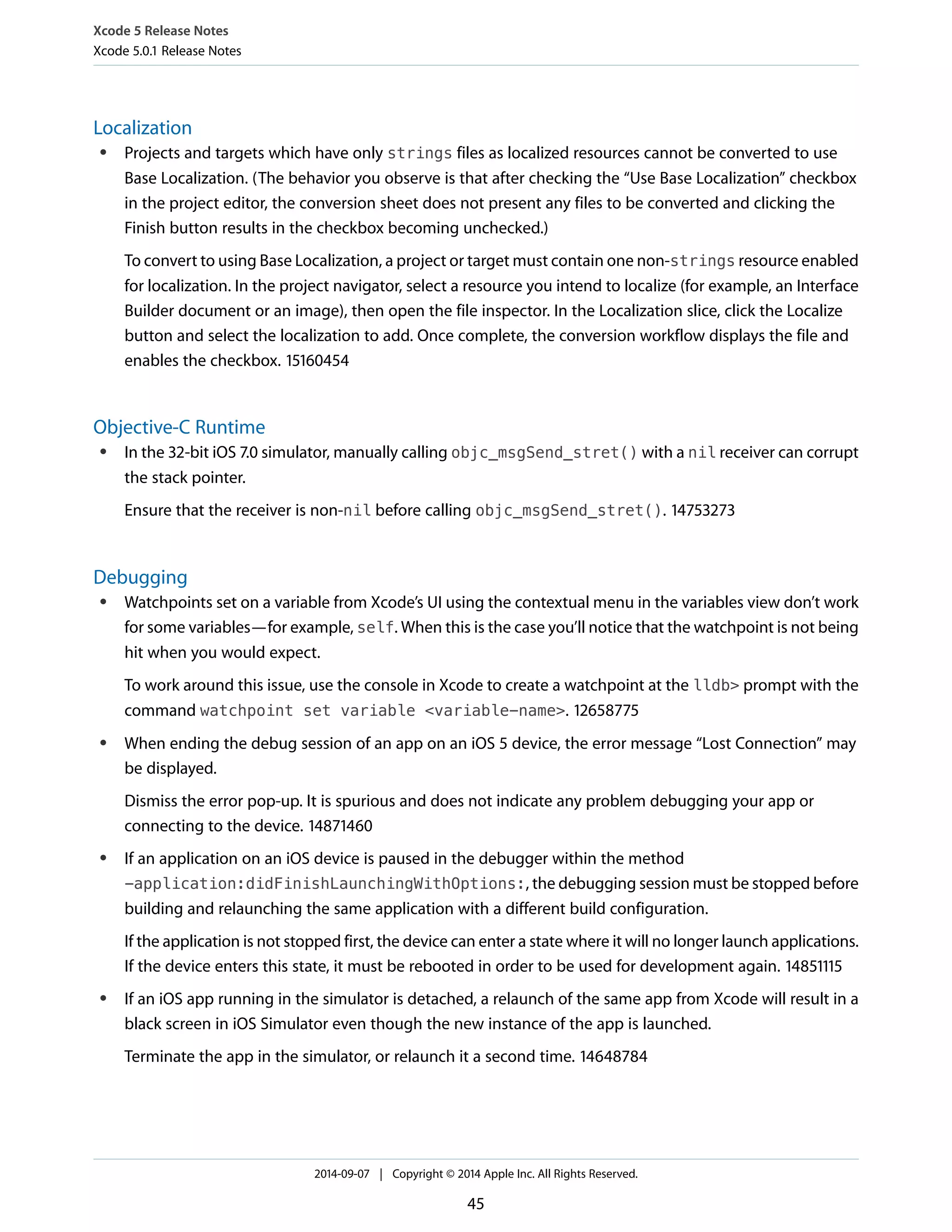 Xcode 5 Release Notes 
Xcode 5.0.1 Release Notes 
Localization 
● Projects and targets which have only strings files as localized resources cannot be converted to use 
Base Localization. (The behavior you observe is that after checking the “Use Base Localization” checkbox 
in the project editor, the conversion sheet does not present any files to be converted and clicking the 
Finish button results in the checkbox becoming unchecked.) 
To convert to using Base Localization, a project or target must contain one non-strings resource enabled 
for localization. In the project navigator, select a resource you intend to localize (for example, an Interface 
Builder document or an image), then open the file inspector. In the Localization slice, click the Localize 
button and select the localization to add. Once complete, the conversion workflow displays the file and 
enables the checkbox. 15160454 
Objective-C Runtime 
● In the 32-bit iOS 7.0 simulator, manually calling objc_msgSend_stret() with a nil receiver can corrupt 
the stack pointer. 
Ensure that the receiver is non-nil before calling objc_msgSend_stret(). 14753273 
Debugging 
● Watchpoints set on a variable from Xcode’s UI using the contextual menu in the variables view don’t work 
for some variables—for example, self. When this is the case you’ll notice that the watchpoint is not being 
hit when you would expect. 
To work around this issue, use the console in Xcode to create a watchpoint at the lldb> prompt with the 
command watchpoint set variable <variable-name>. 12658775 
● When ending the debug session of an app on an iOS 5 device, the error message “Lost Connection” may 
be displayed. 
Dismiss the error pop-up. It is spurious and does not indicate any problem debugging your app or 
connecting to the device. 14871460 
● If an application on an iOS device is paused in the debugger within the method 
-application:didFinishLaunchingWithOptions:, the debugging session must be stopped before 
building and relaunching the same application with a different build configuration. 
If the application is not stopped first, the device can enter a state where it will no longer launch applications. 
If the device enters this state, it must be rebooted in order to be used for development again. 14851115 
● If an iOS app running in the simulator is detached, a relaunch of the same app from Xcode will result in a 
black screen in iOS Simulator even though the new instance of the app is launched. 
Terminate the app in the simulator, or relaunch it a second time. 14648784 
2014-09-07 | Copyright © 2014 Apple Inc. All Rights Reserved. 
45 
 