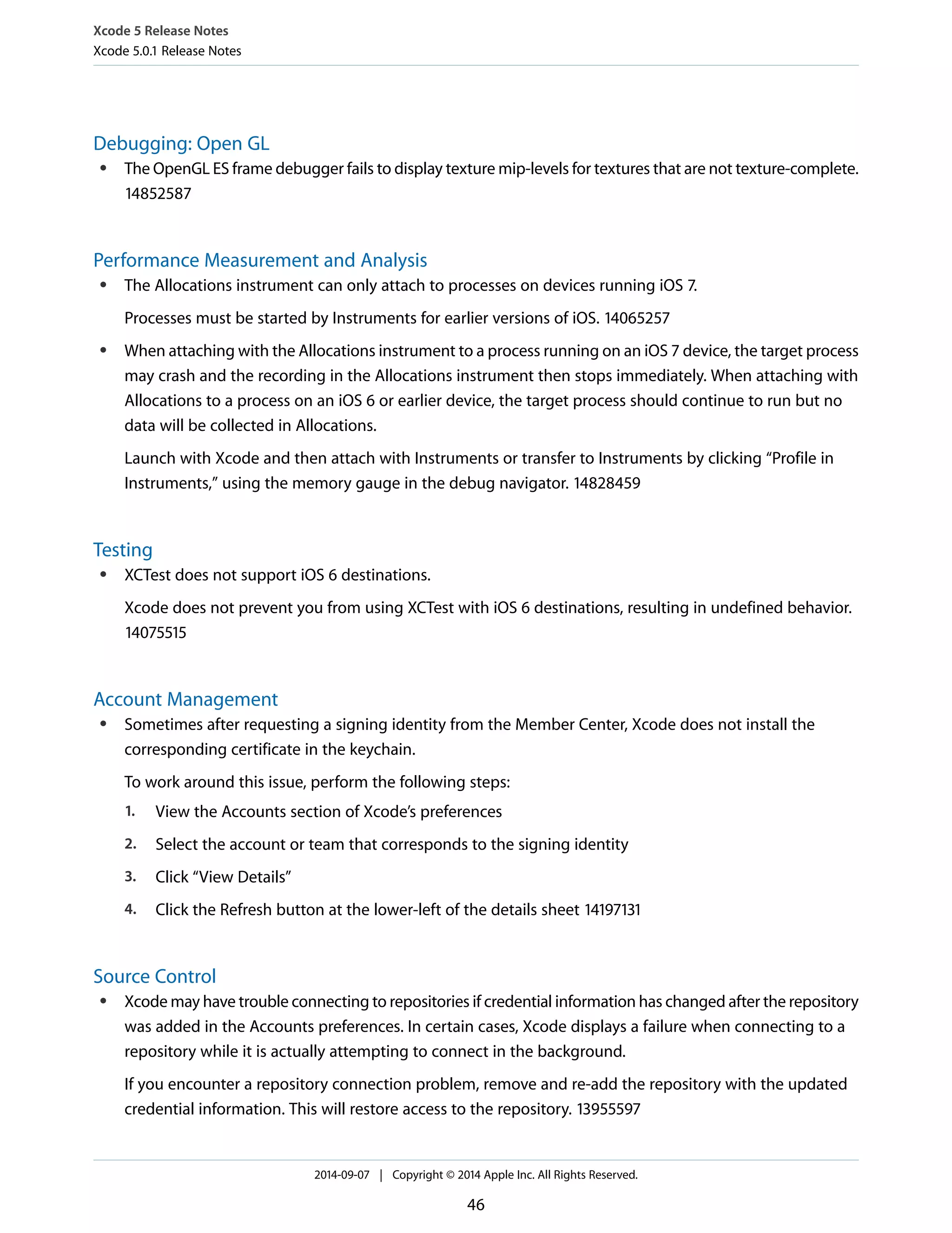 Xcode 5 Release Notes 
Xcode 5.0.1 Release Notes 
Debugging: Open GL 
● The OpenGL ES frame debugger fails to display texture mip-levels for textures that are not texture-complete. 
14852587 
Performance Measurement and Analysis 
● The Allocations instrument can only attach to processes on devices running iOS 7. 
Processes must be started by Instruments for earlier versions of iOS. 14065257 
● When attaching with the Allocations instrument to a process running on an iOS 7 device, the target process 
may crash and the recording in the Allocations instrument then stops immediately. When attaching with 
Allocations to a process on an iOS 6 or earlier device, the target process should continue to run but no 
data will be collected in Allocations. 
Launch with Xcode and then attach with Instruments or transfer to Instruments by clicking “Profile in 
Instruments,” using the memory gauge in the debug navigator. 14828459 
Testing 
● XCTest does not support iOS 6 destinations. 
Xcode does not prevent you from using XCTest with iOS 6 destinations, resulting in undefined behavior. 
14075515 
Account Management 
● Sometimes after requesting a signing identity from the Member Center, Xcode does not install the 
corresponding certificate in the keychain. 
To work around this issue, perform the following steps: 
1. View the Accounts section of Xcode’s preferences 
2. Select the account or team that corresponds to the signing identity 
3. Click “View Details” 
4. Click the Refresh button at the lower-left of the details sheet 14197131 
Source Control 
● Xcode may have trouble connecting to repositories if credential information has changed after the repository 
was added in the Accounts preferences. In certain cases, Xcode displays a failure when connecting to a 
repository while it is actually attempting to connect in the background. 
If you encounter a repository connection problem, remove and re-add the repository with the updated 
credential information. This will restore access to the repository. 13955597 
2014-09-07 | Copyright © 2014 Apple Inc. All Rights Reserved. 
46 
 
