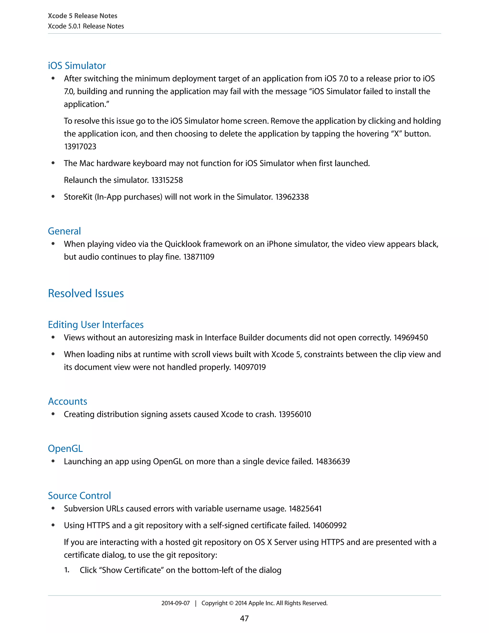 Xcode 5 Release Notes 
Xcode 5.0.1 Release Notes 
iOS Simulator 
● After switching the minimum deployment target of an application from iOS 7.0 to a release prior to iOS 
7.0, building and running the application may fail with the message “iOS Simulator failed to install the 
application.” 
To resolve this issue go to the iOS Simulator home screen. Remove the application by clicking and holding 
the application icon, and then choosing to delete the application by tapping the hovering “X” button. 
13917023 
● The Mac hardware keyboard may not function for iOS Simulator when first launched. 
Relaunch the simulator. 13315258 
● StoreKit (In-App purchases) will not work in the Simulator. 13962338 
General 
● When playing video via the Quicklook framework on an iPhone simulator, the video view appears black, 
but audio continues to play fine. 13871109 
Resolved Issues 
Editing User Interfaces 
● Views without an autoresizing mask in Interface Builder documents did not open correctly. 14969450 
● When loading nibs at runtime with scroll views built with Xcode 5, constraints between the clip view and 
its document view were not handled properly. 14097019 
Accounts 
● Creating distribution signing assets caused Xcode to crash. 13956010 
OpenGL 
● Launching an app using OpenGL on more than a single device failed. 14836639 
Source Control 
● Subversion URLs caused errors with variable username usage. 14825641 
● Using HTTPS and a git repository with a self-signed certificate failed. 14060992 
If you are interacting with a hosted git repository on OS X Server using HTTPS and are presented with a 
certificate dialog, to use the git repository: 
1. Click “Show Certificate” on the bottom-left of the dialog 
2014-09-07 | Copyright © 2014 Apple Inc. All Rights Reserved. 
47 
 