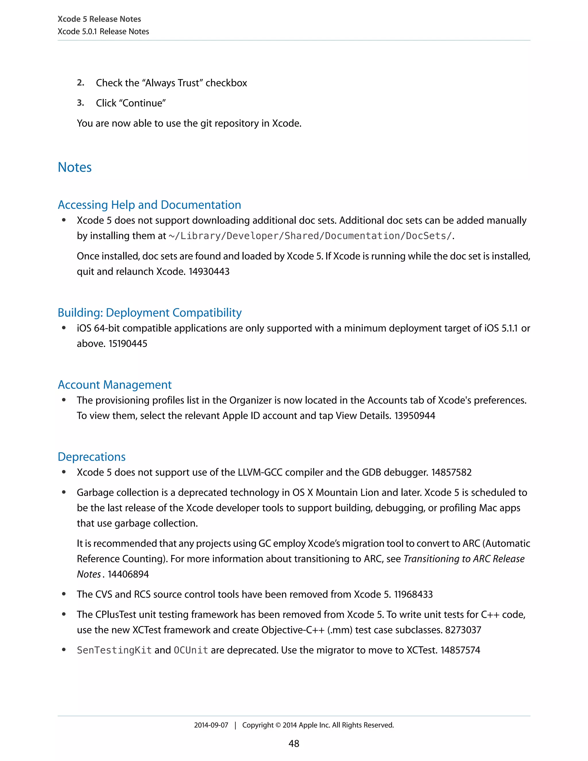 Xcode 5 Release Notes 
Xcode 5.0.1 Release Notes 
2. Check the “Always Trust” checkbox 
3. Click “Continue” 
You are now able to use the git repository in Xcode. 
Notes 
Accessing Help and Documentation 
● Xcode 5 does not support downloading additional doc sets. Additional doc sets can be added manually 
by installing them at ~/Library/Developer/Shared/Documentation/DocSets/. 
Once installed, doc sets are found and loaded by Xcode 5. If Xcode is running while the doc set is installed, 
quit and relaunch Xcode. 14930443 
Building: Deployment Compatibility 
● iOS 64-bit compatible applications are only supported with a minimum deployment target of iOS 5.1.1 or 
above. 15190445 
Account Management 
● The provisioning profiles list in the Organizer is now located in the Accounts tab of Xcode's preferences. 
To view them, select the relevant Apple ID account and tap View Details. 13950944 
Deprecations 
● Xcode 5 does not support use of the LLVM-GCC compiler and the GDB debugger. 14857582 
● Garbage collection is a deprecated technology in OS X Mountain Lion and later. Xcode 5 is scheduled to 
be the last release of the Xcode developer tools to support building, debugging, or profiling Mac apps 
that use garbage collection. 
It is recommended that any projects using GC employ Xcode’s migration tool to convert to ARC (Automatic 
Reference Counting). For more information about transitioning to ARC, see Transitioning to ARC Release 
Notes . 14406894 
● The CVS and RCS source control tools have been removed from Xcode 5. 11968433 
● The CPlusTest unit testing framework has been removed from Xcode 5. To write unit tests for C++ code, 
use the new XCTest framework and create Objective-C++ (.mm) test case subclasses. 8273037 
● SenTestingKit and OCUnit are deprecated. Use the migrator to move to XCTest. 14857574 
2014-09-07 | Copyright © 2014 Apple Inc. All Rights Reserved. 
48 
 