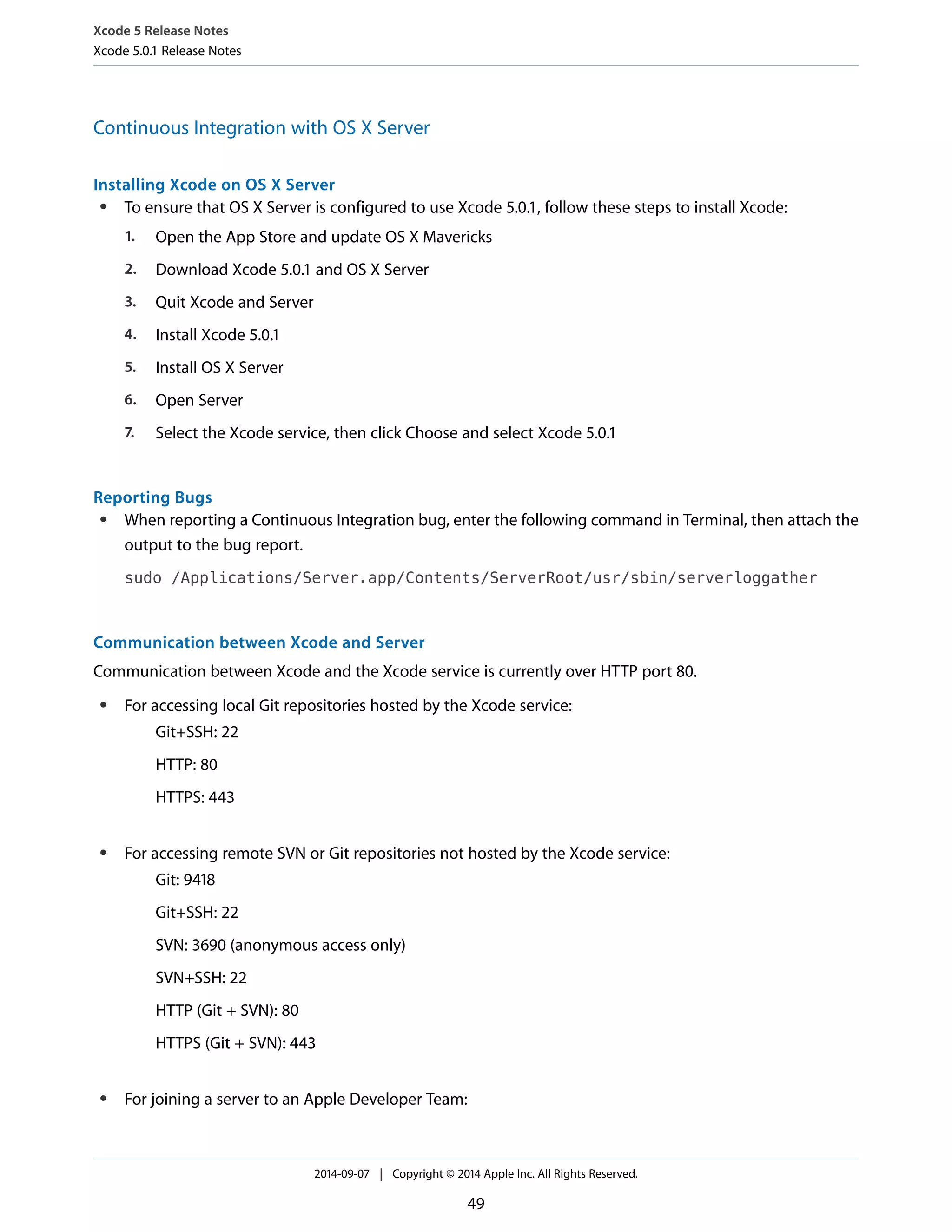 Xcode 5 Release Notes 
Xcode 5.0.1 Release Notes 
Continuous Integration with OS X Server 
Installing Xcode on OS X Server 
● To ensure that OS X Server is configured to use Xcode 5.0.1, follow these steps to install Xcode: 
1. Open the App Store and update OS X Mavericks 
2. Download Xcode 5.0.1 and OS X Server 
3. Quit Xcode and Server 
4. Install Xcode 5.0.1 
5. Install OS X Server 
6. Open Server 
7. Select the Xcode service, then click Choose and select Xcode 5.0.1 
Reporting Bugs 
● When reporting a Continuous Integration bug, enter the following command in Terminal, then attach the 
output to the bug report. 
sudo /Applications/Server.app/Contents/ServerRoot/usr/sbin/serverloggather 
Communication between Xcode and Server 
Communication between Xcode and the Xcode service is currently over HTTP port 80. 
● For accessing local Git repositories hosted by the Xcode service: 
Git+SSH: 22 
HTTP: 80 
HTTPS: 443 
● For accessing remote SVN or Git repositories not hosted by the Xcode service: 
Git: 9418 
Git+SSH: 22 
SVN: 3690 (anonymous access only) 
SVN+SSH: 22 
HTTP (Git + SVN): 80 
HTTPS (Git + SVN): 443 
● For joining a server to an Apple Developer Team: 
2014-09-07 | Copyright © 2014 Apple Inc. All Rights Reserved. 
49 
 