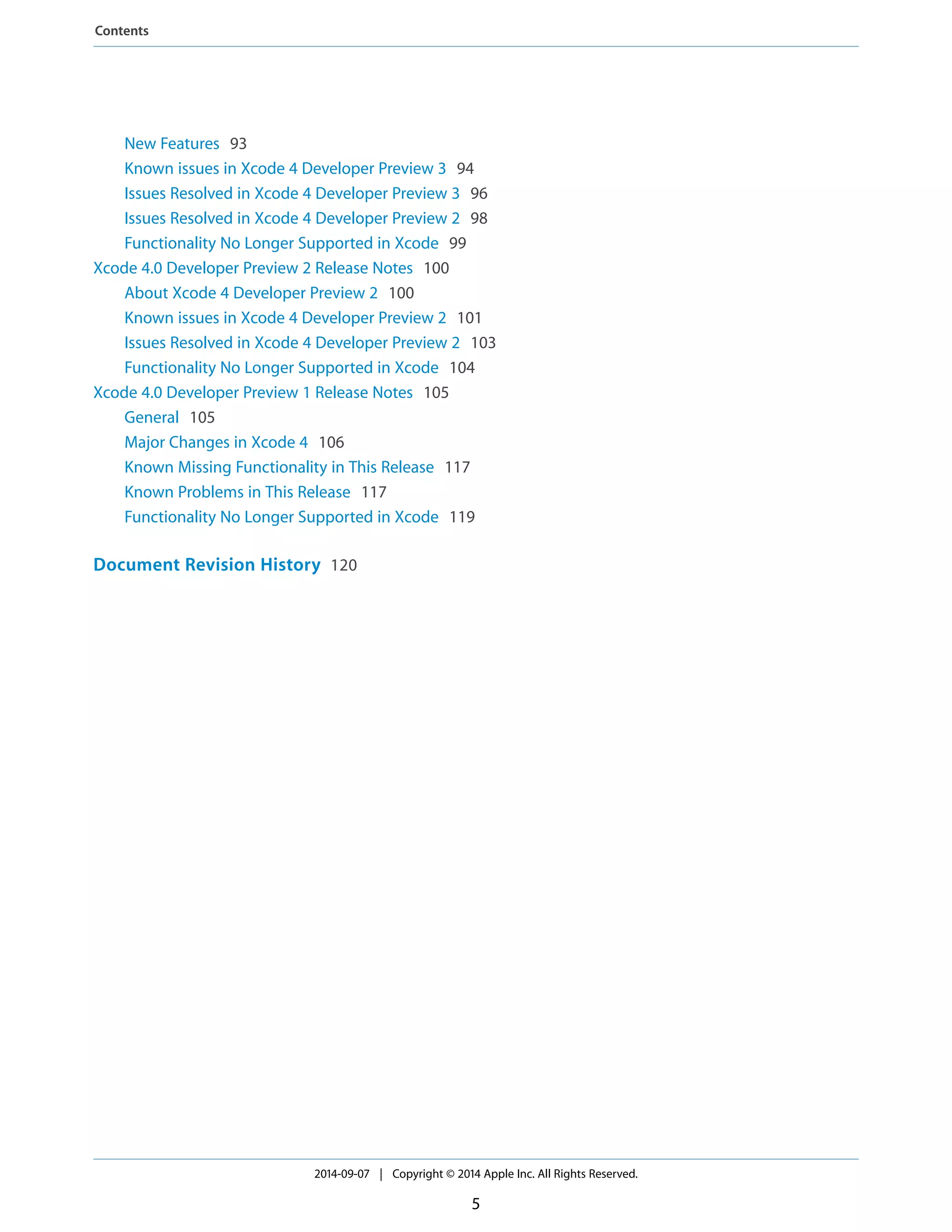 New Features 93 
Known issues in Xcode 4 Developer Preview 3 94 
Issues Resolved in Xcode 4 Developer Preview 3 96 
Issues Resolved in Xcode 4 Developer Preview 2 98 
Functionality No Longer Supported in Xcode 99 
Xcode 4.0 Developer Preview 2 Release Notes 100 
About Xcode 4 Developer Preview 2 100 
Known issues in Xcode 4 Developer Preview 2 101 
Issues Resolved in Xcode 4 Developer Preview 2 103 
Functionality No Longer Supported in Xcode 104 
Xcode 4.0 Developer Preview 1 Release Notes 105 
General 105 
Major Changes in Xcode 4 106 
Known Missing Functionality in This Release 117 
Known Problems in This Release 117 
Functionality No Longer Supported in Xcode 119 
Document Revision History 120 
2014-09-07 | Copyright © 2014 Apple Inc. All Rights Reserved. 
5 
Contents 
 