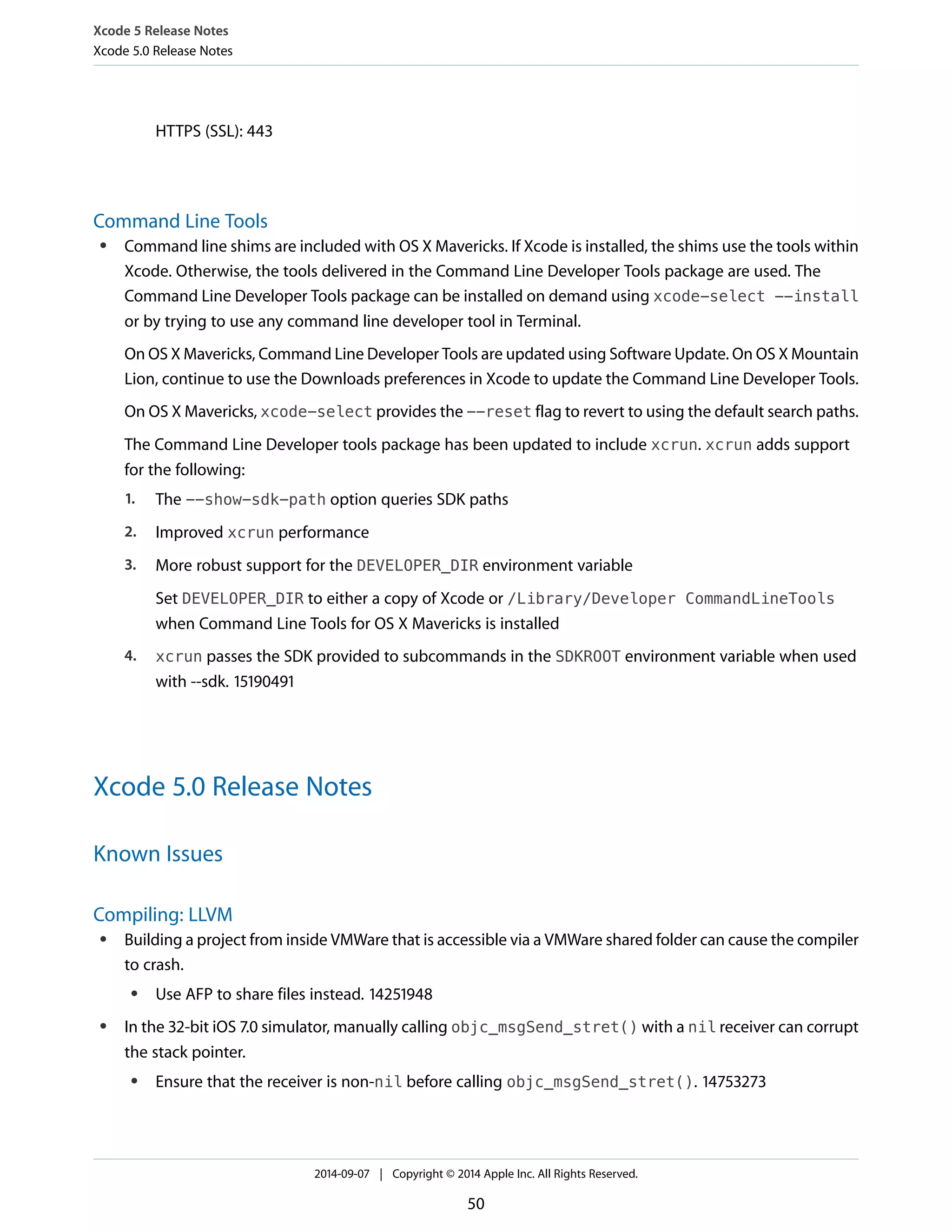 Xcode 5 Release Notes 
Xcode 5.0 Release Notes 
HTTPS (SSL): 443 
Command Line Tools 
● Command line shims are included with OS X Mavericks. If Xcode is installed, the shims use the tools within 
Xcode. Otherwise, the tools delivered in the Command Line Developer Tools package are used. The 
Command Line Developer Tools package can be installed on demand using xcode-select --install 
or by trying to use any command line developer tool in Terminal. 
On OS X Mavericks, Command Line Developer Tools are updated using Software Update. On OS X Mountain 
Lion, continue to use the Downloads preferences in Xcode to update the Command Line Developer Tools. 
On OS X Mavericks, xcode-select provides the --reset flag to revert to using the default search paths. 
The Command Line Developer tools package has been updated to include xcrun. xcrun adds support 
for the following: 
1. The --show-sdk-path option queries SDK paths 
2. Improved xcrun performance 
3. More robust support for the DEVELOPER_DIR environment variable 
Set DEVELOPER_DIR to either a copy of Xcode or /Library/Developer CommandLineTools 
when Command Line Tools for OS X Mavericks is installed 
4. xcrun passes the SDK provided to subcommands in the SDKROOT environment variable when used 
with --sdk. 15190491 
Xcode 5.0 Release Notes 
Known Issues 
Compiling: LLVM 
● Building a project from inside VMWare that is accessible via a VMWare shared folder can cause the compiler 
to crash. 
● Use AFP to share files instead. 14251948 
● In the 32-bit iOS 7.0 simulator, manually calling objc_msgSend_stret() with a nil receiver can corrupt 
the stack pointer. 
● Ensure that the receiver is non-nil before calling objc_msgSend_stret(). 14753273 
2014-09-07 | Copyright © 2014 Apple Inc. All Rights Reserved. 
50 
 