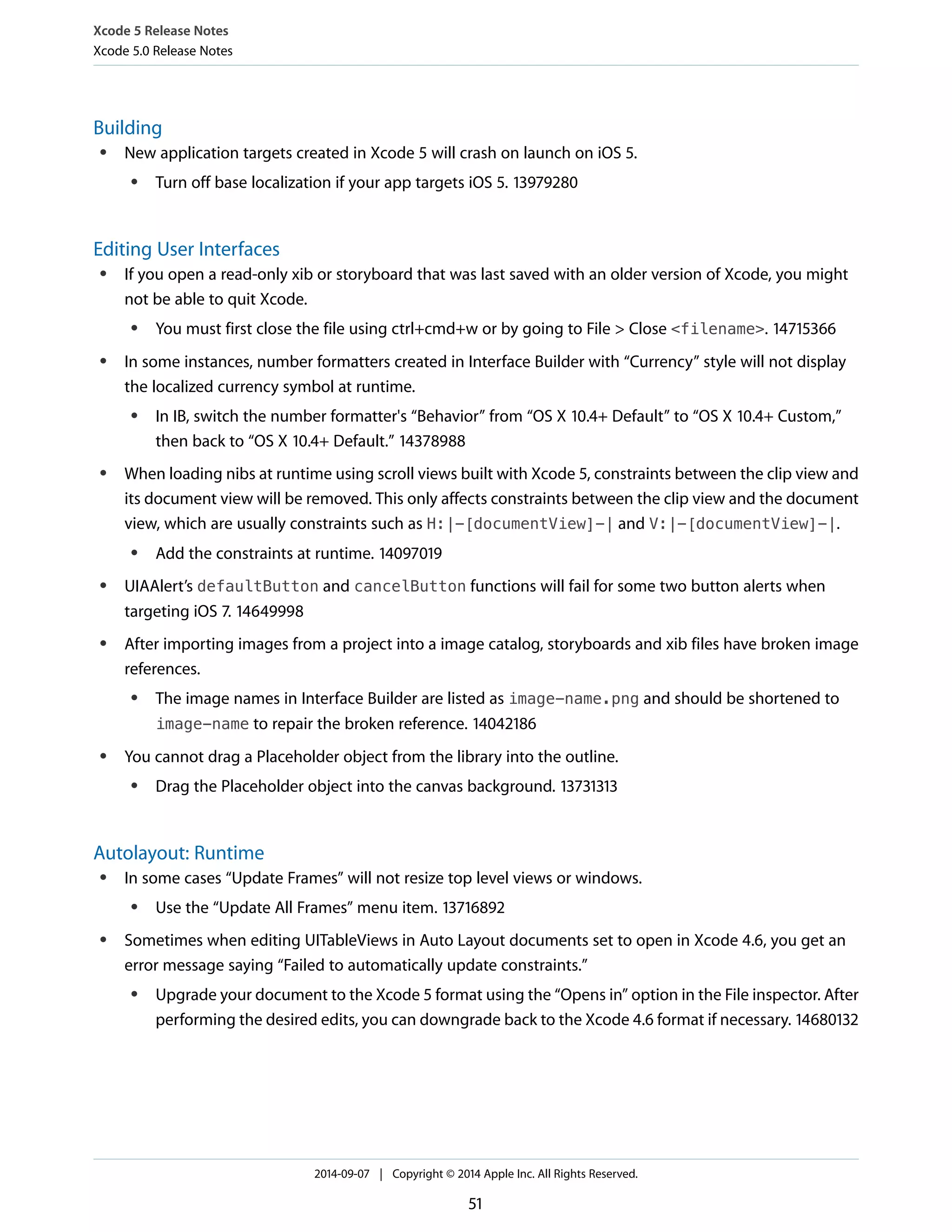 Xcode 5 Release Notes 
Xcode 5.0 Release Notes 
Building 
● New application targets created in Xcode 5 will crash on launch on iOS 5. 
● Turn off base localization if your app targets iOS 5. 13979280 
Editing User Interfaces 
● If you open a read-only xib or storyboard that was last saved with an older version of Xcode, you might 
not be able to quit Xcode. 
● You must first close the file using ctrl+cmd+w or by going to File > Close <filename>. 14715366 
● In some instances, number formatters created in Interface Builder with “Currency” style will not display 
the localized currency symbol at runtime. 
● In IB, switch the number formatter's “Behavior” from “OS X 10.4+ Default” to “OS X 10.4+ Custom,” 
then back to “OS X 10.4+ Default.” 14378988 
● When loading nibs at runtime using scroll views built with Xcode 5, constraints between the clip view and 
its document view will be removed. This only affects constraints between the clip view and the document 
view, which are usually constraints such as H:|-[documentView]-| and V:|-[documentView]-|. 
● Add the constraints at runtime. 14097019 
● UIAAlert’s defaultButton and cancelButton functions will fail for some two button alerts when 
targeting iOS 7. 14649998 
● After importing images from a project into a image catalog, storyboards and xib files have broken image 
references. 
● The image names in Interface Builder are listed as image-name.png and should be shortened to 
image-name to repair the broken reference. 14042186 
● You cannot drag a Placeholder object from the library into the outline. 
● Drag the Placeholder object into the canvas background. 13731313 
Autolayout: Runtime 
● In some cases “Update Frames” will not resize top level views or windows. 
● Use the “Update All Frames” menu item. 13716892 
● Sometimes when editing UITableViews in Auto Layout documents set to open in Xcode 4.6, you get an 
error message saying “Failed to automatically update constraints.” 
● Upgrade your document to the Xcode 5 format using the “Opens in” option in the File inspector. After 
performing the desired edits, you can downgrade back to the Xcode 4.6 format if necessary. 14680132 
2014-09-07 | Copyright © 2014 Apple Inc. All Rights Reserved. 
51 
 