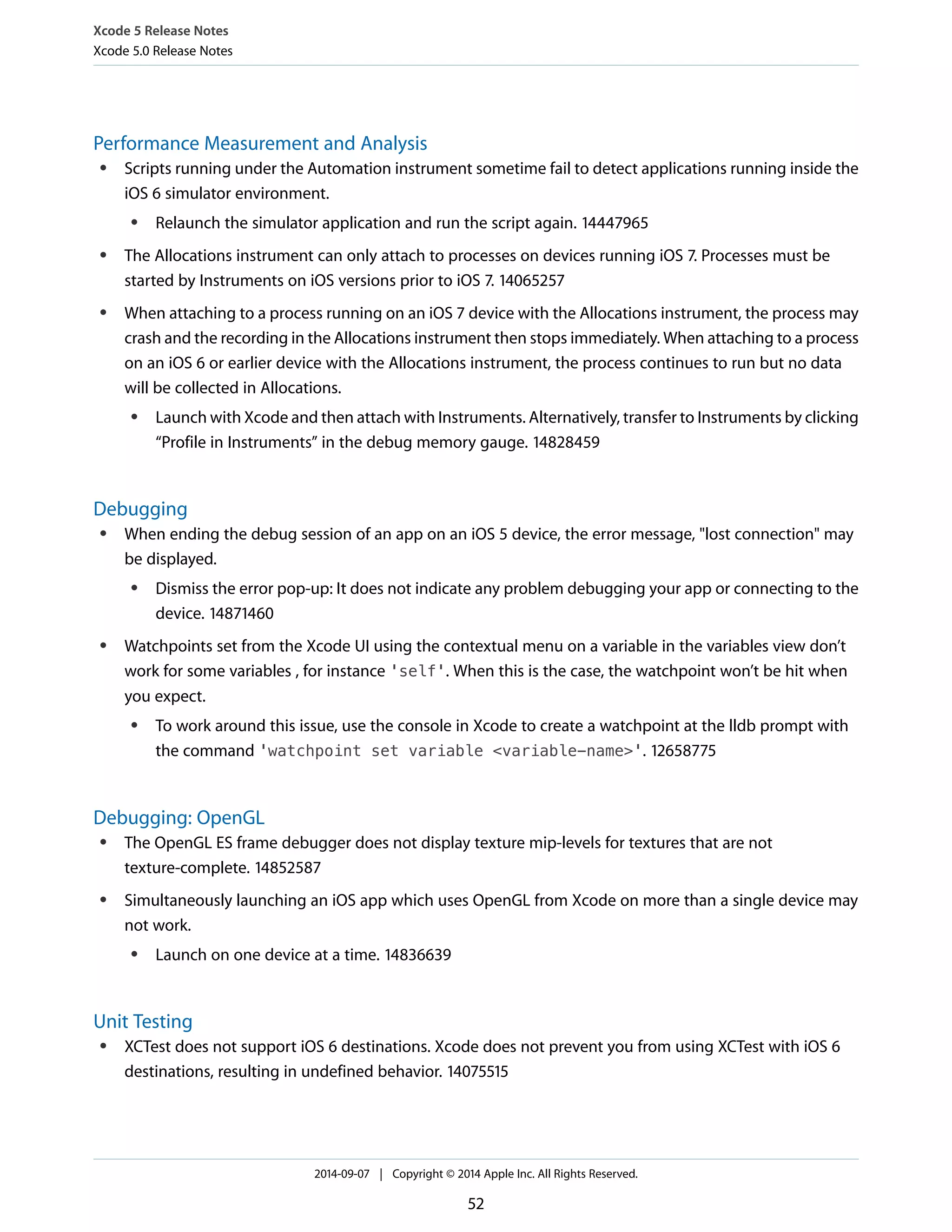 Xcode 5 Release Notes 
Xcode 5.0 Release Notes 
Performance Measurement and Analysis 
● Scripts running under the Automation instrument sometime fail to detect applications running inside the 
iOS 6 simulator environment. 
● Relaunch the simulator application and run the script again. 14447965 
● The Allocations instrument can only attach to processes on devices running iOS 7. Processes must be 
started by Instruments on iOS versions prior to iOS 7. 14065257 
● When attaching to a process running on an iOS 7 device with the Allocations instrument, the process may 
crash and the recording in the Allocations instrument then stops immediately. When attaching to a process 
on an iOS 6 or earlier device with the Allocations instrument, the process continues to run but no data 
will be collected in Allocations. 
● Launch with Xcode and then attach with Instruments. Alternatively, transfer to Instruments by clicking 
“Profile in Instruments” in the debug memory gauge. 14828459 
Debugging 
● When ending the debug session of an app on an iOS 5 device, the error message, "lost connection" may 
be displayed. 
● Dismiss the error pop-up: It does not indicate any problem debugging your app or connecting to the 
device. 14871460 
● Watchpoints set from the Xcode UI using the contextual menu on a variable in the variables view don’t 
work for some variables , for instance 'self'. When this is the case, the watchpoint won’t be hit when 
you expect. 
● To work around this issue, use the console in Xcode to create a watchpoint at the lldb prompt with 
the command 'watchpoint set variable <variable-name>'. 12658775 
Debugging: OpenGL 
● The OpenGL ES frame debugger does not display texture mip-levels for textures that are not 
texture-complete. 14852587 
● Simultaneously launching an iOS app which uses OpenGL from Xcode on more than a single device may 
not work. 
● Launch on one device at a time. 14836639 
Unit Testing 
● XCTest does not support iOS 6 destinations. Xcode does not prevent you from using XCTest with iOS 6 
destinations, resulting in undefined behavior. 14075515 
2014-09-07 | Copyright © 2014 Apple Inc. All Rights Reserved. 
52 
 