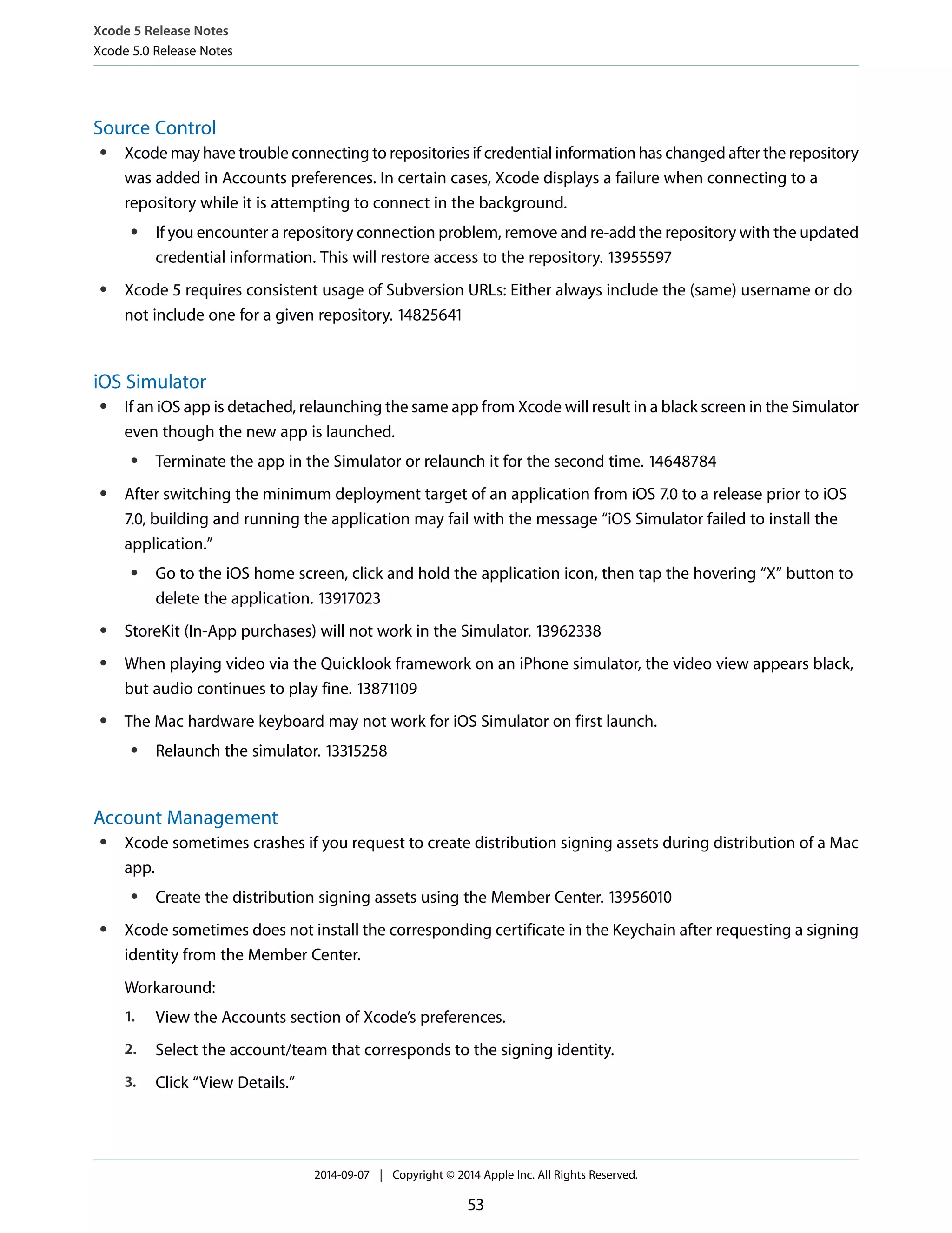 Xcode 5 Release Notes 
Xcode 5.0 Release Notes 
Source Control 
● Xcode may have trouble connecting to repositories if credential information has changed after the repository 
was added in Accounts preferences. In certain cases, Xcode displays a failure when connecting to a 
repository while it is attempting to connect in the background. 
● If you encounter a repository connection problem, remove and re-add the repository with the updated 
credential information. This will restore access to the repository. 13955597 
● Xcode 5 requires consistent usage of Subversion URLs: Either always include the (same) username or do 
not include one for a given repository. 14825641 
iOS Simulator 
● If an iOS app is detached, relaunching the same app from Xcode will result in a black screen in the Simulator 
even though the new app is launched. 
● Terminate the app in the Simulator or relaunch it for the second time. 14648784 
● After switching the minimum deployment target of an application from iOS 7.0 to a release prior to iOS 
7.0, building and running the application may fail with the message “iOS Simulator failed to install the 
application.” 
● Go to the iOS home screen, click and hold the application icon, then tap the hovering “X” button to 
delete the application. 13917023 
● StoreKit (In-App purchases) will not work in the Simulator. 13962338 
● When playing video via the Quicklook framework on an iPhone simulator, the video view appears black, 
but audio continues to play fine. 13871109 
● The Mac hardware keyboard may not work for iOS Simulator on first launch. 
● Relaunch the simulator. 13315258 
Account Management 
● Xcode sometimes crashes if you request to create distribution signing assets during distribution of a Mac 
app. 
● Create the distribution signing assets using the Member Center. 13956010 
● Xcode sometimes does not install the corresponding certificate in the Keychain after requesting a signing 
identity from the Member Center. 
Workaround: 
1. View the Accounts section of Xcode’s preferences. 
2. Select the account/team that corresponds to the signing identity. 
3. Click “View Details.” 
2014-09-07 | Copyright © 2014 Apple Inc. All Rights Reserved. 
53 
 