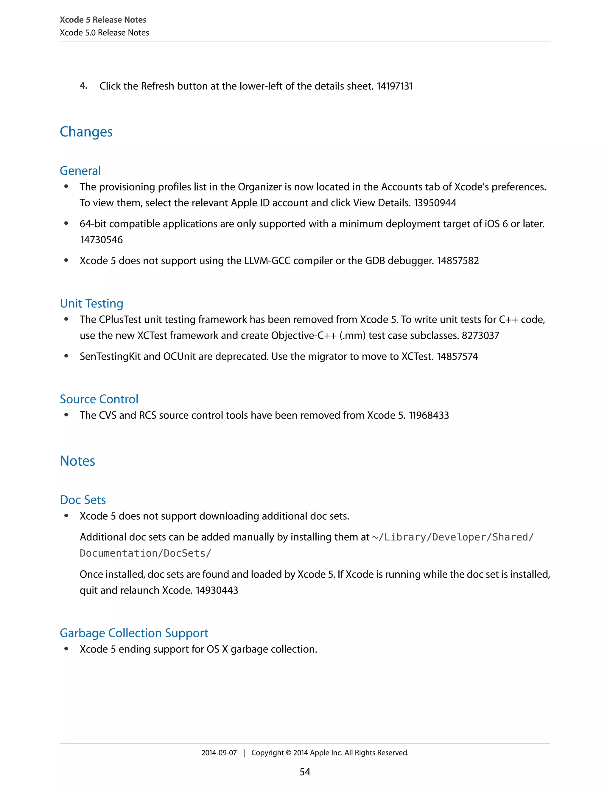 Xcode 5 Release Notes 
Xcode 5.0 Release Notes 
4. Click the Refresh button at the lower-left of the details sheet. 14197131 
Changes 
General 
● The provisioning profiles list in the Organizer is now located in the Accounts tab of Xcode's preferences. 
To view them, select the relevant Apple ID account and click View Details. 13950944 
● 64-bit compatible applications are only supported with a minimum deployment target of iOS 6 or later. 
14730546 
● Xcode 5 does not support using the LLVM-GCC compiler or the GDB debugger. 14857582 
Unit Testing 
● The CPlusTest unit testing framework has been removed from Xcode 5. To write unit tests for C++ code, 
use the new XCTest framework and create Objective-C++ (.mm) test case subclasses. 8273037 
● SenTestingKit and OCUnit are deprecated. Use the migrator to move to XCTest. 14857574 
Source Control 
● The CVS and RCS source control tools have been removed from Xcode 5. 11968433 
Notes 
Doc Sets 
● Xcode 5 does not support downloading additional doc sets. 
Additional doc sets can be added manually by installing them at ~/Library/Developer/Shared/ 
Documentation/DocSets/ 
Once installed, doc sets are found and loaded by Xcode 5. If Xcode is running while the doc set is installed, 
quit and relaunch Xcode. 14930443 
Garbage Collection Support 
● Xcode 5 ending support for OS X garbage collection. 
2014-09-07 | Copyright © 2014 Apple Inc. All Rights Reserved. 
54 
 