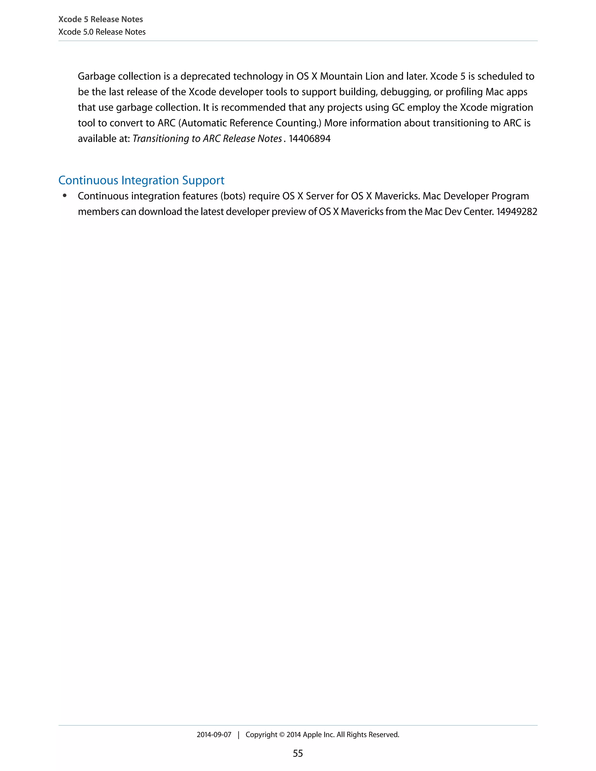 Xcode 5 Release Notes 
Xcode 5.0 Release Notes 
Garbage collection is a deprecated technology in OS X Mountain Lion and later. Xcode 5 is scheduled to 
be the last release of the Xcode developer tools to support building, debugging, or profiling Mac apps 
that use garbage collection. It is recommended that any projects using GC employ the Xcode migration 
tool to convert to ARC (Automatic Reference Counting.) More information about transitioning to ARC is 
available at: Transitioning to ARC Release Notes . 14406894 
Continuous Integration Support 
● Continuous integration features (bots) require OS X Server for OS X Mavericks. Mac Developer Program 
members can download the latest developer preview of OS X Mavericks from the Mac Dev Center. 14949282 
2014-09-07 | Copyright © 2014 Apple Inc. All Rights Reserved. 
55 
 