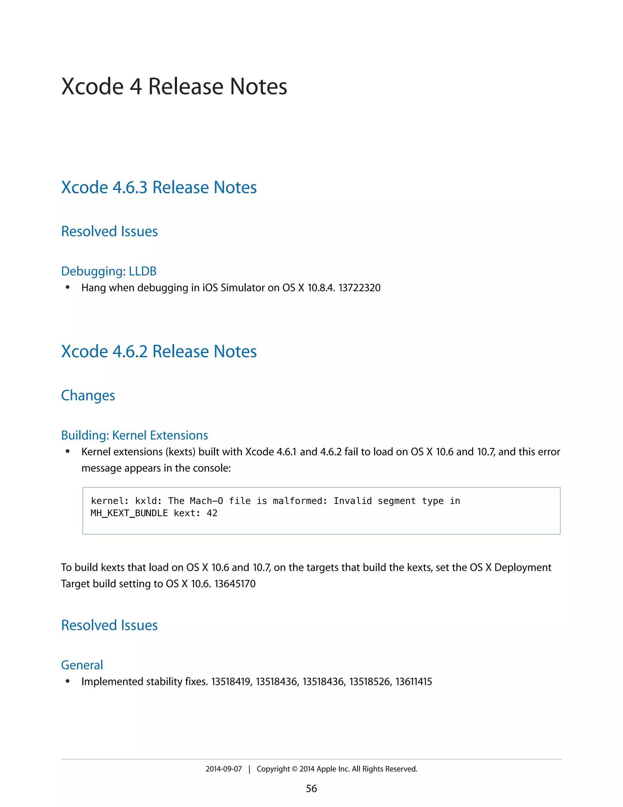 Xcode 4.6.3 Release Notes 
Resolved Issues 
Debugging: LLDB 
● Hang when debugging in iOS Simulator on OS X 10.8.4. 13722320 
Xcode 4.6.2 Release Notes 
Changes 
Building: Kernel Extensions 
● Kernel extensions (kexts) built with Xcode 4.6.1 and 4.6.2 fail to load on OS X 10.6 and 10.7, and this error 
message appears in the console: 
kernel: kxld: The Mach-O file is malformed: Invalid segment type in 
MH_KEXT_BUNDLE kext: 42 
To build kexts that load on OS X 10.6 and 10.7, on the targets that build the kexts, set the OS X Deployment 
Target build setting to OS X 10.6. 13645170 
Resolved Issues 
General 
● Implemented stability fixes. 13518419, 13518436, 13518436, 13518526, 13611415 
2014-09-07 | Copyright © 2014 Apple Inc. All Rights Reserved. 
56 
Xcode 4 Release Notes 
 