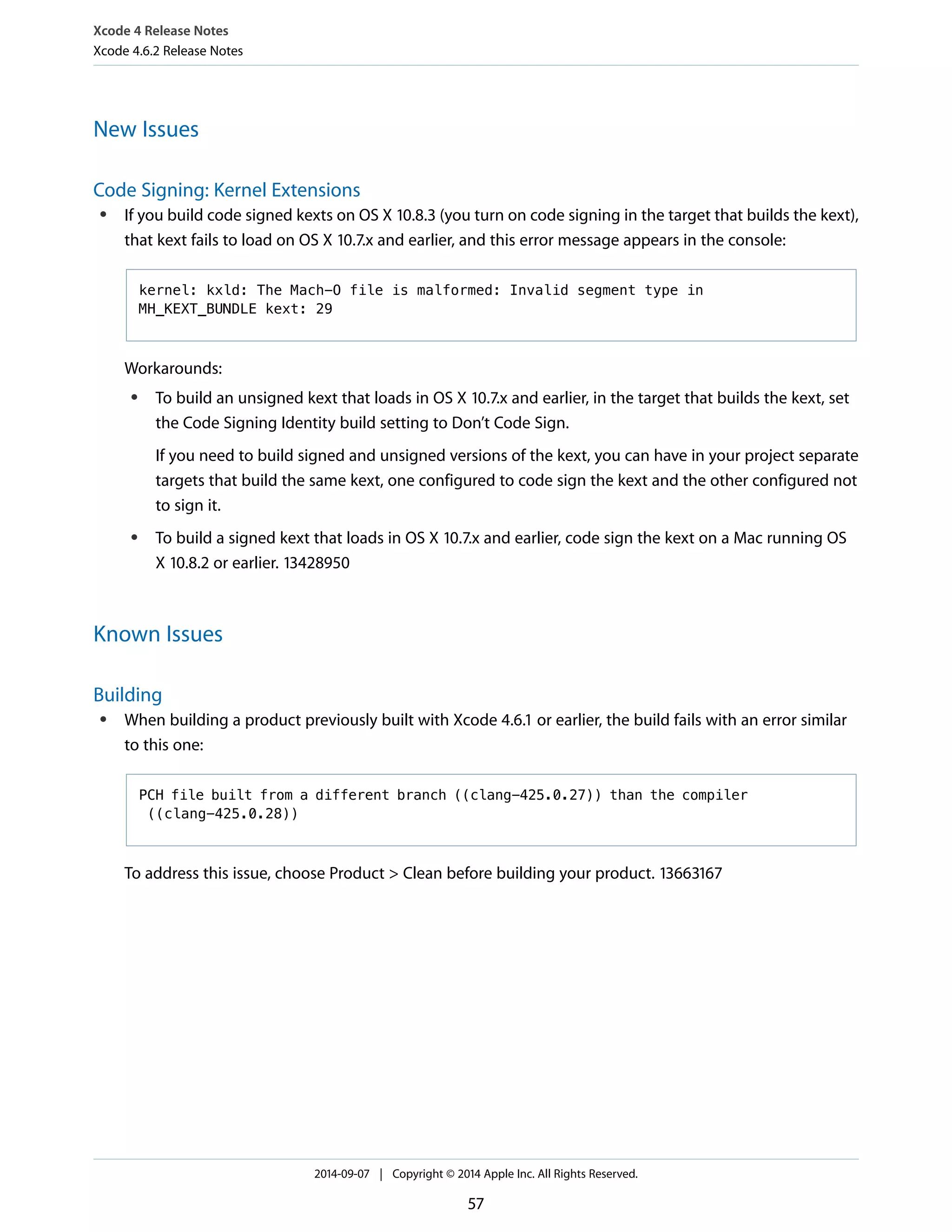 Xcode 4 Release Notes 
Xcode 4.6.2 Release Notes 
New Issues 
Code Signing: Kernel Extensions 
● If you build code signed kexts on OS X 10.8.3 (you turn on code signing in the target that builds the kext), 
that kext fails to load on OS X 10.7.x and earlier, and this error message appears in the console: 
kernel: kxld: The Mach-O file is malformed: Invalid segment type in 
MH_KEXT_BUNDLE kext: 29 
Workarounds: 
● To build an unsigned kext that loads in OS X 10.7.x and earlier, in the target that builds the kext, set 
the Code Signing Identity build setting to Don’t Code Sign. 
If you need to build signed and unsigned versions of the kext, you can have in your project separate 
targets that build the same kext, one configured to code sign the kext and the other configured not 
to sign it. 
● To build a signed kext that loads in OS X 10.7.x and earlier, code sign the kext on a Mac running OS 
X 10.8.2 or earlier. 13428950 
Known Issues 
Building 
● When building a product previously built with Xcode 4.6.1 or earlier, the build fails with an error similar 
to this one: 
PCH file built from a different branch ((clang-425.0.27)) than the compiler 
((clang-425.0.28)) 
To address this issue, choose Product > Clean before building your product. 13663167 
2014-09-07 | Copyright © 2014 Apple Inc. All Rights Reserved. 
57 
 