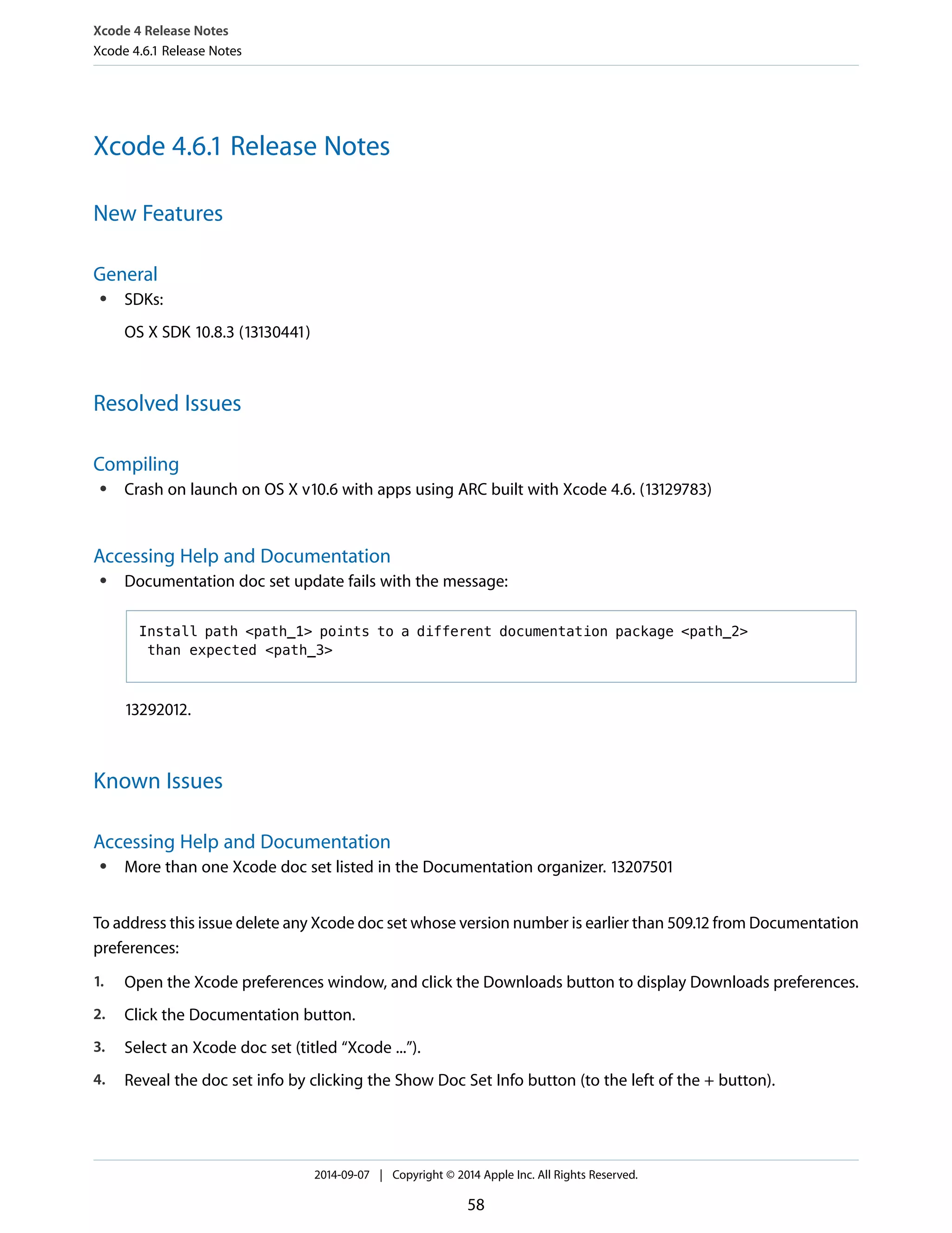 Xcode 4 Release Notes 
Xcode 4.6.1 Release Notes 
Xcode 4.6.1 Release Notes 
New Features 
General 
● SDKs: 
OS X SDK 10.8.3 (13130441) 
Resolved Issues 
Compiling 
● Crash on launch on OS X v10.6 with apps using ARC built with Xcode 4.6. (13129783) 
Accessing Help and Documentation 
● Documentation doc set update fails with the message: 
Install path <path_1> points to a different documentation package <path_2> 
than expected <path_3> 
13292012. 
Known Issues 
Accessing Help and Documentation 
● More than one Xcode doc set listed in the Documentation organizer. 13207501 
To address this issue delete any Xcode doc set whose version number is earlier than 509.12 from Documentation 
preferences: 
1. Open the Xcode preferences window, and click the Downloads button to display Downloads preferences. 
2. Click the Documentation button. 
3. Select an Xcode doc set (titled “Xcode ...”). 
4. Reveal the doc set info by clicking the Show Doc Set Info button (to the left of the + button). 
2014-09-07 | Copyright © 2014 Apple Inc. All Rights Reserved. 
58 
 