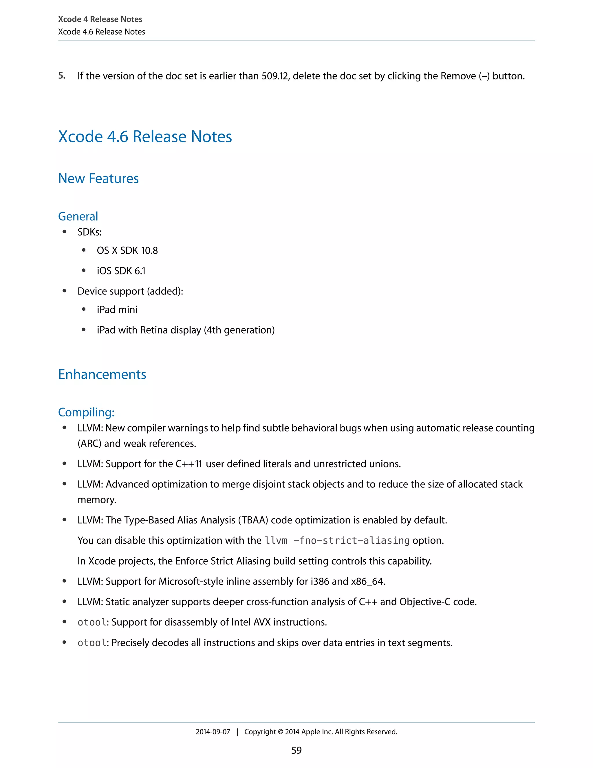 Xcode 4 Release Notes 
Xcode 4.6 Release Notes 
5. If the version of the doc set is earlier than 509.12, delete the doc set by clicking the Remove (–) button. 
Xcode 4.6 Release Notes 
New Features 
General 
● SDKs: 
● OS X SDK 10.8 
● iOS SDK 6.1 
● Device support (added): 
● iPad mini 
● iPad with Retina display (4th generation) 
Enhancements 
Compiling: 
● LLVM: New compiler warnings to help find subtle behavioral bugs when using automatic release counting 
(ARC) and weak references. 
● LLVM: Support for the C++11 user defined literals and unrestricted unions. 
● LLVM: Advanced optimization to merge disjoint stack objects and to reduce the size of allocated stack 
memory. 
● LLVM: The Type-Based Alias Analysis (TBAA) code optimization is enabled by default. 
You can disable this optimization with the llvm -fno-strict-aliasing option. 
In Xcode projects, the Enforce Strict Aliasing build setting controls this capability. 
● LLVM: Support for Microsoft-style inline assembly for i386 and x86_64. 
● LLVM: Static analyzer supports deeper cross-function analysis of C++ and Objective-C code. 
● otool: Support for disassembly of Intel AVX instructions. 
● otool: Precisely decodes all instructions and skips over data entries in text segments. 
2014-09-07 | Copyright © 2014 Apple Inc. All Rights Reserved. 
59 
 