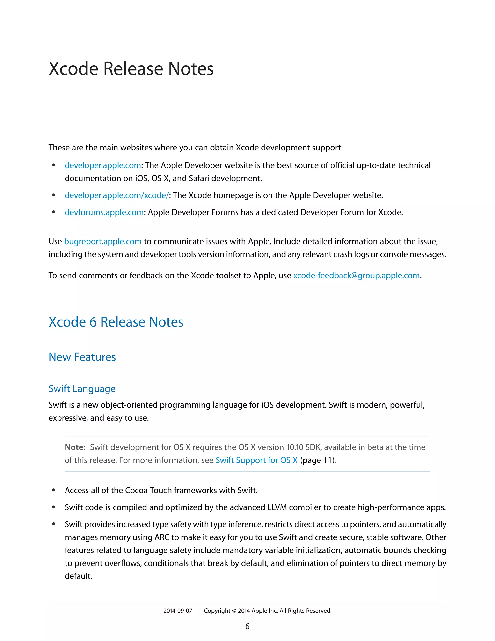 These are the main websites where you can obtain Xcode development support: 
● developer.apple.com: The Apple Developer website is the best source of official up-to-date technical 
documentation on iOS, OS X, and Safari development. 
● developer.apple.com/xcode/: The Xcode homepage is on the Apple Developer website. 
● devforums.apple.com: Apple Developer Forums has a dedicated Developer Forum for Xcode. 
Use bugreport.apple.com to communicate issues with Apple. Include detailed information about the issue, 
including the system and developer tools version information, and any relevant crash logs or console messages. 
To send comments or feedback on the Xcode toolset to Apple, use xcode-feedback@group.apple.com. 
Xcode 6 Release Notes 
New Features 
Swift Language 
Swift is a new object-oriented programming language for iOS development. Swift is modern, powerful, 
expressive, and easy to use. 
Note: Swift development for OS X requires the OS X version 10.10 SDK, available in beta at the time 
of this release. For more information, see Swift Support for OS X (page 11). 
● Access all of the Cocoa Touch frameworks with Swift. 
● Swift code is compiled and optimized by the advanced LLVM compiler to create high-performance apps. 
● Swift provides increased type safety with type inference, restricts direct access to pointers, and automatically 
manages memory using ARC to make it easy for you to use Swift and create secure, stable software. Other 
features related to language safety include mandatory variable initialization, automatic bounds checking 
to prevent overflows, conditionals that break by default, and elimination of pointers to direct memory by 
default. 
2014-09-07 | Copyright © 2014 Apple Inc. All Rights Reserved. 
6 
Xcode Release Notes 
 