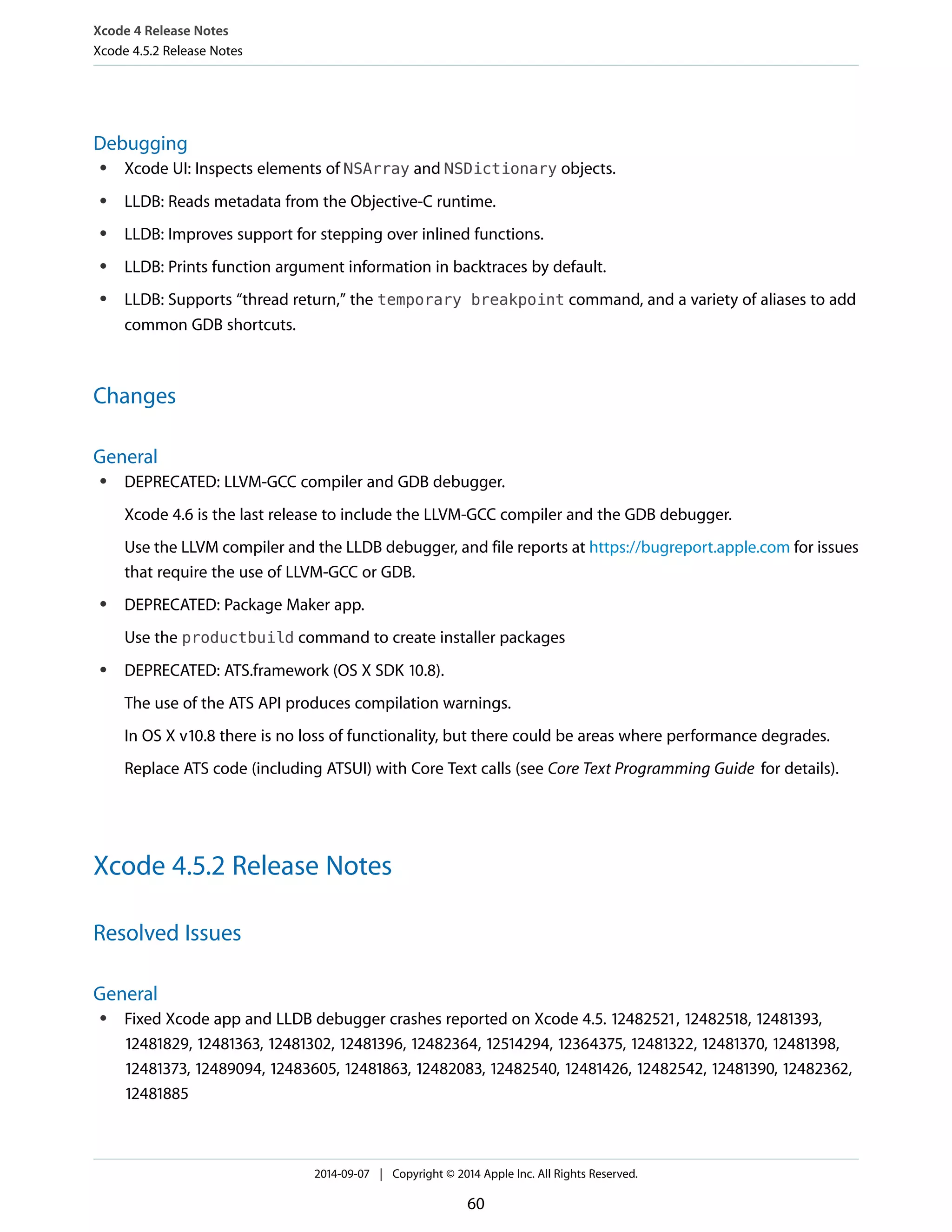 Xcode 4 Release Notes 
Xcode 4.5.2 Release Notes 
Debugging 
● Xcode UI: Inspects elements of NSArray and NSDictionary objects. 
● LLDB: Reads metadata from the Objective-C runtime. 
● LLDB: Improves support for stepping over inlined functions. 
● LLDB: Prints function argument information in backtraces by default. 
● LLDB: Supports “thread return,” the temporary breakpoint command, and a variety of aliases to add 
common GDB shortcuts. 
Changes 
General 
● DEPRECATED: LLVM-GCC compiler and GDB debugger. 
Xcode 4.6 is the last release to include the LLVM-GCC compiler and the GDB debugger. 
Use the LLVM compiler and the LLDB debugger, and file reports at https://bugreport.apple.com for issues 
that require the use of LLVM-GCC or GDB. 
● DEPRECATED: Package Maker app. 
Use the productbuild command to create installer packages 
● DEPRECATED: ATS.framework (OS X SDK 10.8). 
The use of the ATS API produces compilation warnings. 
In OS X v10.8 there is no loss of functionality, but there could be areas where performance degrades. 
Replace ATS code (including ATSUI) with Core Text calls (see Core Text Programming Guide for details). 
Xcode 4.5.2 Release Notes 
Resolved Issues 
General 
● Fixed Xcode app and LLDB debugger crashes reported on Xcode 4.5. 12482521, 12482518, 12481393, 
12481829, 12481363, 12481302, 12481396, 12482364, 12514294, 12364375, 12481322, 12481370, 12481398, 
12481373, 12489094, 12483605, 12481863, 12482083, 12482540, 12481426, 12482542, 12481390, 12482362, 
12481885 
2014-09-07 | Copyright © 2014 Apple Inc. All Rights Reserved. 
60 
 