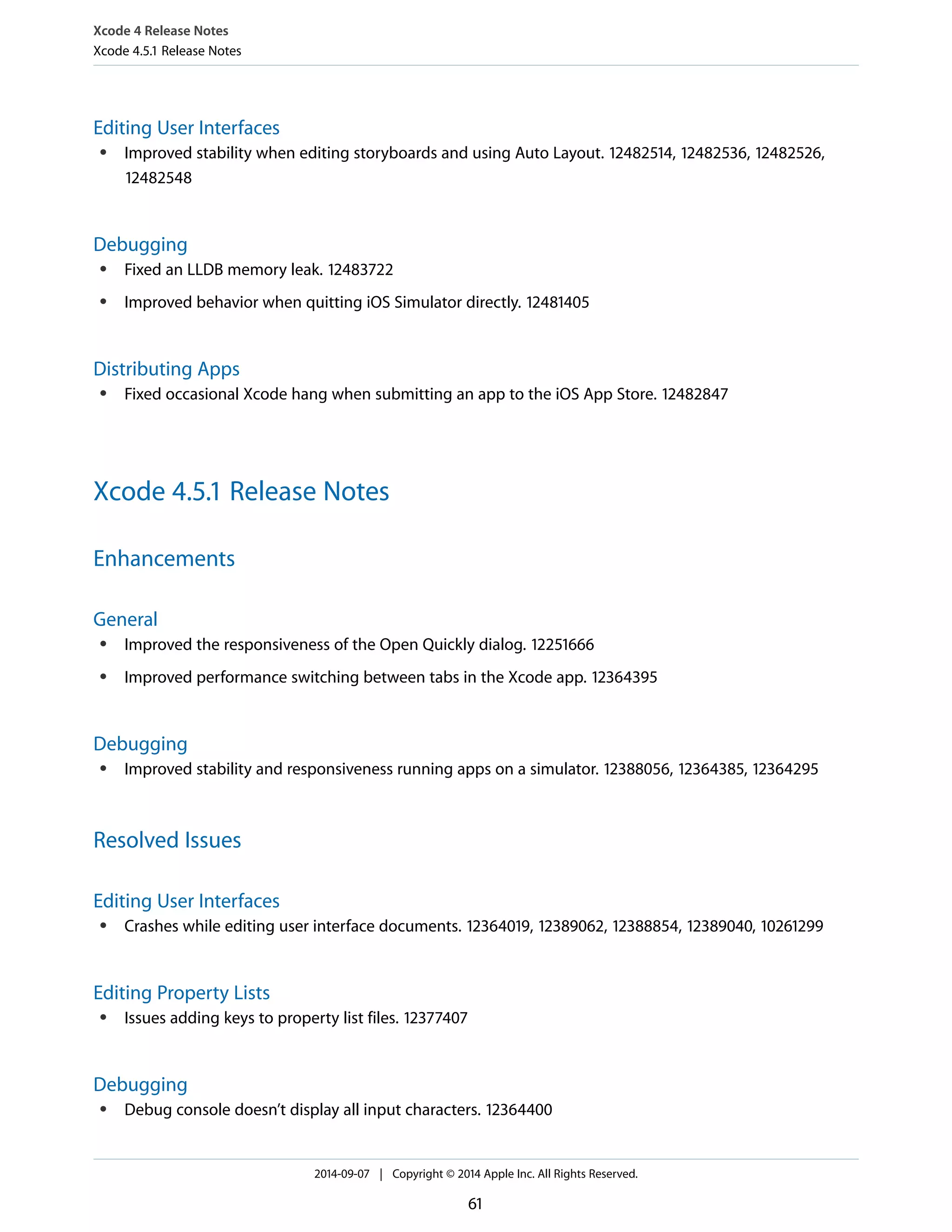 Xcode 4 Release Notes 
Xcode 4.5.1 Release Notes 
Editing User Interfaces 
● Improved stability when editing storyboards and using Auto Layout. 12482514, 12482536, 12482526, 
12482548 
Debugging 
● Fixed an LLDB memory leak. 12483722 
● Improved behavior when quitting iOS Simulator directly. 12481405 
Distributing Apps 
● Fixed occasional Xcode hang when submitting an app to the iOS App Store. 12482847 
Xcode 4.5.1 Release Notes 
Enhancements 
General 
● Improved the responsiveness of the Open Quickly dialog. 12251666 
● Improved performance switching between tabs in the Xcode app. 12364395 
Debugging 
● Improved stability and responsiveness running apps on a simulator. 12388056, 12364385, 12364295 
Resolved Issues 
Editing User Interfaces 
● Crashes while editing user interface documents. 12364019, 12389062, 12388854, 12389040, 10261299 
Editing Property Lists 
● Issues adding keys to property list files. 12377407 
Debugging 
● Debug console doesn’t display all input characters. 12364400 
2014-09-07 | Copyright © 2014 Apple Inc. All Rights Reserved. 
61 
 