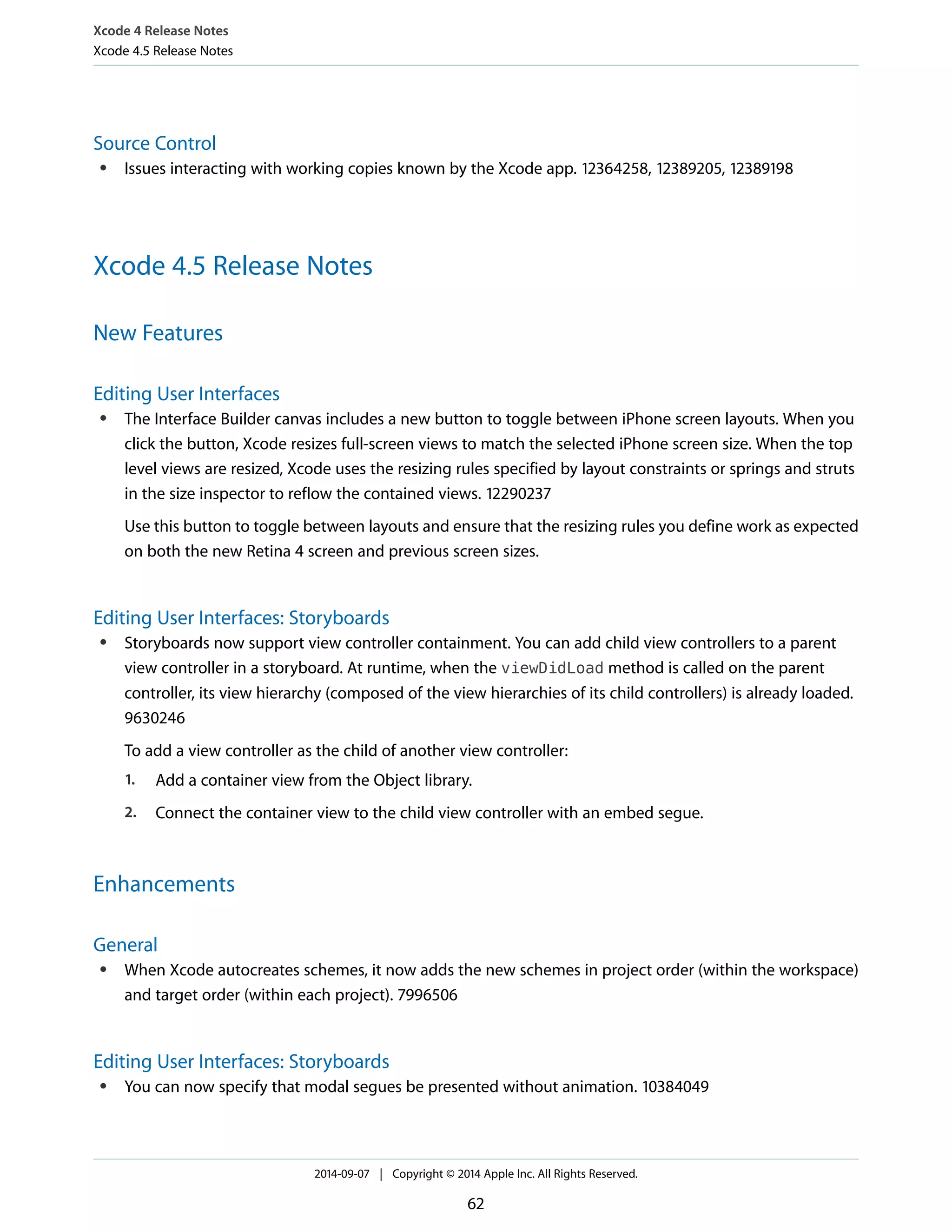 Xcode 4 Release Notes 
Xcode 4.5 Release Notes 
Source Control 
● Issues interacting with working copies known by the Xcode app. 12364258, 12389205, 12389198 
Xcode 4.5 Release Notes 
New Features 
Editing User Interfaces 
● The Interface Builder canvas includes a new button to toggle between iPhone screen layouts. When you 
click the button, Xcode resizes full-screen views to match the selected iPhone screen size. When the top 
level views are resized, Xcode uses the resizing rules specified by layout constraints or springs and struts 
in the size inspector to reflow the contained views. 12290237 
Use this button to toggle between layouts and ensure that the resizing rules you define work as expected 
on both the new Retina 4 screen and previous screen sizes. 
Editing User Interfaces: Storyboards 
● Storyboards now support view controller containment. You can add child view controllers to a parent 
view controller in a storyboard. At runtime, when the viewDidLoad method is called on the parent 
controller, its view hierarchy (composed of the view hierarchies of its child controllers) is already loaded. 
9630246 
To add a view controller as the child of another view controller: 
1. Add a container view from the Object library. 
2. Connect the container view to the child view controller with an embed segue. 
Enhancements 
General 
● When Xcode autocreates schemes, it now adds the new schemes in project order (within the workspace) 
and target order (within each project). 7996506 
Editing User Interfaces: Storyboards 
● You can now specify that modal segues be presented without animation. 10384049 
2014-09-07 | Copyright © 2014 Apple Inc. All Rights Reserved. 
62 
 